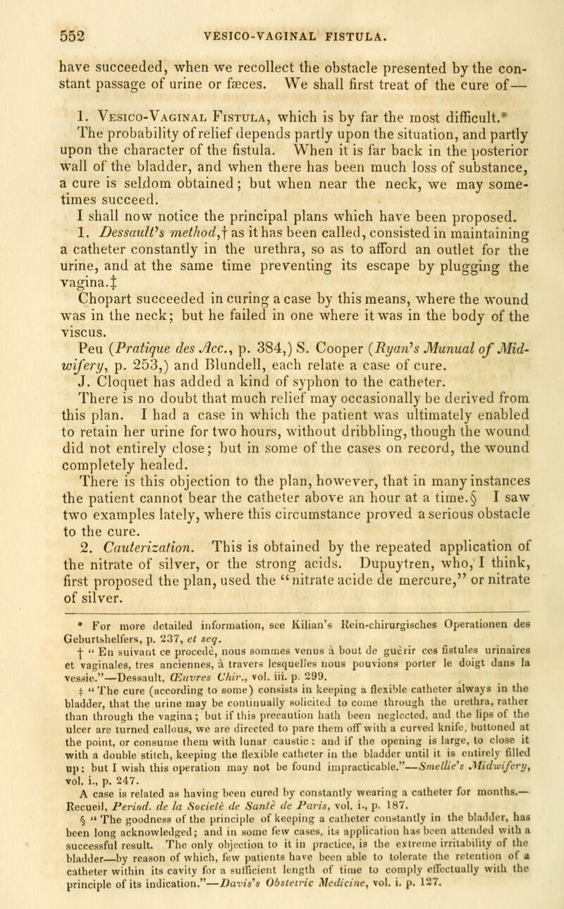 have succeeded, when we recollect the obstacle presented by the con- stant passage of urine or fseces. We shall first treat of the cure of— 1. Vesico-Vaginal Fistula, which is by far the most difficult.* The probability of relief depends partly upon the situation, and partly upon the character of the fistula. When it is far back in the posterior wall of the bladder, and when there has been much loss of substance, a cure is seldom obtained; but when near the neck, we may some- times succeed. I shall now notice the principal plans which have been proposed. 1. DessauWs method.,] as it has been called, consisted in maintaining a catheter constantly in the urethra, so as to afford an outlet for the urine, and at the same time preventing its escape by plugging the vagina.J Chopart succeeded in curing a case by this means, where the wound was in the neck; but he failed in one where it was in the body of the viscus. Peu {Pratique des Acc.^ p. 384,) S. Cooper {Ryan''s Munual of Mid- wifery^ p. 253,) and Blundell, each relate a case of cure. J. Cloquet has added a kind of syphon to the catheter. There is no doubt that much relief may occasionally be derived from this plan. I had a case in which the patient was ultimately enabled to retain her urine for two hours, without dribbling, though the wound did not entirely close; but in some of the cases on record, the wound completely healed. There is this objection to the plan, however, that in many instances the patient cannot bear the catheter above an hour at a time.§ I saw two examples lately, where this circumstance proved a serious obstacle to the cure. 2. Cauterization, This is obtained by the repeated application of the nitrate of silver, or the strong acids. Dupuytren, who, I think, first proposed the plan, used the nitrate acide de mercure, or nitrate of silver. * For more detailed information, sue Kilian's Kein-ciiirurgisches Operationen des Geburtshelfers, p. 237, ct seq. +  En suivant ce precede, nous sommes venus a bout de guerir ces fistules urinaires et vaginales, tres anciennes, a travers lesqueiies nous pouvions porter le doigt dans la vessie.—Dessault, CEuvres Vhir., vol. iii. p. 299. i: The cure (according to some) consists in keeping a flexible catheter always in the bladder, that the urine may be continually solicited to come through the urethra, rather than through the vagina; but if this precaution hath been neglected, and the lips of the ulcer are turned callous, we are directed to pare them off with a curved knife, buttoned at the point, or consume them with lunar caustic: and if the opening is large, to close it with a double stitch, keeping the flexible catheter in the bladder until it is entirely filled up: but I wish this operation may not be found impracticable.—Smellie's Midwifery, vol. i., p. 247. A case is related as having been cured by constantly wearing a catheter for months.— Recueil, Period, de la Sociele de Sante de Paris, vol. i., p. 187. § The goodness of the principle of keeping a catheter constantly in the bladder, has been long acknowledged; and in some few cases, its application has been attended with a successful result. The only objection to it in practice, is the extreme irritability of the bladder by reason of which, few patients have been able to tolerate the retention of a catheter within its cavity for a sulficicnt length of time to comply ellectually with the principle of its indication.—Davis's Obstetric Medicine, vol. i. p. 127.