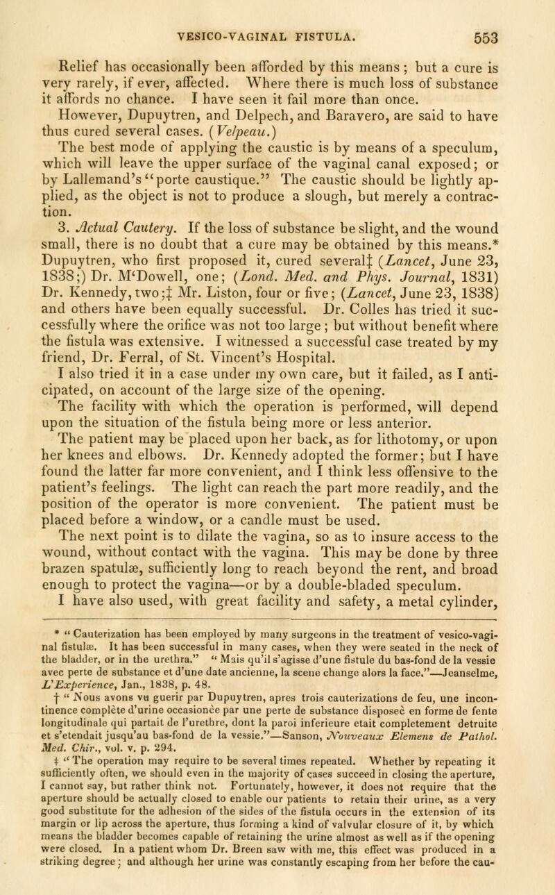 Relief has occasionally been aflforded by this means; but a cure is very rarely, if ever, affecled. Where there is much loss of substance it affords no chance. I have seen it fail more than once. However, Dupuytren, and Delpech, and Baravero, are said to have thus cured several cases. [Velpeau.) The best mode of applying the caustic is by means of a speculum, which will leave the upper surface of the vaginal canal exposed; or by Lallemand's^porte caustique. The caustic should be lightly ap- plied, as the object is not to produce a slough, but merely a contrac- tion. 3. Actual Cautery. If the loss of substance be slight, and the wound small, there is no doubt that a cure may be obtained by this means.* Dupuytren, who first proposed it, cured several| {Lancet^ June 23, 1838;) Dr. M'Dowell, one; {Lond. Med. and Phys. Journal, 1831) Dr. Kennedy, two;| Mr. Liston, four or five; {Lancet, June 23, 1838) and others have been equally successful. Dr. Colles has tried it suc- cessfully where the orifice was not too large ; but without benefit where the fistula was extensive. I witnessed a successful case treated by my friend. Dr. Ferral, of St, Vincent's Hospital. I also tried it in a case under my own care, but it failed, as I anti- cipated, on account of the large size of the opening. The facility with which the operation is performed, will depend upon the situation of the fistula being more or less anterior. The patient may be placed upon her back, as for lithotomy, or upon her knees and elbows. Dr. Kennedy adopted the former; but I have found the latter far more convenient, and I think less offensive to the patient's feelings. The light can reach the part more readily, and the position of the operator is more convenient. The patient must be placed before a window, or a candle must be used. The next point is to dilate the vagina, so as to insure access to the wound, without contact with the vagina. This may be done by three brazen spatulse, sufficiently long to reach beyond the rent, and broad enough to protect the vagina—or by a double-bladed speculum. I have also used, with great facility and safety, a metal cylinder, *  Cauterization has been employed by many surgeons in the treatment of vesico-vagi- nal fistulcc. It has been successful in many cases, when they were seated in the neck of the bladder, or in the urethra.  Mais qu'il s'agisse d'une fistule du bas-fond de la vessie avec perte de substance et d'une date ancienne, la scene change alors la face.—Jeanselme, L^Experience, Jan., 1838, p. 48. f  iVous avons va guerir par Dupuytren, apres trois cauterizations de feu, une incon- tinence complete d'urine occasionee par une perte de substance disposee en forme de fente longitudinale qui partail de I'urethre, dont la paroi inferieure etait completement detruite et s'etendaitjusqu'au bas-fond de la vessie.—^anson^ JVouveaux Elemens de Pathol. Med. Chir., vol. v, p. 294, +  The operation may require to be several times repeated. Whether by repeating it sufficiently often, we should even in the majority of cases succeed in closing the aperture, I cannot say, but rather think not. Fortunately, however, it does not require that the aperture should be actually closed to enable our patients to retain their urine, as a very good substitute for the adhesion of the sides of the fistula occurs in the extension of its margin or lip across the aperture, thus forming a kind of valvular closure of if, by which means the bladder becomes capable of retaining the urine almost as well as if the opening were closed. In a patient whom Dr. Breen saw with me, this effect was produced in a striking degree j and although her urine was constantly escaping from her before the cau-