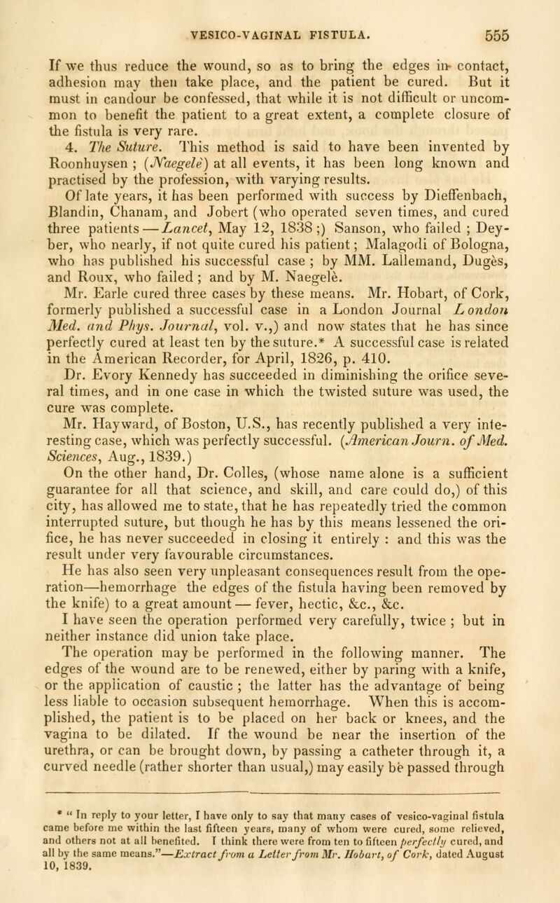 If we thus reduce the wound, so as to bring the edges hi- contact, adhesion may then take place, and the patient be cured. But it must in candour be confessed, that while it is not difficult or uncom- mon to benefit the patient to a great extent, a complete closure of the fistula is very rare. 4. The Suture. This method is said to have been invented by Roonhuysen ; [JVaegele) at all events, it has been long known and practised by the profession, with varying results. Of late years, it has been performed with success by DiefTenbach, Blandin, Chanam, and Jobert (who operated seven times, and cured three patients—Lancet^ May 12, 1838;) Sanson, who failed ; Dey- ber, who nearly, if not quite cured his patient; Malagodi of Bologna, who has published his successful case ; by MM. Lallemand, Duges, and Roux, who failed ; and by M, Naegele. Mr. Earle cured three cases by these means. Mr. Hobart, of Cork, formerly published a successful case in a London Journal London Med. and Phys. Journal, vol. v.,) and now states that he has since perfectly cured at least ten by the suture.* A successful case is related in the American Recorder, for April, 1826, p. 410. Dr. Evory Kennedy has succeeded in diminishing the orifice seve- ral times, and in one case in which the twisted suture was used, the cure was complete. Mr. Hayward, of Boston, U.S., has recently published a very inte- resting case, which was perfectly successful. {American Journ. of Med. Sciences, -^.ug., 1839.) On the other hand, Dr. Colles, (whose name alone is a sufficient guarantee for all that science, and skill, and care could do,) of this city, has allowed me to state, that he has repeatedly tried the common interrupted suture, but though he has by this means lessened the ori- fice, he has never succeeded in closing it entirely : and this was the result under very favourable circumstances. He has also seen very unpleasant consequences result from the ope- ration—hemorrhage the edges of the fistula having been removed by the knife) to a great amount — fever, hectic, &c., &c. I have seen the operation performed very carefully, twice ; but in neither instance did union take place. The operation may be performed in the following manner. The edges of the wound are to be renewed, either by paring with a knife, or the application of caustic ; the latter has the advantage of being less liable to occasion subsequent hemorrhage. When this is accom- plished, the patient is to be placed on her back or knees, and the vagina to be dilated. If the wound be near the insertion of the urethra, or can be brought down, by passing a catheter through it, a curved needle (rather shorter than usual,) may easily be passed through •  In reply to your letter, I have only to say that many cases of vesico-vaginal fistula came before me within the last fifteen years, many of whom were cured, some relieved, and others not at all benefited. I think there were from ten to fifteen perfectly cured, and all by the same means.—Extract from a Letter from Mr. Hoburt, of Cork, dated August 10, 1839.