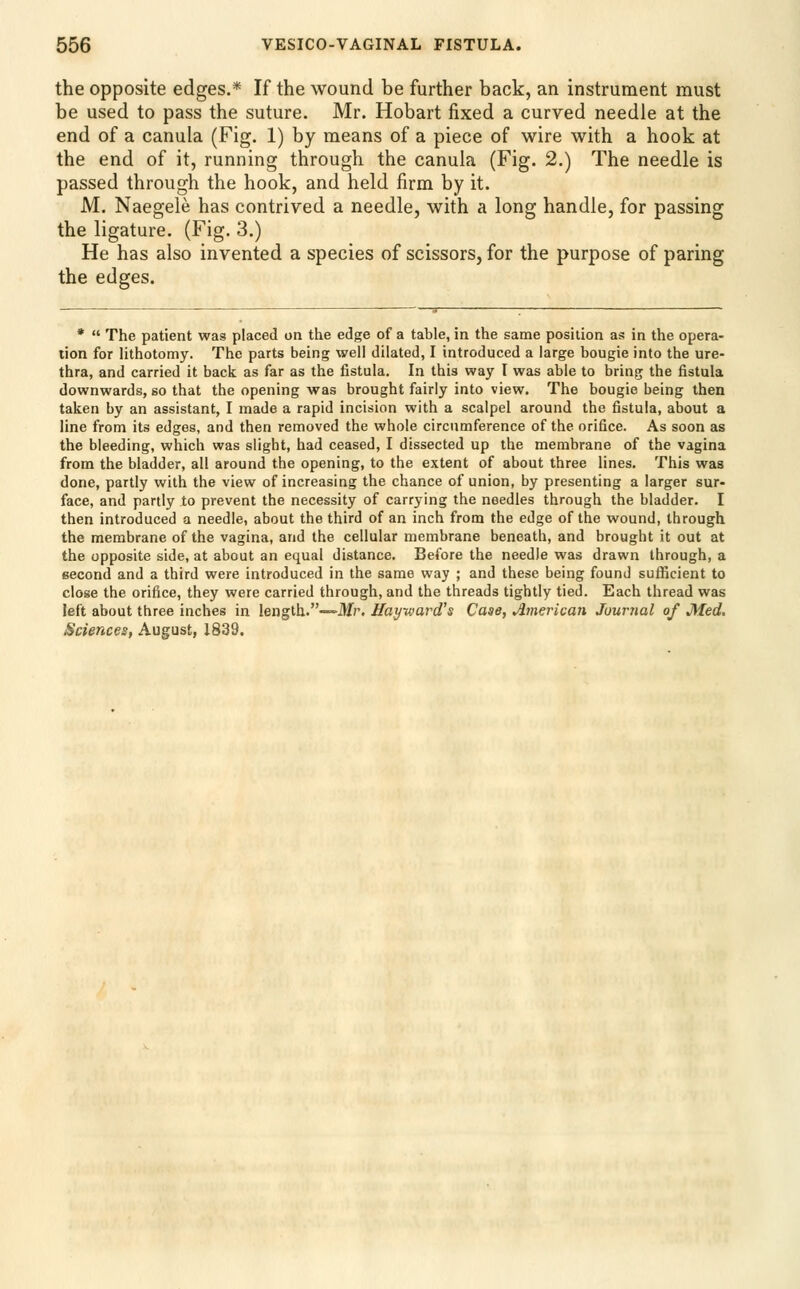 the opposite edges.* If the wound be further back, an instrument must be used to pass the suture. Mr. Hobart fixed a curved needle at the end of a canula (Fig. 1) by means of a piece of wire with a hook at the end of it, running through the canula (Fig. 2.) The needle is passed through the hook, and held firm by it. M. Naegele has contrived a needle, with a long handle, for passing the ligature. (Fig. 3.) He has also invented a species of scissors, for the purpose of paring the edges. *  The patient was placed on the edge of a table, in the same position as in the opera- tion for Hthotomy. The parts being well dilated, I introduced a large bougie into the ure- thra, and carried it back as far as the fistula. In this way I was able to bring the fistula downwards, so that the opening was brought fairly into view. The bougie being then taken by an assistant, I made a rapid incision with a scalpel around the fistula, about a line from its edges, and then removed the whole circumference of the orifice. As soon as the bleeding, which was slight, had ceased, I dissected up the membrane of the vagina from the bladder, all around the opening, to the extent of about three lines. This was done, partly with the view of increasing the chance of union, by presenting a larger sur- face, and partly to prevent the necessity of carrying the needles through the bladder. I then introduced a needle, about the third of an inch from the edge of the wound, through the membrane of the vagina, and the cellular membrane beneath, and brought it out at the opposite side, at about an equal distance. Before the needle was drawn through, a second and a third were introduced in the same way ; and these being found sufficient to close the orifice, they were carried through, and the threads tightly tied. Each thread was left about three inches in length.—itfr. Hay-ward's Case, American Journal of Med, Bciences, August, 1833.