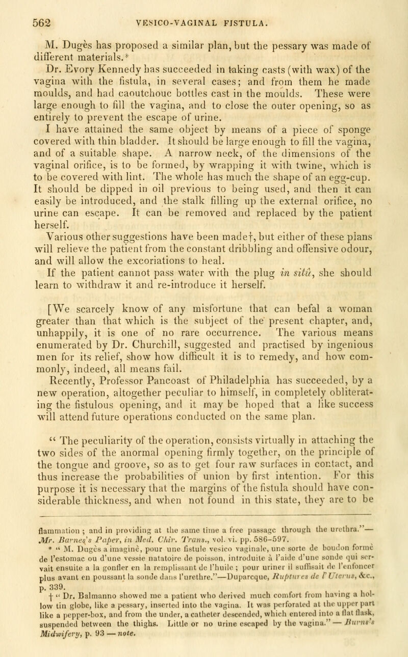 M. Duges has proposed a similar plan, but the pessary was made of different materials,' Dr. Evory Kennedy has succeeded in taking casts (with wax) of the vagina with the fistula, in several cases; and from them he made moulds, and had caoutchouc bottles cast in the moulds. These were large enough to fill the vagina, and to close the outer opening, so as entirely to prevent the escape of urine. I have attained the same object by means of a piece of sponge covered with thin bladder. It should be large enough to fill the vagina, and of a suitable shape. A narrow neck, of the dimensions of the vaginal orifice, is to be formed, by wrapping it with twine, which is to be covered with lint. The whole has much the shape of an egg-cup. It should be dipped in oil previous to being used, and then it can easily be introduced, and the stalk filling up the external orifice, no urine can escape. It can be removed and replaced by the patient herself. Various other suggestions have been madef, but either of these plans will relieve the patient from the constant dribbling and offensive odour, and will allow the excoriations to heal. If the patient cannot pass water with the plug in situ, she should learn to withdraw it and re-introduce it herself. [We scarcely know of any misfortune that can befal a woman greater than that which is the subject of the present chapter, and, unhappily, it is one of no rare occurrence. The various means enumerated by Dr. Churchill, suggested and practised by ingenious men for its relief, show how difficult it is to remedy, and how com- monly, indeed, all means fail. Recently, Professor Pancoast of Philadelphia has succeeded, by a new operation, altogether peculiar to himself, in completely obliterat- ing the fistulous opening, and it may be hoped that a like success will attend future operations conducted on the same plan.  The peculiarity of the operation, consists virtually in attaching the two sides of the anormal opening firmly together, on the principle of the tongue and groove, so as to get four raw surfaces in contact, and thus increase the probabilities of union by first intention. For this purpose it is necessary that the margins of the fistula should have con- siderable thickness, and when not found in this state, they are to be flammation ; and in providing at the same time a free passage through the urethra. — J[Ir. Barnes's Paper, in Med. Cliiv. Trans., vol. vi. pp. 586-597. *  M. Duges a imagine, pour unc fistule vesico vaginale, une sorts de boudon forme de I'estomac ou d'une vessie natatoire de pois.son, introduite a I'aide d'une sonde qui ser- vait ensuite a la gonfler en la rcmplissant de I'huilc ; pour uriner il suflisait de I'enfonccr plus avant en poussarit la sonde dans I'urethre.—Duparcque, Ruptures de 1'Uterus, &c., p. 339. I  Dr. Balmanno showed me a patient who derived much comfort from having a hol- low tin globe, like a pessary, inserted into the vagina. It was perforated at the upper part like a pepper-box, and from the under, a catheter descended, which entered into a (lat flask, suspended between the thighs. Little or no urine escaped by the vagina. — Jiurns's Midwifery, p. 93 — 7iote.