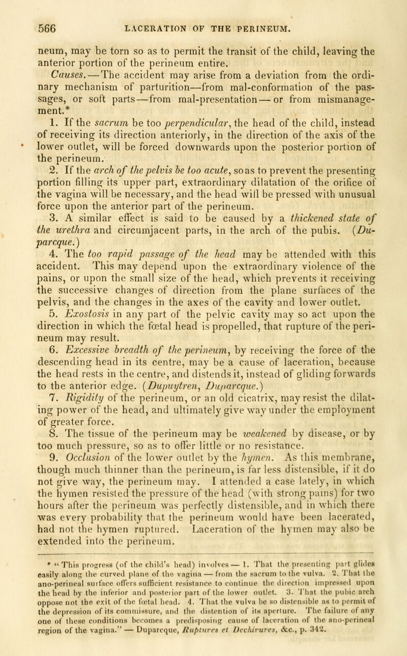 neum, may be torn so as to permit the transit of the child, leaving the anterior portion of the perineum entire. Causes. — The accident may arise from a deviation from the ordi- nary mechanism of parturition—from mal-conformation of the pas- sages, or soft parts — from mal-presentation—or from mismanage- ment.* 1. If the sacrum be too perpendicular^ the head of the child, instead of receiving its direction anteriorly, in the direction of the axis of the lower outlet, will be forced downwards upon the posterior portion of the perineum. 2. If the arch of the pelvis he too acute., so as to prevent the presenting portion filling its upper part, extraordinary dilatation of the orifice of the vagina will be necessary, and the head will be pressed with unusual force upon the anterior part of the perineum. 3. A similar effect is said to be caused by a thickened state of the urethra and circumjacent parts, in the arch of the pubis. {Du- parcque.) 4. The too rapid passage of the head may be attended with this accident. This may depend upon the extraordinary violence of the pains, or upon the small size of the head, which prevents it receiving the successive changes of direction from the plane surfaces of the pelvis, and the changes in the axes of the cavity and lower outlet. 5. Exostosis in any part of the pelvic cavity may so act upon the direction in which the fcetal head is propelled, that rupture of the peri- neum may result. 6. Excessive breadth of the perineum, by receiving the force of the descending head in its centre, may be a cause of laceration, because the head rests in the centre, and distends it, instead of gliding forwards to the anterior edge. [Dupuytren, Duparcque.) 7. Rigidity of the perineum, or an old cicatrix, may resist the dilat- ing power of the head, and ultimately give way under the employment of greater force. 8. The tissue of the perineum may be weakened by disease, or by too much pressure, so as to offer little or no resistance. 9. Occlasion of the lower outlet by the hymen. As this membrane, though much thinner than the perineum, is far less distensible, if it do not give way, the perineum may. I attended a case lately, in which the hymen resisted the pressure of the head (with strong pams) for two hours after the perineum was perfectly distensible, and in which there was every probability that the perineum would have been lacerated, had not the hymen ruptured. Laceration of the hymen may also be extended into the perineum. *  This progress (of the child's head) involves— 1. That the presenting part glides easily along the curved plane of the vagina — from the sacrum to the vulva. 2. That the ano-perincal surface otl'crs sufficient resistance to continue the direction inipresseii upon the head by the inferior and posterior part of the lower outlet. 3. 'I'hat the puhic arch oppose not the exit of the ftctal head. 4. 'J'hat the vulva be so distensible as to permit of the depression of its connuissure, and the distention of its aperture. 'I'he failure of any one of these conditions becomes a predisjiosiiig cause of laceration of the ano-perincal region of the vagina. — Duparcquc, RupUires et IJcchivures, &c., p. 342.