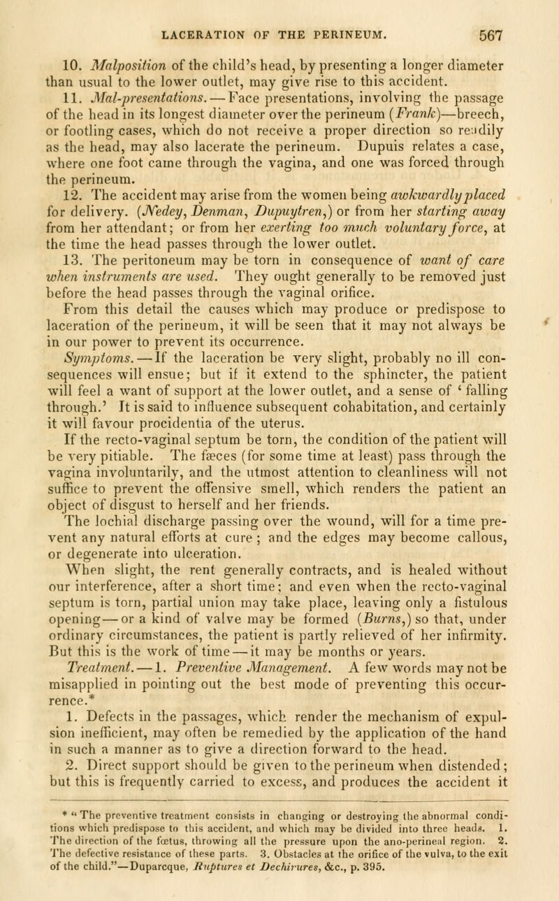 10. Malposition of the child's head, by presenting a longer diameter than usual to the lower outlet, may give rise to this accident. 11. Mai-presentations. — Face presentations, involving the passage of the head in its longest diameter over the perineum [Frank)—breech, or footling cases, which do not receive a proper direction so readily as the head, may also lacerate the perineum. Dupuis relates a case, where one foot came through the vagina, and one was forced through the perineum. 12. The accident may arise from the women being awkwardly placed for delivery. (JVedey, Denmaji, Dupuytren,) or from her starting away from her attendant; or from her exerting too much voluntary force ^ at the time the head passes through the lower outlet. 13. The peritoneum may be torn in consequence of want of care when instruments are used. They ought generally to be removed just before the head passes through the vaginal orifice. From this detail the causes which may produce or predispose to laceration of the perineum, it will be seen that it may not always be in our power to prevent its occurrence. Symptoms. — If the laceration be very slight, probably no ill con- sequences will ensue; but if it extend to the sphincter, the patient will feel a want of support at the lower outlet, and a sense of ' falling through.' It is said to influence subsequent cohabitation, and certainly it will favour procidentia of the uterus. If the recto-vaginal septum be torn, the condition of the patient will be very pitiable. The faeces (for some time at least) pass through the vagina involuntarily, and the utmost attention to cleanliness will not suffice to prevent the offensive smell, which renders the patient an object of disgust to herself and her friends. The lochial discharge passing over the wound, will for a time pre- vent any natural efforts at cure ; and the edges may become callous, or degenerate into ulceration. When slight, the rent generally contracts, and is healed without our interference, after a short time; and even when the recto-vaginal septum is torn, partial union may take place, leaving only a fistulous opening—or a kind of valve may be formed (Burns,) so that, under ordinary circumstances, the patient is partly relieved of her infirmity. But this is the work of time — it may be months or years. Treatment. — 1. Preventive Management. A few words may not be misapplied in pointing out the best mode of preventing this occur- rence.* 1. Defects in the passages, which render the mechanism of expul- sion inefficient, may often be remedied by the application of the hand in such a manner as to give a direction forward to the head. 2. Direct support should be given to the perineum when distended; but this is frequently carried to excess, and produces the accident it * The preventive treatment consists in changing or destroying the abnormal condi- tions which predispose to this accident, and which may be divided into three heads. 1. The direction of the foetus, throwing all the pressure upon the ano-j)erine,il region. 2. The defective resistance of tliese parts. 3. Obstacles at the orifice of the vulva, to the exit of the child.—Duparcque, linptiires et Dechirures, &c., p. 395.