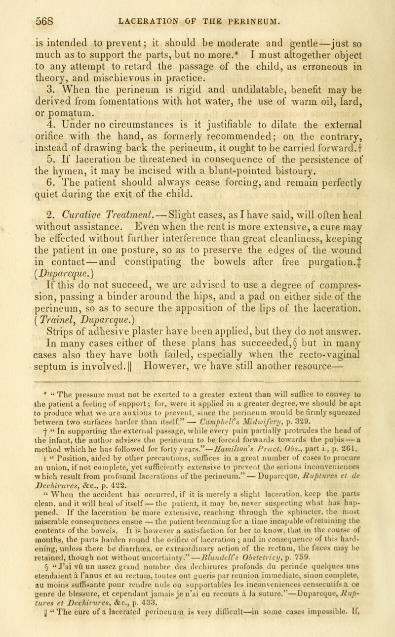 is intended to prevent; it should be moderate and gentle—just so much as to support the parts, but no more.* I must altogether object to any attempt to retard the passage of the child, as erroneous in theory, and mischievous in practice. 3. When the perineum is rigid and undilatable, benefit may be derived from fomentations with hot water, the use of warm oil, lard, or pomatum. 4. Under no circumstances is it justifiable to dilate the external orifice with the hand, as formerly recommended; on the contrary, instead of drawing back the perineum, it ought to be carried forward.} 5. If laceration be threatened in consequence of the persistence of the hymen, it may be incised with a blunt-pointed bistoury. 6. The patient should always cease forcing, and remain perfectly quiet during the exit of the child. 2. Curative Treatment. — Slight cases, as I have said, wull often heal without assistance. Even when the rent is more extensive, a cure may be effected without further interference than great cleanliness, keeping the patient in one posture, so as to preserve the edges of the wound in contact—and constipating the bowels after free purgation.J [Duparcque.) If this do not succeed, we are advised to use a degree of compres- sion, passing a binder around the hips, and a pad on either side of the perineum, so as to secure the apposition of the lips of the laceration. (Trainel, Duparcque.) Strips of adhesive plaster have been applied, but they do not answer. In many cases either of these plans has succeeded,§ but in many cases also they have both failed, especially when the recto-vaginal septum is involved.|| However, we have still another resource— *  The pressure must not be exerted to a greater extent than will suffice to convey to the patient a feeling of support; for, were it applied iti a greater degree, we should be apt to produce what we are anxious to prevent, since t!ie i)erineun) would be firmly squeezed between two surfaces harder than itself. — Camp/jfU's Miclwiferi/, p. 329. •j-  In supporting the external passage, while every pain partially protrudes the head of the infant, the author advises the perineum to he forced forwards towards the pubis — a method which he has followed for forty years.—Hamilton's Pract. Obs., part i., p. 261. \  Position, aided by other precautions, suffices in a great number of cases to procure an union, if not complete, yet sufficiently extensive to prevent the serious inconveniences which result from profound lacerations of the perineum. — Duparcque, Ruptures el de Dechirures, &c., p. 422. When the accident has occurred, if it is merely a slight laceration, keep the parts clean, and it will heal of itself—the patient, it may be, never suspecting what has hap- pened. If the laceration be more extensive, reaching through the sphincter, the most miserable consequences ensue — the i)atient becoming for a lime incapable of retaining the contents of the bowels. It is howi^ver a satisfaction for her to know, that in the course of months, the parts harden round the orifice of laceration ; and in consequence of this hard- ening, unless there be diarrhoea, or extraordinary action of the rectum, the forces may be retained, though not without uncertainty.—BlumleWn Obstetiici/, p. 759. §  J'ai vu un assez grand nornbre des dechirures profonds du perince quehjues uns etendaient a I'anus et au rectum, toutes ont gueris par reunion immciliatc, sinon complete, au moins suffisante pour rendre nuls ou su[)portables les inconveniences censecutifs Ji ce genre de blessure, et cependant jamais je n'ai cu recours a la suture.—Duparcque, Jiup- tlives et Dechirures, &c., p. 433. H The cure of a lacerated perincuurn is very difficult—in some cases impossible. If,