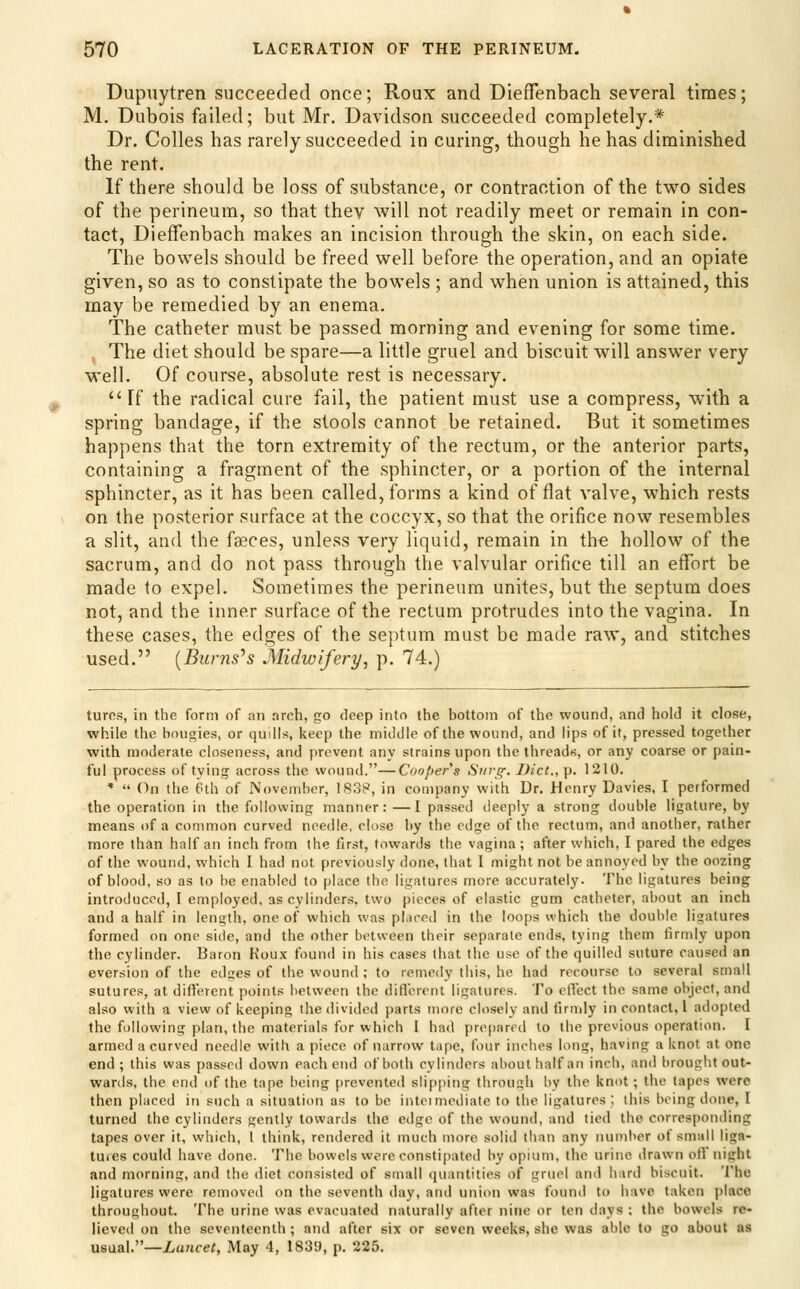 Dupuytren succeeded once; Roux and DiefTenbach several times; M. Dubois failed; but Mr. Davidson succeeded completely,* Dr. Colles has rarely succeeded in curing, though he has diminished the rent. If there should be loss of substance, or contraction of the two sides of the perineum, so that thev will not readily meet or remain in con- tact, DiefTenbach makes an incision through the skin, on each side. The bowels should be freed well before the operation, and an opiate given, so as to constipate the bowels ; and when union is attained, this may be remedied by an enema. The catheter must be passed morning and evening for some time. The diet should be spare—a little gruel and biscuit will answer very well. Of course, absolute rest is necessary.  Ff the radical cure fail, the patient must use a compress, with a spring bandage, if the stools cannot be retained. But it sometimes happens that the torn extremity of the rectum, or the anterior parts, containing a fragment of the sphincter, or a portion of the internal sphincter, as it has been called, forms a kind of flat valve, which rests on the posterior surface at the coccyx, so that the orifice now resembles a slit, and the faeces, unless very liquid, remain in the hollow of the sacrum, and do not pass through the valvular orifice till an effort be made to expel. Sometimes the perineum unites, but the septum does not, and the inner surface of the rectum protrudes into the vagina. In these cases, the edges of the septum must be made raw, and stitches used. {Burns^s Midwifery, p. 74.) tures, in the form of an arch, go deep into the bottom of the wound, and hold it close, while the bougies, or quills, keep the middle of the wound, and lips of it, pressed together with moderate closeness, and prevent any strains upon the threads, or any coarse or pain- ful process of tying across the wound.—C'(/o/)ers Stirg-. Did., p. 1210. *  On the 6th of November, 1838, in company with Dr. Henry Davies, I performed the operation in the following manner: —I passed deeply a strong double ligature, by means of a common curved needle, close by the edge of the rectum, and another, rather more than half an inch from the first, towards the vagina ; after which, I pared the edges of the wound, which I had not previously done, that I might not be annoyed by the oozing of blood, so as to be enabled to place the ligatures more accurately. The ligatures being introduced, I employed, as cylinders, two |)ieces of elastic gum catheter, about an inch and a half in length, one of which was pLiced in the loops which the double ligatures formed on one side, and the other bctucen their separate ends, lying them firmly upon the cylinder. Baron Koux found in his cases that the use of the quilled suture caused an aversion of the edges of the wound ; to remedy this, he had recourse to several small sutures, at difierent points between the diflbrent ligatures. To efiect the same object, and also with a view of keeping the divided parts more closely and firmly in contact, 1 adopted the following plan, the materials for which I had prcfiared to the previous operation. I armed a curved needle with a piece of narrow tape, four inches long, having a knot at one end ; this was passed down each end of both cylinders about half an inch, and brought out- wards, the end of the tape heing prevented slipping throush by the knot; the tapes were then placed in such a situation as to be intcimediate to the ligatures; this being done, I turned the cylinders gently towards the edge of the wound, and tied the corresponding tapes over it, which, 1 think, rendered it much more solid than any nuniber of small liga- tuies could have done. The bowels were consti[)ated by opium, the urine drawn olV night and morning, and the diet consisted of small (piiuitities of gruel and hard biscuit. The ligatures were removed on the seventh day, and union was found to have taken place throughout. The urine was evacuated naturally after nine or ten days : the bowels re- lieved on the seventeenth; and after six or seven weeks, she was able to go about as usual.—Lancet, May 4, 1830, p. 225.