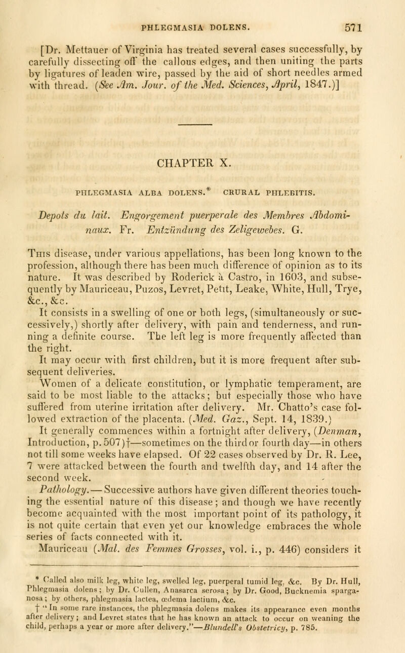 [Dr. Mettauer of Virginia has treated several cases successfully, by carefully dissecting off the callous edges, and then uniting the parts by ligatures of leaden wire, passed by the aid of short needles armed with thread. {See Am. Jour, of the Med. Sciences, April, 1847.)] CHAPTER X. PHLEGMASIA ALBA DOLENS. CRURAL PHLEBITIS, Depots du lait. Engorgement puerperale des Membres Ahdomi- naux. Ft. Entzilndung des Zeligewebes. G. This disease, under various appellations, has been long known to the profession, allhough there has been much difference of opinion as to its nature. It was described by Roderick a Castro, in 1603, and subse- quently by Mauriceau, Puzos, Levret, Petit, Leake, White, Hull, Trye, &;.c., &c. It consists in a swelling of one or both legs, (simultaneously or suc- cessively,) shortly after delivery, with pain and tenderness, and run- ning a definite course. The left leg is more frequently affected than the right. It may occur with first children, but it is more frequent after sub- sequent deliveries. Women of a delicate constitution, or lymphatic temperament, are said to be most liable to the attacks; but especially those who have suflfered from uterine irritation after delivery. Mr. Chatto's case fol- lowed extraction of the placenta. (Med. Gaz., Sept. 14, 1839.) It generally commences within a fortnight after delivery, [Denman, Introduction, p.507)f—sometimes on the third or fourth day—in others not till some weeks have elapsed. Of 22 cases observed by Dr. R. Lee, 7 were attacked between the fourth and twelfth day, and 14 after the second week. Pathology. — Successive authors have given different theories touch- ing the essential nature of this disease; and though we have recently become acquainted with the most important point of its pathology, it is not quite certain that even yet our knowledge embraces the whole series of facts connected with it. Mauriceau {Mai. des Femmes Grosses, vol. i., p. 446) considers it * Called also milk leg, white leg, swelled leg, puerperal tumid leg, &c. By Dr. Hull, Phlegmasia dolens; by Dr. Culien, Anasarca serosa; by Dr. Good, Bucknemia sparga- nosa; by others, phlegmasia lactea, oedema lactium, &c. f  In some rare instances, the phlegmasia dolens makes its appearance even months after delivery; and Levret states that he has known an attack to occur on weaning the child, perhaps a year or more after delivery.—Blundeirs Obstetricy, p. 785.