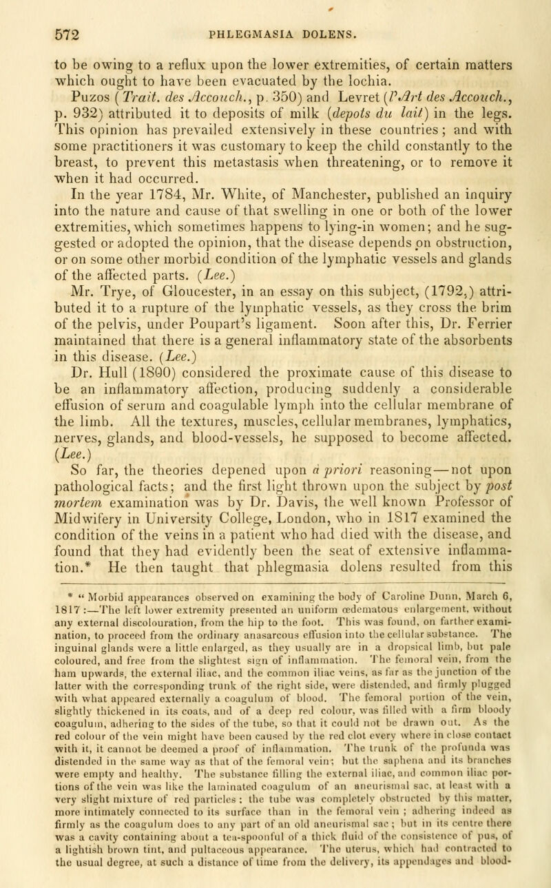 to be owing to a reflux upon the lower extremities, of certain matters which ought to have been evacuated by the lochia. Puzos ( Trait, des Accoiich., p. 350) and Levret {J?*/irt des Accoiich.^ p. 932) attributed it to deposits of milk [depots du laif.) in the legs. This opinion has prevailed extensively in these countries ; and with some practitioners it was customary to keep the child constantly to the breast, to prevent this metastasis when threatening, or to remove it when it had occurred. In the year 1784, Mr. White, of Manchester, published an inquiry into the nature and cause of that swelling in one or both of the lower extremities, which sometimes happens to lying-in women; and he sug- gested or adopted the opinion, that the disease depends on obstruction, or on some other morbid condition of the lymphatic vessels and glands of the affected parts. {Lee.) Mr. Trye, of Gloucester, in an essay on this subject, (1792,) attri- buted it to a rupture of the lymphatic vessels, as they cross the brim of the pelvis, under Poupart's ligament. Soon after this. Dr. Ferrier maintained that there is a general inflammatory state of the absorbents in this disease. {Lee.) Dr. Hull (1800) considered the proximate cause of this disease to be an inflammatory affection, producing suddenly a considerable effusion of serum and coagulable lymph into the cellular membrane of the limb. All the textures, muscles, cellular membranes, lymphatics, nerves, glands, and blood-vessels, he supposed to become affected. {Lee.) So far, the theories depened w'^on d priori reasoning—not upon pathological facts; and the first light thrown upon the subject hj post mortem examination was by Dr. Davis, the well known Professor of Midwifery in University College, London, who in 1817 examined the condition of the veins in a patient who had died w^th the disease, and found that they had evidently been the seat of extensive inflamma- tion.* He then taught that phlegmasia dolens resulted from this *  Morbid appearances observed on examining the body of Caroline Dunn, March 6, 1817 :—The left lower extremity presented an uniform cedeniatous enlargement, without any external discolouration, from the hip to the foot. This was found, on fartlier exami- nation, to proceed from the ordinary anasarcous effusion into the cellular substance. The inguinal glands were a little enlarged, as they usually are in a dropsical limb, hut pale coloured, and free from the slightest sign of inflanunation. The femoral vein, from the ham upwards, the external iliac, and the common iliac veins, as far as the junction of the latter with the corresponding trunk of the right side, were distended, and firmly plugged with what aiipcared externally a coagulum of blood. The femoral portion of the vein, slightly thickened in its coats, and of a deep red colour, was tilled with a firm bloody coagulum, adhering to the sides of the tube, so that it could not be drawn out. As the red colour of tiie vein might have been caused by the red clot every where in close contact with it, it cannot be deemed a proof of inflammation. The trunk of the proi'unda was distended in the same way as that of the femoral vein; but the sapheiia and its branches were empty and healthy. The substance filling the external iliac, and common iliac por- tions of the vein was like the laminated coagulum of an ancurisuial sac, at least with a very slight mixture of red particles : the tube was completely obstructed by this matter, more intimately connected to its surface than in the femoral vein ; adhering indeed as firmly as the coagulum does to any part of an old aneurismiil sac ; but in its centre there was a cavity containing about a tca-spoouful of a thick lluid of the consistence of pus, of a lightish brown tint, and pullaceous appearance. 'J'he uterus, which had contracted to the usual degree, at such a distance of time from the delivery, its appendages and blood-