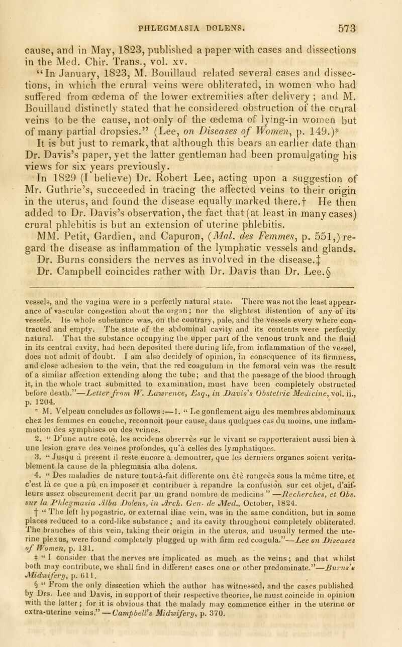 cause, and in May, 1823, published a paper with cases and dissections in the Med. Chir. Trans., vol. xv. In January, 1823, M. Bouillaud related several cases and dissec- tions, in which the crural veins were obliterated, in women who had suffered from cedema of the lower extremities after delivery ; and M. Bouillaud distinctly stated that he considered obstruction of the cmral veins to be the cause, not only of the cedema of lying-in women but of many partial dropsies. (Lee, on Diseases of Women, p. 149.)* It is but just to remark, that although this bears an earlier date than Dr. Davis's paper, yet the latter gentleman had been promulgating his views for six years previously. In 1829 (I believe) Dr. Robert Lee, acting upon a suggestion of Mr. Guthrie's, succeeded in tracing the affected veins to their origin in the uterus, and found the disease equally marked there.f He then added to Dr. Davis's observation, the fact that (at least in many cases) crural phlebitis is but an extension of uterine phlebitis. MM. Petit, Gardien, and Capuron, (Mai. des Fe?n?7ies, p. 551,) re- gard the disease as inflammation of the lymphatic vessels and glands. Dr. Burns considers the nerves as involved in the disease.| Dr. Campbell coincides rather with Dr. Davis than Dr. Lee.§ vessels, and the vagina were in a perfectly natural state. There was not the least appear- ance of vascular congestion about the orgnn; nor the slightest distention of any of its vessels. Its whole substance was, on the contrary, pale, and the vessels every where con- tracted and empty. The state of the abdominal cavity and its contents were perfectly natural. That the substance occupying the upper part of the venous trunk and the fluid in its central cavity, had l)een deposited there during life, from inflammation of the vessel, does not admit of doubt. I am also decidoly of opinion, in consequence of its firmness, and close adhesion to the vein, that the red coagulum in the femoral vein was the result of a similar affection extending along the tube; and that the passage of the blood through it, in the whole tract submitted to examination, must have been completely obstructed before death.—Letter from W, Lawrence, Esq., in Davis's Obstetric Medicine, \o\.n., p. 1204. ' M. Velpeau concludes as follows :—1.  Legonflement aigu des membres abdominaux chez les femmes en couche, reconnoit pour cause, dans quelques cas du moins, une inflam- mation des symphises ou des veines. 2.  D'une autre cote, les accidens observes sur le vivant se rapporteraient aussi bien a une lesion grave des veines profondes, qu'a celles des lymphatiques, 3.  Jusqu a. present il reste encore a, demontrer, que les dernicrs organes soient verita- blement la cause de la phlegmasia alba dolens. 4.  Des maladies de nature tout-a-fait diflerente ont ete rangees sous la meme litre, et c'est la ce que a pu en imposer et contribucr a repandre la confusion sur cet oljet, d'aif- leurs assez obscuremcrit decrit par un grand numbre dc medicins —Jiecherches, et Obs. sur la I'hlegmasia Alba J)o!ens, in Arch. Gen. de Med., October, 1824. f  The left hypogastric, or external iliac vein, was in the same condition, but in some places reduced to a cord-like substance, and its cavity throughout completely obliterated. The branches of this vein, taking their origin in the uterus, and usually termed the ute- rine plexus, were found completely plugged up with firm red coagula.—Lee on Diseases ijf fVomen, p. 131. +  I consider that the nerves are implicated as much as the veins; and that whilst both may contribute, we shall find in diflerenr cases one or other predominate.—Burns'v jyiidwifery, p. (ill. §  From the only dissection which the author has witnessed, and the cases published by Drs. Lee and Davis, in sujiport of their respective theories, he must coincide in opinion with the latter; for it is obvious that the malady may commence either in the uterine or extra-uterine ^eins.— Cainpbell's Midwifery, p. 370,