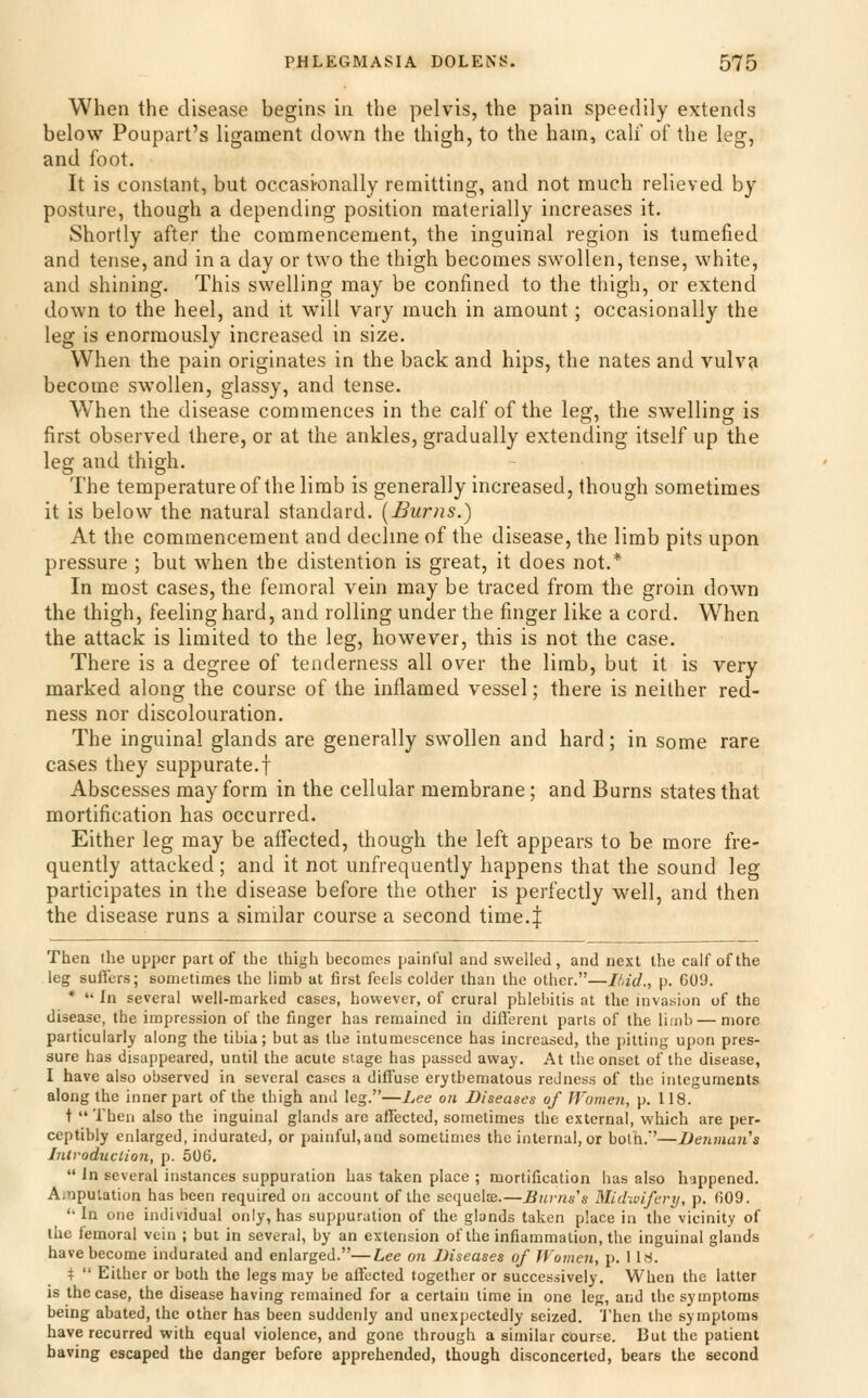 When the disease begins in the pelvis, the pain speedily extends below Poupart's ligament down the thigh, to the ham, calf of the leg, and foot. It is constant, but occasi-onally remitting, and not much relieved by posture, though a depending position materially increases it. Shortly after the commencement, the inguinal region is tumefied and tense, and in a day or two the thigh becomes swollen, tense, white, and shining. This swelling may be confined to the thigh, or extend down to the heel, and it will vary much in amount; occasionally the leg is enormously increased in size. When the pain originates in the back and hips, the nates and vulva become swollen, glassy, and tense. When the disease commences in the calf of the leg, the swelling is first observed there, or at the ankles, gradually extending itself up the leg and thigh. The temperature of the limb is generally increased, though sometimes it is below the natural standard. [Burns.) At the commencement and declme of the disease, the limb pits upon pressure ; but when the distention is great, it does not.* In most cases, the femoral vein may be traced from the groin down the thigh, feeling hard, and rolling under the finger like a cord. When the attack is limited to the leg, however, this is not the case. There is a degree of tenderness all over the limb, but it is very marked along the course of the inflamed vessel; there is neither red- ness nor discolouration. The inguinal glands are generally swollen and hard; in some rare cases they suppurate, f Abscesses may form in the cellular membrane; and Burns states that mortification has occurred. Either leg may be affected, though the left appears to be more fre- quently attacked; and it not unfrequently happens that the sound leg participates in the disease before the other is perfectly well, and then the disease runs a similar course a second time.| Then the upper part of the thigh becomes painful and swelled, and next the calf of the leg suffers; sometimes the limb at first feels colder than the other.—Ifdd., p. 609. *  In several well-marked cases, however, of crural phlebitis at the invasion of the disease, the impression of the finger has remained in different parts of the limb — more particularly along the tibia; but as the intumescence has increased, the pitting upon pres- sure has disappeared, until the acute stage has passed away. At the onset of the disease, I have also observed in several cases a diffuse erythematous redness of the integuments along the inner part of the thigh and leg.—Lee on Diseases of Women, p. 118. t  Then also the inguinal glands are affected, sometimes the external, which are per- ceptibly enlarged, indurated, or painful,and sometimes the internal, or both.''—Denman's Introduction, p. 506.  In several instances suppuration has taken place ; mortification has also happened. A.nputation has been required on account of the sequelce.—Bui-ns's Midivifery, p. 609. '• In one individual only, has suppuration of the glands taken place in the vicinity of the femoral vein ; but in several, by an extension of the inflammation, the inguinal glands have become indurated and enlarged.—Lee on Diseases of Women, p. 1 18. %  Either or both the legs may be affected together or successively. When the latter is the case, the disease having remained for a certain lime in one leg, and the symptoms being abated, the other has been suddenly and unexpectedly seized. 'J'hen the symptoms have recurred with equal violence, and gone through a similar course. But the patient having escaped the danger before apprehended, though disconcerted, bears the second