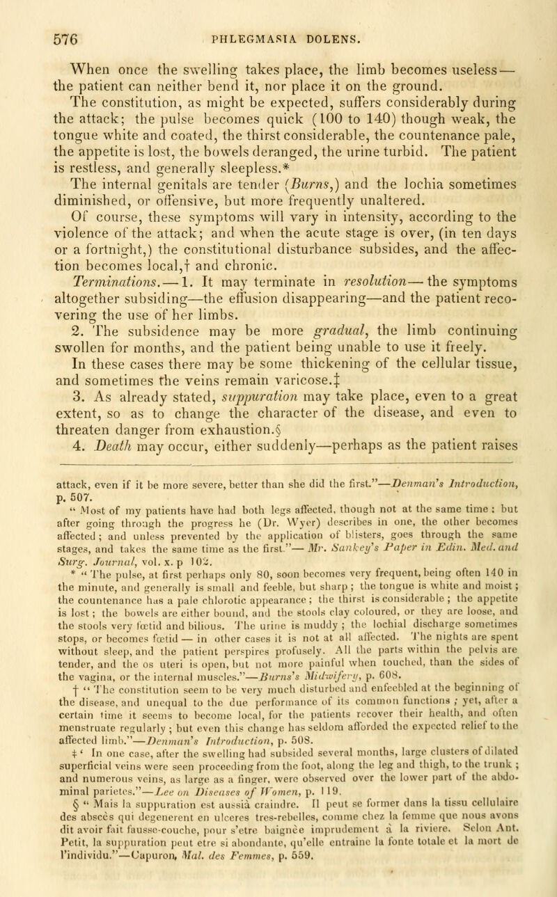 When once the swelling takes place, the limb becomes useless — the patient can neither bend it, nor place it on the ground. The constitution, as might be expected, suffers considerably during the attack; the pulse becomes quick (100 to 140) though weak, the tongue white and coated, the thirst considerable, the countenance pale, the appetite is lost, the bowels deranged, the urine turbid. The patient is restless, and generally sleepless.* The internal genitals are tender [Burns,) and the lochia sometimes diminished, or offensive, but more frequently unaltered. or course, these symptoms will vary in intensity, according to the violence of the attack; and when the acute stage is over, (in ten days or a fortnight,) the constitutional disturbance subsides, and the affec- tion becomes local,f and chronic. Terminations. — 1. It may terminate in resolution—the symptoms altogether subsiding—the effusion disappearing—and the patient reco- vering the use of her limbs. 2. The subsidence may be more gradual, the limb continuing swollen for months, and the patient being unable to use it freely. In these cases there may be some thickening of the cellular tissue, and sometimes the veins remain varicose.| 3. As already stated, suppuratio)i may take place, even to a great extent, so as to change the character of the disease, and even to threaten danger from exhaustion.§ 4. Death may occur, either suddenly—perhaps as the patient raises attack, even if it be more severe, better than she did the first.—Denmaii's Introduction, p. 507.  Most of my patients have had both legs affected, though not at the same time : but after going throngh the progress he (Dr. Wyer) describes in one, tlie other becomes affected; and unless prevented by the application of blisters, goes through the same stages, and takes the same lime as the first.— Mr. Sankey's Paper in Edin. Med. and Surg. Journal, vol. x. p 102. * The pulse, at first perhaps only 80, soon becomes very frequent, being often 140 in the minute, and generally is small and feeble, but sharp ; the tongue is white and moist; the countenance has a pale chlorotic appearance; the thirst is considerable ; the appetite is lost ; the bowels are either bound, and the stools clay coloured, or they are loose, and the stools very loetid and bilious. The urine is muddy ; the lochial discharge sometimes stops, or becomes fcetid — in other cases it is not at all affected. The nights are spent without sleep, and the patient perspires profusely. All the parts within the pelvis are tender, and the os uteri is open, but not more painful when touched, than the sides of the vagina, or the internal muscles.—Burns's Midivifevy, p. 608. f  The constitution seem to be very much disturbed and enfeebled at the beginning of the disease, and unequal to the due performance of its common functions ; yet, after a certain time it seems to become local, for the patients recover their health, and often menstruate regularly ; but even this change has seldom aflorded the expected relief to the affected limb.—J)ennian's Introduction, p. 508. i:' In one case, after the swelling had subsided several months, large clusters of dilated superficial veins were seen proceeding from the foot, along the leg and thigh, to the trunk ; and numerous veins, as large as a finger, were observed over the lower part of the abdo- minal parietos.—Lee an Diseases of Women, p. I 19. §  Mais la suppuration est aussia craindre. II pent se former dans la tissu cellulaire des absces qui degenercnt en ulocrcs tres-rebelles, comme chcz la femme que nous avons dit avoir fait fausse-couche, pour s'etre baignce imprudement a la riviere. Selon Ant. Petit, la suppuration pent etre si abondante, qu'clle entrainc la fonte tolale et la mort de I'individu.—Capuron, Mai. des Femvies, p. 559.