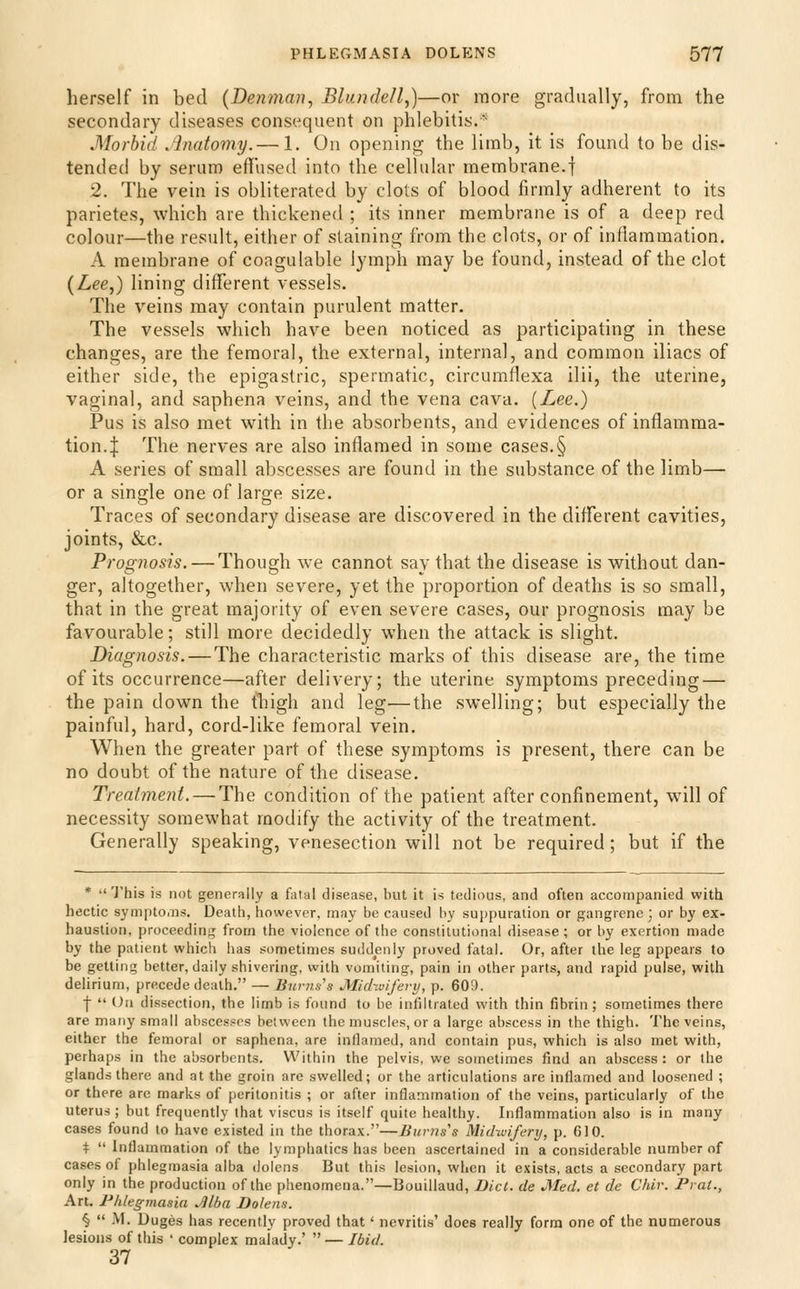 herself in bed {Denman, Blundell,)—or more gradually, from the secondary diseases consequent on phlebitis.'■ Morbid ,'lnatomy.— 1. On opening the limb, it is found to be dis- tended by serum effused into the cellular membrane.f 2. The vein is obliterated by clots of blood firmly adherent to its parietes, which are thickened ; its inner membrane is of a deep red colour—the result, either of staining from the clots, or of inflammation. A membrane of coagulable lymph may be found, instead of the clot (Lee,) lining different vessels. The veins may contain purulent matter. The vessels which have been noticed as participating in these changes, are the femora], the external, internal, and common iliacs of either side, the epigastric, spermatic, circumflexa ilii, the uterine, vaginal, and saphena veins, and the vena cava. (Lee.) Pus is also met with in the absorbents, and evidences of inflamma- tion.:}: The nerves are also inflamed in some cases.§ A series of small abscesses are found in the substance of the limb— or a single one of large size. Traces of secondary disease are discovered in the different cavities, joints, &c. Prognosis. — Though we cannot say that the disease is without dan- ger, altogether, when severe, yet the proportion of deaths is so small, that in the great majority of even severe cases, our prognosis may be favourable; still more decidedly when the attack is slight. Diagnosis.—The characteristic marks of this disease are, the time of its occurrence—after delivery; the uterine symptoms preceding — the pain down the thigh and leg—the swelling; but especially the painful, hard, cord-like femoral vein. When the greater part of these symptoms is present, there can be no doubt of the nature of the disease. Treatment. — The condition of the patient after confinement, w^ill of necessity somewhat modify the activity of the treatment. Generally speaking, venesection will not be required; but if the * This is not generally a fatal disease, but it is tedious, and often accompanied with hectic symptoiiis. Death, however, may be caused by sui)puration or gangrene; or by ex- haustion, proceeding;; from the violence of the constitutional disease ; or by exertion made by the patient which has sometimes suddenly proved fatal. Or, after the leg appears to be getting better, daily shivering, with vomiting, pain in other parts, and rapid pulse, witli delirium, precede death. — Bur?is's Michuifei-y, p. 609. •f-  On dissection, the limb is found to be infiltrated with thin fibrin ; sometimes there are many small abscesses between the muscles, or a large abscess in the thigh. The veins, either the femoral or saphena, are inflamed, and contain pus, which is also met with, perhaps in the absorbents. Within the pelvis, we sometimes find an abscess: or the glands there and at the groin are swelled; or the articulations arc inflamed and loosened ; or there are marks of peritonitis ; or after inflammation of the veins, particularly of the uterus ; but frequently that viscus is itself quite healthy. Inflammation also is in many cases found to have existed in the thorax.—Burns's Mid-wifery, p. GIO. \  Inflammation of the lymphatics has been ascertained in a considerable number of cases of phlegmasia alba doiens But this lesion, when it exists, acts a secondary part only in the production of the phenomena.—Bouillaud, Diet, de JMed. et de Chir. Prat., Art. Phlegmasia Mba Doiens. §  M. Duges has recently proved that' nevritis' does really form one of the numerous lesions of this ' complex malady.'  — Ibid. 37