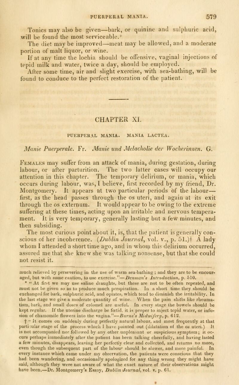 Tonics may also be given—bark, or quinine and sulphuric acid, will be found the most serviceable. The diet may be improved—meat may be allowed, and a moderate portion of malt liquor, or wine. If at any time the lochia should be offensive, vaginal injections of tepid milk and water, twice a day, should be employed. After some time, air and slight exercise, with sea-bathing, will be found to conduce to the perfect restoration of the patient. CHAPTER XI. PUERPERAL MANIA. MANIA LACTEA. Manie Puerperale. Fr. Manie und Melacholie der Wocherinnm. G. Females may suffer from an attack of mania, during gestation, during labour, or after parturition. The two latter cases will occupy our attention in this chapter. The temporary delirium, or mania, which occurs during labour, was, I believe, first recorded by my friend. Dr. Montgomery. It appears at two particular periods of the labour— first, as the head passes through the os uteri, and again at its exit through the os externum. It would appear to be owing to the extreme suffering at these times, acting upon an irritable and nervous tempera- ment. It is very temporary, generally lasting but a few minutes, and then subsiding. The most curious point about it, is, that the patient is generally con- scious of her incoherence. [Dublin Jourval, vol. v., p. 51.)| A lady whom I attended a siiorttime ago, and in whom this delirium occurred, assured me that she knew she was talking nonsense, but that she could not resist it. much relieved by persevering in the use of warm sea-bathing; and they are to be encour- aged, but with some caution, to use exercise.—Denmaii's Introduction, p. .510. *  At fir.-t we may use saline draughts, but these are not to be often repeated, and must not be given so as to produce much perspiration. In a short time they should be exchanged for bark, sulphuric ncid, and opiates, which tend to diminish the irritability. In the last stage we give a moderate quantity of wine. When the pain shifts like rheuma- tism, bark, and small doses of calomel are useful. In every stage the bowels should be kept regular. If the uterine discharge be fcetid, it is proper to inject tepid water, or infu- sion of chamomile flowers into the vagina.—Biirns^s MidwiJ'erif, p. 612. ■[■ '• It comes on suddenly duriug perfectly natural labour, and most frequently at that particular stage of the process which I have pointed out (dilatation of the os uteri.) It is not accompanied nor followed by any other unpleasant or suspicious symptom; it oc- curs perha{)s immediately after the patient has been talking cheerfully, and havirrg lasted a few minutes, disappears, leaving her perfectly clear and collected, and returns no more, even though the subsequent part of the labou'- should be slower, and more painful. In every instance which came under my observation, the patients were conscious that they had been wandering, and occasionally apologized for any thing wrong they might have said, although they were not aware of what the exact nature of their observations might have been.—Dr. Montgoiuery's Essay, Dublin Journal, vol. v. p. 61.