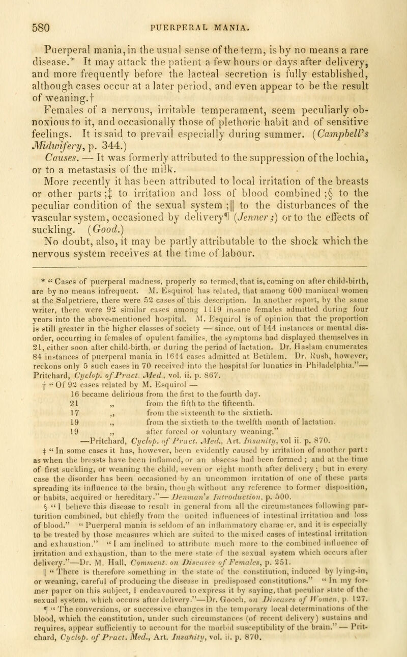 Puerperal mania, in the usual sense of the term, is by no means a rare disease.* It may attack the patient a few hours or days after delivery, and more frequently before the lacteal secretion is fully established, although cases occur at a later period, and even appear to be the result of weaning.t Females of a nervous, irritable temperament, seem peculiarly ob- noxious to it, and occasionally those of plethoric habit and of sensitive feelings. It is said to prevail especially during summer. [CamphelVs Midwifery^ p. 344.) Causes. — It was formerly attributed to the suppression of the lochia, or to a metastasis of the milk. More recently it has been attributed to local irritation of the breasts or other parts ;| to irritation and loss of blood combined ;§ to the peculiar condition of the sexual system ;|| to the disturbances of the vascular system, occasioned by delivery^ [Jemier;) or to the effects of suckling. (Good.) No doubt, also, it may be partly attributable to the shock which the nervous system receives at the time of labour. * Cases of puerperal madness, properly so termed, that is, coming on after child-birth, are by no means infrequent. M. Esquirol has related, that among 600 maniacal women at the Salpctriere, there were ^2 cases of this description. In another report, by the same writer, there were 92 similar cases amon^ 1119 in.-^ane females admitted during four years into the above-mentioned hospital. M. Esquirol is of opinion that the proportion is still greater in the higher classes of society — since, out of 144 instances or mental dis- order, occurring in females of opulent families, the symptoms had displayed themselves in 21, either soon after child-birth, or during the period of lactation. Dr. Haslam enumerates 84 instances of puerperal mania in 1614 cases admitted at Helhlem. Dr. Uush, however, reckons only 5 such cases in 70 received into the hospital for lunatics in Philadelphia.— Pritchard, Cycloji. ofPrnct. Med, vol. ii. p. 807. T '' Of 92 cases related by M. Esquirol — 16 became delirious from the first to the fourth day. 21 „ from the fifth to the fifteenth. 17 ,, from the sixteenth to the si.vtielh. 19 „ from the sixtieth to the twelfth month of lactation. 19 ,, after forced or voluntary weaning. —Pritchard, Cyclop, of Pract. Med., Art. Insatiittf, vol ii. p. 870. t  In some cases it has, lunvever, been evidently caused by irritation of another part: as when the breasts have been inflamed, or an abscess had been formed ; and at the time of first suckling, or weaning the child, seven or eight month after delivery; but in every case the disorder has been occasioned by an uncommon irritation of one of these parts spreading its liifiuence to the brain, though without any reference to former disposition, or habits, acquired or hereditary.—Deniium'n Iiitrodxiction. p. .')00. § I believe this disease to result in general from all the circumstances following par- turition combined, but chiefly from the united influences of intestinal irritation and loss of blood.  Puerperal mania is seldom of an inllammatory charac er, and it is especially to be treated by those measures which arc suited to the mixed cases of intestinal irritation and exhaustion.  I am inclined to attribute much more to the combined influence of irritation and exhaustion, than to the mere state of the sexual system which occurs after delivery.—Dr. M. Hall, Comment, on JJiseascs of Females, p. 251. I  There is therefore something in the state of the constitution, induced by lying-in, or weaning, careful of producing the disease in predisposed constitutions.  In my for- mer paper on this subject, 1 endeavoured to express it by saying, that peculiar slate ol the sexual system, which occurs after delivery.—Dr. Gooeh, on Diseases of If omen, p, 127. ^  The conversions, or successive changes in the temporary local determinations of the blood, which the constitution, under such circumstances (of recent delivery) sustains and requires, appear sull'iciently to account for the morbid susceptibility of the brain.— Prit- chard, Cyclop, of Pract. Med., Art. Jnsatiitu, vol. ii. p. 870. >