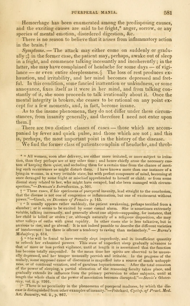 Hemorrhage has been enumerated among the predisposing causes, and the exciting causes are said to be fright,* anger, sorrow, or any species of mental emotion, disordered digestion, &c. There is no reason to believe that it arises from inflammatory action in the brain, f Symptoms. — The attack may either come on suddenly or gradu- ally ;:j: in the former case, the patient may, perhaps, awake out of sleep in a fright, and commence talking incessantly and incoherently; in the latter, she may have complained of headache for some days— of vigi- lance — or even entire sleeplessness. § The loss of rest produces ex- haustion, and irritability, and her mind becomes depressed and fret- ful. In this condition, some fancied inattention or unkindness, or some annoyance, fixes itself as it were in her mind, and from talking con- stantly of it, she soon proceeds to talk irrationally about it. Once the mental integrity is broken, she ceases to be rational on any point ex- cept for a few moments, and, in fact, become insane. As to the insane phenomena, they do not differ under these circum- stances, from insanity generally, and therefore I need not enter upon them. II There are two distinct classes of cases — those which are accom- panied by fever and quick pulse, and those which are not; and this is, perhaps, the most important point in the history of the disease. We find the fornrer class of patients complain of headache, and throb- * AH women, soon after deliverj', are either more irritated, or more subject to irrita- tion, than they perhaps are at any other time; and hence chiefly arose the necessary cus- tom of iieeping them quiet, and sechidiiig them for a certain time from the chance of meet- ing such occurrences as might disturb them. I have known more than one instance of a Jying-in woman, in a very irritable state, but with perfect composure of mind, becoming at once deranged by some fright or mischief apprehended to herself or child; or from some dismal story related to her, who might have escaped, had she been managed with circum- spection.—Deiimun^s Introduction, p. 501. I  These cases, if fair specimens of puerperal insanity, lead straight to the conclusion, that the disease is not one of congestion or inflammation, but one of excitement without power.—Gooch, on Diseases of Females p. 145. t •' It usually appears rather suddenly, the patient awakening, perhaps terrified from a slumber; or it seems to be excited by some casual alarm. She is sometimes extremely voluble, talking incessantly, and generally about one object—supposing, for instance, that her child is killed or stolen ; or, although naturally of a relii>ious disposition, she may utter volleys of oaths with great rapidity. In other cases she is less talkative, but is anxious to rise, and go abroad. It is not indeed possible to describe the different varieties of incoherence : but there is oftener a tendency to raving than melancholy. — Jiums's Midwifery, p. 614. § She will be found to have recently slept imperfectly, and in insufTicient quantity to refresh her exhausted powers. This state of imperfect sleep gradually advances to that of more or less perfect vigilance, until at length it is ascertained that the function has become totally susfiendod. In the mean time her spirits are observed to be unusu- ally depressed, and her temper unusually peevish and irritable. In the progress of the malady, some supposed cause of discontent is magnified into a source of much unhappi- ness, or of continual vexation, and of garulous loquaciousness. After the total cessation of the power of sleeping, a partial alienation of the reasoning faculty takes place, and gradually extends its influence from the primary perversion to other subjects, until at length the whole chain of the power of association becomes disrupted.—Davis's Obstet- ricy, vol. ii. p. 1201. !l There is no peculiarity in the plienomena of puerperal madness, by which the dis- ease is distinguished from other examples of insanity.—Pritchard, Cycloli. of Pract. Med. Art. Insanity, vol. ii., p. 867.