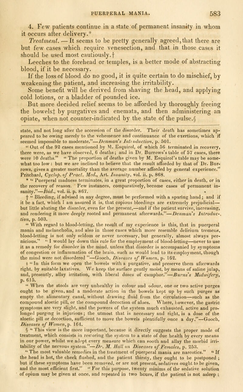 4. Few patients continue in a state of permanent insanity in whom it occurs after delivery.* Treatment. ■—It seems to be pretty generally agreed,that there are but few cases which require venesection, and that in those cases it should be used most cautiously.f Leeches to the forehead or temples, is a better mode of abstracting blood, if it be necessary. If the loss of blood do no good, it is quite certain to do mischief, by weakening the patient, and increasing the irritability. Some benefit will be derived from shaving the head, and applying cold lotions, or a bladder of pounded ice. But more decided relief seems to be afforded by thoroughly freeing the bowelsj by purgatives and enemata, and then administering an opiate, when not counter-indicated by the state of the pulse.§ state, and not long after the accession of the disorder. Their death has sometimes ap- peared to be owing merely to the vehemence and continuance of the exertions, which if seemed impossible to moderate.—lienman^s Iiiti oditction, p. 501.  Out of the 92 cases mentioned by M. Esquirol, of which 56 terminated in recovery, there were, as we have observed, 6 deaths; and in Dr. Burrows's table of 57 cases, there were 10 deatlis.  The proportion of deaths given by M. Esquirol's table may be some- what too low : but we are inclined to believe that the result afforded by that of Dr. Bur- rows, gives a greater mortality than the average number afforded by general experience. Prilchard, Cyclop, of Pract. Med., Art. Insanity, vol. ii. p. 868. *  Puerperal madness terminates, in a great proportion of cases, either in death, or in the recovery of reason. Few instances, comparatively, become cases of permanent in- sanity.—Ibid., vol. ii. p. 867. . j-  Bleeding, if advised in any degree, must be performed with a sparing hand ; and if it be a fact, which I am assured it is, that copious bleedings are extremely prejudicial— but little abating the disorder, even for the present,—and if the patient survive, increasing, and rendering it more deeply rooted and permanent afterwards.—Denmaii's Introdiic-, tion, p. 503.  With regard to blood-letting, the result of my experience is this, that in puerperal mania and melancholia, and also in those cases which more resemble delirium tremens, blood-letting is not only seldom or never necessary, but generally, almost always per- nicious. '• 1 would lay down this rule for the employment of blood-letting—never to use it as a remedy for disorder in the mind, unless that disorder is accompanied by symptoms of congestion or inflammation of the brain, such as would lead to its employment, though the mind were not disordered —Gooch, Diseases of IVomen, p. 162. i  In this form we open the bowels with a purgative, and preserve them afterwards right, by suitable laxatives. We keep the surface gently moist, by means of saline julap, and, presently, allay irritation, with liberal doses of camphor.—Bunis's Midwifery, p. 615.  When the stools are very unhealthy in colour and odour, one or two active purges ought to be given, and a moderate action in the bowels kept up by such purges as empty the alimentary canal, without drawing fluid from the circulation—such as the compound aloetic pill, or the compound decoction of aloes. Where, however, the gastric symptoms are very slight, and the powers of the system much exhausted, active and pro- longed purgmg is injurious; the utmost that is necessary and right, is a dose of the aloetic pill or decoction, sufficient to move the bowels plentifully once a day,—Gooch, Diseases of Women, p. 164. §  'I'his view is the more important, because it directly suggests the proper mode of treatment, which consists in restoring the system to a state of due health by every means in our power, whilst we ad(>pt every measure which can sooth and allay the morbid irri- tability of the nervous system.—Dr. M. Hall on Diseases of Females, p. 253.  The most valuable remedies in the treatment of puerperal mania are narcotics.  If the head is hot, the cheek flushed, and the patient thirsty, they ought to be postponed ; but if these symptoms have been removed, or are not present, sedatives ought to be given, and the most efficient first.  For this purpose, twenty minims of the sedative solution of opium may be given at once, and repeated in two hours, if the patient is not asleep :