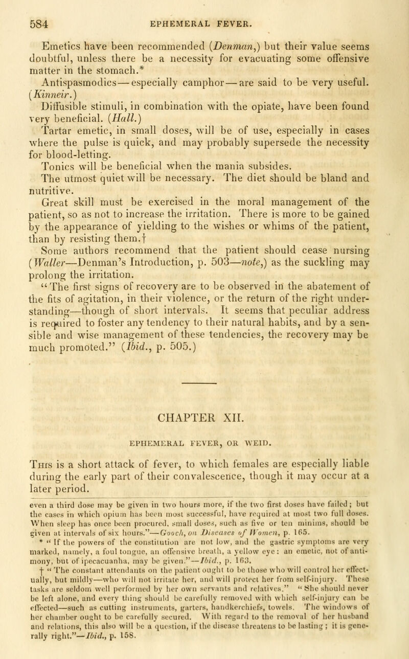 Emetics have been recommended {Denman,) but their value seems doubtful, unless there be a necessity for evacuating some offensive matter in the stomach.* Antispasmodics — especially camphor—are said to be very useful. iKi7)neir.) DiffusilDle stimuli, in combination with the opiate, have been found very beneficial. (Hall.) Tartar emetic, in small doses, will be of use, especially in cases where the pulse is quick, and may probably supersede the necessity for blood-letting. Tonics will be beneficial when the mania subsides. The utmost quiet will be necessary. The diet should be bland and nutritive. Great skill must be exercised in the moral management of the patient, so as not to increase the irritation. There is more to be gained by the appearance of yielding to the wishes or whims of the patient, than by resisting them.f Some authors recommend that the patient should cease nursing {Waller—Denman's Introduction, p. 503—7iote,) as the suckling may prolong the irritation. The first signs of recovery are to be observed in the abatement of the fits of agitation, in their violence, or the return of the right under- standing—though of short intervals. It seems that peculiar address is req^iired to foster any tendency to their natural habits, and by a sen- sible and wise management of these tendencies, the recovery may be much promoted. (Ibid., p. 505.) CHAPTER XII. EPHEMERAL FEVER, OR WEID. This is a short attack of fever, to which females are especially liable during the early part of their convalescence, though it may occur at a later period. even a third dose may be given in two hours more, if the two first doses have failed; but the cases in which opium has been most successful, have required at most two full doses. When sleep has once been procured, small doses, such as five or ten njinims, should be given at intervals of six hours.—Gooch,on Diseases of IVomen, p. 165. *  If the powers of the constiiution are not low, and the gastric symptoms are very marked, namely, a foul tongue, an offensive breath, a yellow eye: an emetic, not of anti- mony, but of ipecacuanha, may be given.—Ibid., p. 103. j-  The constant attendants on the patient ouLjht to be those who will control her effect- ually, but mildly—who will not irritate her, and will protect her from self-injury. These tasks are seldom well performed by her own servants and relatives.  She should never be left alone, and every tiling shouM be carefully removed with which self-injury can be effected—such as cuttini; instruments, garters, handkerchiefs, towels. The windows of her chamber ought to be carefully secured. With regard to the removal of her husband and relations, this also will be a question, if the disease threatens to be lasting ; it is gene- rally right.—/6/(/., p. 158.