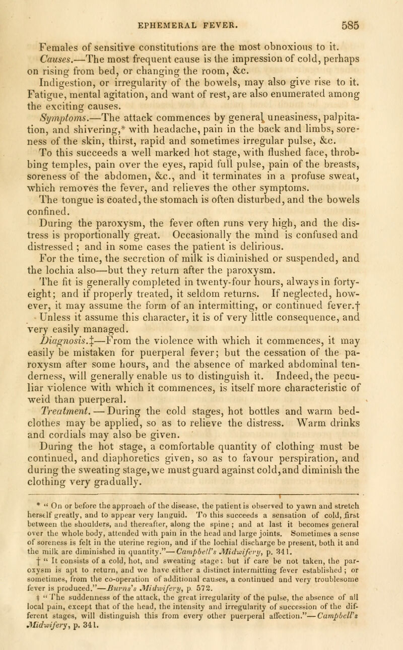 Females of sensitive constitutions are the most obnoxious to it. Causes.—The most frequent cause is the impression of cold, perhaps on rising from bed, or changing the room, &c. Indigestion, or irregularity of the bowels, may also give rise to it. Fatigue, mental agitation, and want of rest, are also enumerated among the exciting causes. Symptoms.—The attack commences by general uneasiness, palpita- tion, and shivering,* with headache, pain in the back and limbs, sore- ness of the skin, thirst, rapid and sometimes irregular pulse, &c. To this succeeds a well marked hot stage, with flushed face, throb- bing temples, pain over the eyes, rapid full pulse, pain of the breasts, soreness of the abdomen, &c., and it terminates in a profuse sweat, which removes the fever, and relieves the other symptoms. The tongue is coated, the stomach is often disturbed, and the bowels confined. During the paroxysm, the fever often runs very high, and the dis- tress is proportionally great. Occasionally the mind is confused and distressed ; and in some cases the patient is delirious. For the time, the secretion of milk is diminished or suspended, and the lochia also—but they return after the paroxysm. The fit is generally completed in twenty-four hours, always in forty- eight; and if properly treated, it seldom returns. If neglected, how- ever, it may assume the form of an intermitting, or continued fever.f Unless it assume this character, it is of very little consequence, and very easily managed. Diagnosis.X—From the violence with which it commences, it may easily be mistaken for puerperal fever; but the cessation of the pa- roxysm after some hours, and the absence of marked abdominal ten- derness, will generally enable us to distinguish it. Indeed, the pecu- liar violence with which it commences, is itself more characteristic of weid than puerperal. Treatment.—During the cold stages, hot bottles and warm bed- clothes may be applied, so as to relieve the distress. Warm drinks and cordials may also be given. During the hot stage, a comfortable quantity of clothing must be continued, and diaphoretics given, so as to favour perspiration, and during the sweating stage, we must guard against cold, and diminish the clothing very gradually. i • • *  On or before the approach of the disease, the patient is observed to yawn and stretch herself greatly, and to appear very languid. To this succeeds a sensation of cold, .first between the shoulders, and thereafter, along the spine ; and at last it becomes general over the whole body, attended with pain in the head and large joints. Sometimes a sense of soreness is felt in the uterine region, and if the lochial discharge be present, both it and the milk are diminished in quantity.—Campbell's JMid-iviferij, p. 341. ■j  It consists of a cold, hot, and sweating stage; but if care be not taken, the par- oxysm is apt to return, and we have either a distinct intermitting fever established ; or sometimes, from the co-operation of additional causes, a continued and very troublesome fever is produced.—Jiuvns's JMid-wifery, p. 572. t The suddenness of the attack, the great irregularity of the pulse, the absence of all local pain, except that of the head, the intensity and irregularity of succession of the dif- ferent stages, will distinguish this from every other puerperal alTectioii.—CampbeWs J\Iid~u>ifery, p. 341.