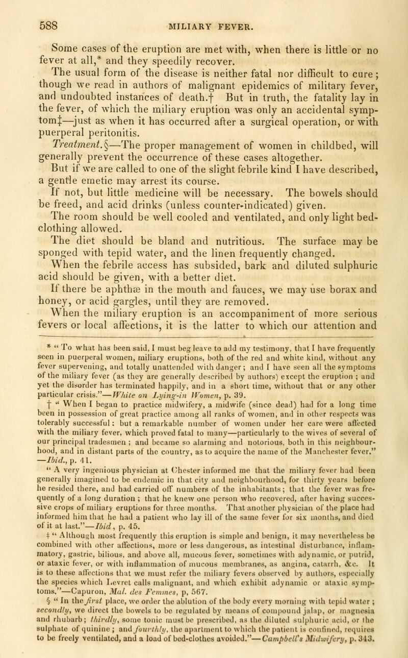 Some cases of the eruption are met with, when there is little or no fever at all,* and they speedily recover. The usual form of the disease is neither fatal nor difficult to cure; though we read in authors of malignant epidemics of military fever, and undoubted instances of dealh.f But in truth, the fatality lay in the fever, of which the mdiary eruption was only an accidental symp- tom|—just as when it has occurred after a surgical operation, or with puerperal peritonitis. Treatment.^—The proper management of women in childbed, will generally prevent the occurrence of these cases altogether. But if we are called to one of the slight febrile kind I have described, a gentle emetic may arrest its course. If not, but little medicine will be necessary. The bowels should be freed, and acid drinks (unless counter-indicated) given. The room should be well cooled and ventilated, and only light bed- clothing allowed. The diet should be bland and nutritious. The surface may be sponged with tepid water, and the linen frequently changed. When the febrile access has subsided, bark and diluted sulphuric acid should be given, with a better diet. If there be aphthae in the mouth and fauces, we may use borax and honey, or acid gargles, until they are removed. When the miliary eruption is an accompaniment of more serious fevers or local affections, it is the latter to which our attention and *  To what has been said, I must beg leave to aJJ my testimony, thai I have frequently seen in puerperal women, miliary eruptions, both of the red and white kind, without any fever supervening, and totally unattended with danger; and I have seen all the symptoms of the miliary fever (as they are generally described by authors) except the eruption ; and yet the disorder has terminated happily, and in a short time, without that or any other particular crisis.—While on Lying-in Women, p. 39. j  When I began to practice midwifery, a midwife (since dead) had for a long time been in possession of great practice among all ranks of women, and in other respects was tolerably successful: but a remarkable number of women under her care were aflt?cted with the miliary fever, which proved fatal to many—particularly to the wives of several of our principal tradesmen ; and became so alarming and notorious, both in this neighbour- hood, and in distant parts of the country, as to acquire the name of the Manchester fever. —Ibid., p. 41.  A very ingenious physician at (Chester informed me that the miliary fever had been generally imagined to be endemic in that city and neighbourhood, for thirty years before he resided there, and had carried olf numbers of the inhabitants; that tlie fever was fre- quently of a long duration ; that he knew one person who recovered, after having succes- sive crops of miliary eruptions for three months. That another physician of the place had informed him that he had a patient who lay ill of the same fever for six months, and died of it at last.—Idid, p. 45. +  Althoush most frequently this eruption is simple and benign, it may nevertheless be combined with other alfections, more or less dangerous, as intestinal disturbance, inflam- matory, gastric, bilious, and above all, mucous fever, sometimes with adynamic, or putrid, or ata.xic fever, or with inflammation of mucous membranes, as angina, catarrh, &c. It is to these alfections that we must refer the miliary fevers observed by authors, especially the species which Levret calls malignant, and which exhibit adynamic or ata.xic symp- toms.—Capuron, Mul. ties Femmes, p, .567. §  In theses/ place, we order the ablution of the body every morning with tepid water ; secondly, we direct the bowels to be regulated by means of compound jalap, or magnesia and rhubarb; lliivdly, some tonic must be prescribed, as the diluted sulphuric acid, or the sulphate of quinine ; atu\foiirthty, the apartment to which the patient is confined, requires to be freely ventilated, and a load of bed-clothes avoided.—Campbell's Midwifery, p. 343.