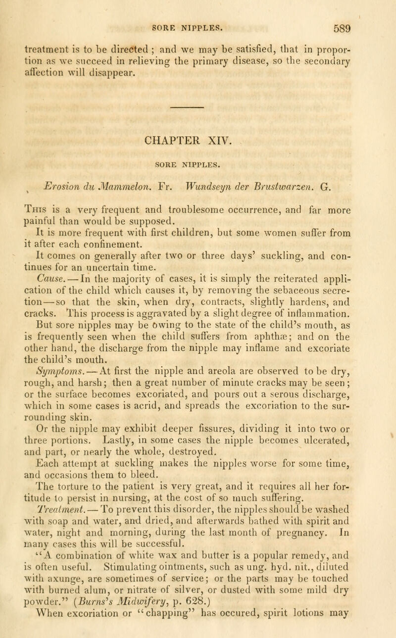 treatment is to be directed ; and we may be satisfied, that in propor- tion as we succeed in relieving the primary disease, so tlie secondary affection will disappear. CHAPTER XIV. SORE NIPPLES. Erosion du Mammelon. Fr. Wundseyn der Brustwarzen. G. This is a very frequent and troublesome occurrence, and far more painful than would be supposed. It is more frequent with first children, but some women suffer from it after each confinement. It comes on generally after two or three days' suckling, and con- tinues for an uncertain time. Cause. — In the majority of cases, it is simply the reiterated appli- cation of the child which causes it, by removing the sebaceous secre- tion— so that the skin, when dry, contracts, slightly hardens, and cracks. This process is aggravated by a slight degree of inflammation. But sore nipples may be owing to the state of the child's mouth, as is frequently seen when the child suffers from aphthse; and on the other hand, the discharge from the nipple may inflame and excoriate the child's mouth. Symptoms. — At first the nipple and areola are observed to be dry, rough, and harsh; then a great number of minute cracks may be seen ; or the surface becomes excoriated, and pours out a serous discharge, which in some cases is acrid, and spreads the excoriation to the sur- rounding skin. Or the nipple may exhibit deeper fissures, dividing it into two or three portions. Lastly, in some cases the nipple becomes ulcerated, and part, or nearly the whole, destroyed. Each attempt at suckling makes the nipples worse for some time, and occasions them to bleed. The torture to the patient is very great, and it requires all her for- titude to persist in nursing, at the cost of so much suffering. Treatment. — To prevent this disorder, the nipples should be washed with soap and water, and dried, and afterwards bathed with spirit and water, night and morning, during the last month of pregnancy. In many cases this will be successful. A combination of white wax and butter is a popular remedy, and is often useful. Stimulating ointments, such as ung. hyd. nit., diluted with axunge, are sometimes of service; or the parts may be touched with burned alum, or nitrate of silver, or dusted with some mild dry powder. [Burns^s Midwifery, p. 628.) When excoriation or chapping has occured, spirit lotions may