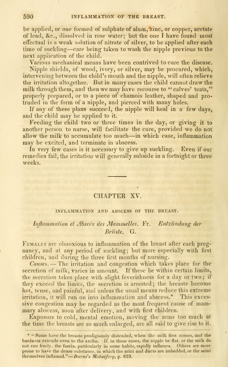 be applied, or one formed of sulphate of alum, zinc, or copper, acetate of lead, &c., dissolved in rose water; but the one I have found most elfectual is a weak solution of nitrate of silver, to be applied after each time of suckling—care being taken to wash the nipple previous to the next application of the child. Various mechanical means have been contrived to cure the disease. Nipple shields, of wood, ivory, or silver, may be procured, which, intervening between the child's mouth and the nipple, will often relieve the irritation altogether. But in many cases the child cannot draw the milk through them, and then we may have recourse to calves' teats, properly prepared, or to a piece of chamois leather, shaped and pro- truded in the form of a nipple, and pierced with many holes. If any of these plan-s succeed, the nipple will heal in a few days, and the child may be applied to it. Feeding the child two or three times in the day, or giving it to another person to nurse, will facilitate the cure, provided we do not allow the milk to accumulate too much—in which case, inflammation may be excited, and terminate in abscess. In very few cases is it necessary to give up suckling. Even if our remedies fail, the irritation will generally subside in a fortnight or three weeks. CHAPTER XV. INFLAMMATION AND ABSCESS OF THE BREAST. Injlammation et Ahsces des Mammelles. Fr. Entzundung der Brnste. G. Females are obnoxious to inflammation of the breast after each preg- nancy, and at any period of suckling; but more especially with first children, and during the three first months of nursing. Causes. — The irritation and congestion which takes place for the secretion of milk, varies in amount. If these be within certain limits, the secretion takes place with slight feverishness for a day or two; if they exceed the limits, the secretion is arrested; the breasts become hot, tense, and painful, and unless the usual means reduce this extreme irritation, it will run on into inflammation and abscess.* This exces- sive congestion may be regarded as the most frequent cause of mam- mary abscess, soon after delivery, and with first children. Exposure to cold, mental emotion, moving the arms too much at the time the breasts are so much enlarged, are all said to give rise to it. *  Some have the breasts prodigiously distended, when the milk first comes, and the hardness extends even to the axillae. If, in these cases, the ni|)plc be flat, or the milk do not run freijly, the fascia, particularly iti some habits, rapidly inllainos. Others are more prone to have the dense substance, in which the acini and ducts arc imbedded, or the acini themselves inflamed.—Jiurna's Midwifery, p. 623.