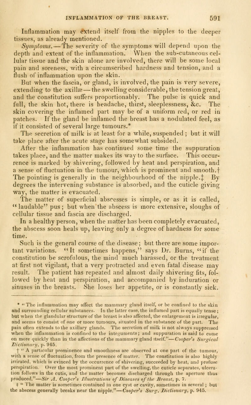 Inflammation may e'xtend itself from the nipples to the deeper tissues, as already mentioned. Symptoms. — The severity of the symptoms will depend upon the depth and extent of the inflammation. When the sub-cutaneous cel- lular tissue and the skin alone are involved, there will be some local pain and soreness, with a circumscribed hardness and tension, and a flush of inflammation upon the skin. But when the fascia, or gland, is involved, the pain is very severe, extending to the axillse — the swelling considerable, the tension great, and the constitution suffers proportionably. The pulse is quick and full, the skin hot, there is headache, thirst, sleeplessness, &c. The skin covering the inflamed part may be of a uniform red, or red in patches. If the gland be inflamed the breast has a nodulated feel, as if it consisted of several large tumours.* The secretion of milk is at least for a while, suspended ; but it will take place after the acute stage has somewhat subsided. After the inflammation has continued some time the suppuration takes place, and the matter makes its way to the surface. This occur- rence is marked by shivering, followed by heat and perspiration, and a sense of fluctuation in the tumour, which is prominent and smooth.f The pointing is generally in the neighbourhood of the nipple.^ By degrees the intervening substance is absorbed, and the cuticle giving way, the matter is evacuated. The matter of superficial abscesses is simple, or as it is called, laudable pus; but when the abscess is more extensive, sloughs of cellular tissue and fascia are discharged. In a healthy person, when the matter has been completely evacuated, the abscess soon heals up, leaving only a degree of hardness for some time. Such is the general course of the disease; but there are some impor- tant variations. It sometimes happens, says Dr. Burns, if the constitution be scrofulous, the mind much harassed, or the treatment at first not vigilant, that a very protracted and even fatal disease may result. The patient has repeated and almost daily shivering fits, fol- lowed by heat and perspiration, and accompanied by induration or sinuses in the breasts. She loses her appetite, or is constantly sick. • The inflammation may affect the mammary gland itself, or be confined to the skin and surrounding cellular substances, [n the latter case, the inflamed part is equally tense; but when the glandular structure of the breast is also affected, the enlargement is irregular, and seems to consist of one or inore tumours, situated in the substance of the part. The pain often extends to the axillary glands. The secretion of milk is not always suppressed when the inflammation is confined to the integuments; and suppuration is said to come on more quickly than in the affections of the mammary gland itself.—Cooper's Surgical Dictioiiarij, p. 94.5. f  A particular prominence and smoothness are observed at one part of (he tumour, with a sense of fluctuation, from the presence of matter. The constitution is also highly irrirated, which is evinced by the occurrence of shivering, succeeded by heat, and profuse perspiration. Over the most prominent part of the swelling, the cuticle separates, ulcera- tion follows in the cutis, and the matter becomes discharged through the aperture thus produced.—Sir A. Cooper's Illustrations of Diseases of the Breast, p. 7. t  I'he matter is sometimes contained in one cyst or cavity, sometimes in several ; but the abscess generally breaks near the nipple.—Cooper's Surg: Dictionary, p. 945.