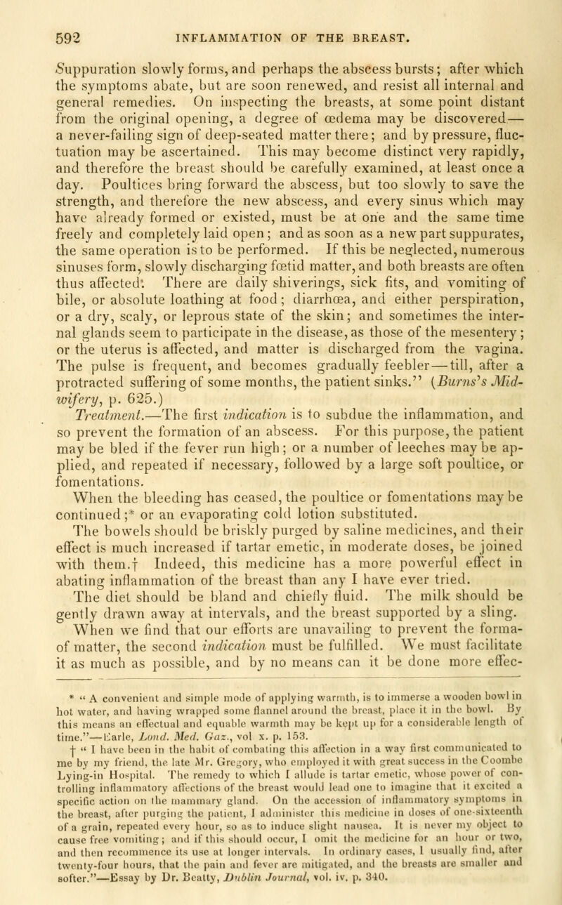 Suppuration slowly forms, and perhaps the abscess bursts; after which the symptoms abate, but are soon renewed, and resist all internal and general remedies. On inspecting the breasts, at some point distant from the original opening, a degree of oedema may be discovered— a never-failing sign of deep-seated matter there; and by pressure, fluc- tuation may be ascertained. This may become distinct very rapidly, and therefore the breast should be carefully examined, at least once a day. Poultices bring forward the abscess, but too slowly to save the strength, and therefore the new abscess, and every sinus which may have already formed or existed, must be at one and the same time freely and completely laid open ; and as soon as a new part suppurates, the same operation is to be performed. If this be neglected, numerous sinuses form, slowly discharging foetid matter, and both breasts are often thus affected. There are daily shiverings, sick fits, and vomiting of bile, or absolute loathing at food; diarrhoea, and either perspiration, or a dry, scaly, or leprous state of the skin; and sometimes the inter- nal glands seem to participate in the disease, as those of the mesentery; or the uterus is affected, and matter is discharged from the vagina. The pulse is frequent, and becomes gradually feebler — till, after a protracted suffering of some months, the patient sinks. {Burns''s Mid- wifery, p. 625.) Treatment.—The first indication is to subdue the inflammation, and so prevent the formation of an abscess. For this purpose, the patient may be bled if the fever run high; or a number of leeches may be ap- plied, and repeated if necessary, followed by a large soft poultice, or fomentations. When the bleeding has ceased, the poultice or fomentations maybe continued ;* or an evaporating cold lotion substituted. The bowels should be briskly purged by saline medicines, and their effect is much increased if tartar emetic, in moderate doses, be joined with them.f Indeed, this medicine has a more powerful effect in abating inflammation of the breast than any I have ever tried. The diet should be bland and chiefly fluid. The milk should be gently drawn away at intervals, and the breast supported by a sling. When we find that our eflforts are unavailing to prevent the forma- of matter, the second indication must be fulfilled. We must facilitate it as much as possible, and by no means can it be done more effec- *  A convenient and simple mode of applyinsr warnitli, is to immerse a wooden bowl in hot water, and having wrapped some flannel around tiie breast, place it in the bowl. By this means an effectual and equable warmth may be kept up for a considerable length of time.—l:;arle, Loud. Med. Gaz., vol x. p. 1.53. -[-  I have been in the habit of combating this affection in a way first communicated to me by my friend, the late Mr. Gregory, who employed it with great success in the Coombe Lying-in Hospital. The remedy to which I allude is tartar emetic, whose power of con- trolling inflammatory allVctions of the breast would lead one to imagine that it excited a specific action on I he mammary gland. On the accession of inflammatory symptoms in the breast, after purging the patient, I administer this medicine in doses of one-sixteenth of a grain, repeated every hour, so as to induce slight nausea. It is never my object to cause free vomiting; and if this should occur, I omit the medicine for an hour or two, and then recommence its use at longer intervals. In ordinary cases, I usually find, after twenty-four hours, that the pain and fever are mitigated, and the breasts are smaller and softer.—Essay by Dr. Beatty, Dublin Journal, vol. iv. p. 340.