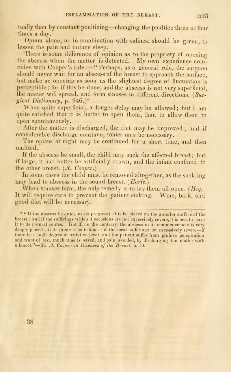 tually than by constant poulticing—changing the poultice three or four times a day. Opium alone, or in combination with salines, should be given, to lessen the pain and induce sleep. There is some dilference of opinion as to the propriety of opening the abscess when the matter is detected. My own experience coin- cides with Cooper's rule:—Perhaps, as a general rule, the surgeon should never wait for an abscess of the breast to approach the surface, but make an opening as soon as the slightest degree of fluctuation is perceptible; for if this be done, and the abscess is not very superficial, the matter will spread, and form sinuses in dilferent directions. {Sur- gical Dictionary, p. 946.)* When quite superficial, a longer delay may be allowed; but I am quite satisfied that it is better to open them, than to allow them to open spontaneously. After the matter is discharged, the diet may be improved ; and if considerable discharge continue, tonics may be necessary. The opiate at night may be continued for a short time, and then omitted. If the abscess be small, the child may suck the affected breast; but if large, it had better be artificially drawn, and the infant confined to the other breast, {.d. Cooper.) In some cases the child must be removed altogether, as the suckling may lead to abscess in the sound breast. (Earle.) When sinuses form, the only remedy is to lay them all open. {Hey., It will require care to prevent the patient sinking. Wine, bark, and good diet will be necessary. *  If the abscess be quick in its progress; if it be placed on the anterior surface of the breast: and if the sufferings which it occasions are not excessively severe, it is best to leave it to its natural course. But if, on the contrarj', the abscess in its commencement is very deeply placed—if its progress be tedious —if the local sufferings be excessively severe—if there be a high degree of irritative fever, and the patient suffer from profuse perspiration and want of rest, much time is saved, and pain avoided, by discharging the matter with a lancet.—Sir .1. Cooper oti Di&eases of the Breast, p. 10. 38