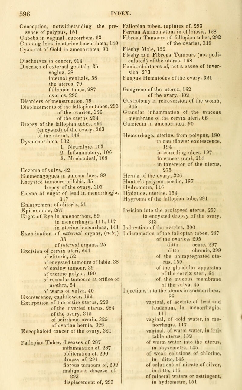 Conception, notwithstanding the pre-1 sence of polypus, 181 Cubebs in vagina! leucorrhcea, G3 C'npj)ini>; loins in uterine leucorrhcea, 140 Cyanuret of Gold in amenorrhcea, 90 Discharges in cancer, 214 Diseases of external genitals, 35 vagina, 58 internal genitals, 58 the uterus, 79 fallopian tubes, 287 ovaries, 295 Disorders of menstruation, 79 Displacements of the fallopian tubes, 293 of the ovaries, 326 of the uterus 234 Dropsy of the fallopian tubes, 291 (encysted) of the ovary, 303 of tiie uterus, 146 Dysmenorriioea, 102 1. Neuralgic, 103 2. Inflammatory, 106 3. Mechanical, 108 Eczema of vulva, 42 Emnienagogues in amenorrhcea, 89 Encysted tumours of labia, 35 dropsy of the ovary. 303 Enema of sugar of lead in menorrhagia, 117 Enlargement of clitoris, 51 Episorapliia, 267 Ergot of Rye in amenorrhcea, 89 in menorrhagia, Ml, 117 in uterine leucorrhcea, 141 Examination of external organs, {note,) 35 oi internal organs, 25 Excision of cervix uteri, 224 of clitoris, 52 of encysted tumours of labia, 38 of oozing tumour, 39 of uterine polypi, 190 of vascular tumours at orifice of urethra, 54 of warts of vulva, 40 Excrescence, cauliflower, 192 Extirpation of the entire uterus, 229 of tlic inverted uterus, 284 of the ovary, 315 of scirrhous ovaria, 325 of ovarian hernia, 328 Encephaloid cancer of the ovary, 321 Fallopian Tubes, diseases of, 287 inflammation of, 287 obliteration of, 290 dropsy of, 291 fibrous tumours of, 292 malignant disease of, 293 displacement of, 293 Fallopian tubes, ruptures of, 293 Ferrum Ammoniatum in chlorosis, 128 Fibrous Tumours of fallopian tubes,292 of the ovaries, 319 Fleshy Mole, 152 Fleshy and Fibrous Tumours (not pedi- culated) of the uterus, 168 Funis, shortness of, not a cause of inver- sion, 273 Fungus nematodes of the ovary, 321 Gangrene of the uterus, 162 of the ovary, 302 Gastrotomy in retroversion of the womb, 245 Granular inflammation of the mucous membrane of the cervix uteri, 66 Guiaicum in amenorrhcea, 90 Hemorrhage, uterine, from polypus, 180 in cauliflower excrescence, 194 in corroding ulcer, 197 in cancer uteri, 214 in inversion of the uterus, 275 Hernia of the ovary, 326 Hunter's polypus needle, 187 Hydrometra, 14(5 Hydatids, uterine, 154 Hygroma of the fallopian tube, 291 Incision into the prolapsed uterus, 257 in encysted dropsy of the ovary, 313 Induration of the ovaries, 300 Inflammation of the fallopian tubes, 287 of the ovaries, 295 ditto acute. 297 ditto chronic, 299 of the unimpregnated ute- rus, 159 of the glandular apparatus of the cervix uteri, 64 of the mucous membrane of the vulva, 45 Injections into the uterus in amenorrhcea, 88 vaginal, of acetate of lead and laudanum, in menorrhagia, 111 vaginal, of cold water, in me- norrhagia, 117 vaginal, of warm water, in irri- table uterus, 132 of warm water into the uterus, in physometra, 145 of weak solutions of chlorine, in ditto, 145 of solutions of nitrate of silver, in ditto, 1 15 of mineral waters or astringent, in hydrometra, 151