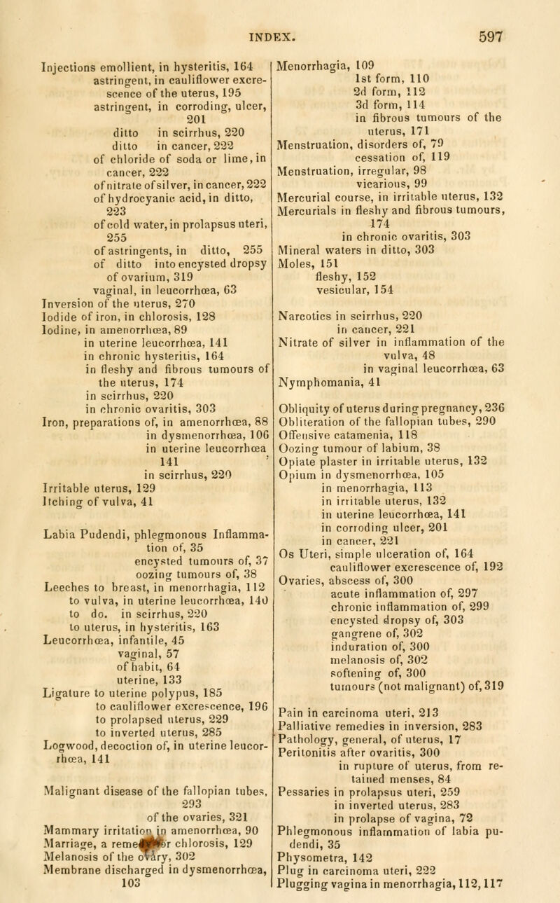 Injections emollient, in hysteritis, 164 astringent, in cauliflower excre- scence of the uterus, 195 astringent, in corroding, ulcer, 201 ditto in scirrhus, 220 ditto in cancer, 222 of chloride of soda or lime, in cancer, 222 of nitra(e of silver, in cancer, 222 of hydrocyanic, acid, in ditto, 223 of cold water, in prolapsus uteri, 255 of astringents, in ditto, 255 of ditto into encysted dropsy of ovarium, 319 vaginal, in leucorrhoea, 63 Inversion of the uterus, 270 Iodide of iron, in chlorosis, 128 Iodine, in amenorriiosa, 89 in uterine leucorrhcea, 141 in chronic hysteritis, 164 in fleshy and fibrous tumours of the uterus, 174 in scirrhus, 220 in chronic ovaritis, 303 Iron, preparations of, in amenorrhcea, 88 in dysmenorrhcea, 106 in uterine leucorrhcea 141 in scirrhus, 220 Irritable uterus, 129 Itching of vulva, 41 Labia Pudendi, phlegmonous Inflamma- tion of, 35 encysted tumours of, 37 oozing tumours of, 38 Leeches to breast, in menorrhagia, 112 to vulva, in uterine leucorrhoea, 140 to do. in scirrhus, 220 to uterus, in hysteritis, 163 Leucorrhoea, infantile, 45 vaginal, 57 of habit, 64 uterine, 133 Ligature to uterine polypus, 185 to cauliflower excrescence, 196 to prolapsed uterus, 229 to inverted uterus, 285 Logwood, decoction of, in uterine leucor- rhffia, 141 Malignant disease of the fallopian tubes, 293 of the ovaries, 321 Mammary irritation in amenorrhcea, 90 Marriage, a reme|ppbr chlorosis, 129 Melanosis of the oHry, 302 Membrane discharged in dysmenorrhcea, 103 Menorrhagia, 109 1st form, 110 2d form, 112 3d form, 114 in fibrous tumours of the uterus, 171 Menstruation, disorders of, 79 cessation of, 119 Menstruation, irregular, 98 vicarious, 99 Mercurial course, in irritable uterus, 132 Mercurials in fleshy and fibrous tumours, 174 in chronic ovaritis, 303 Mineral waters in ditto, 303 Moles, 151 fleshy, 152 vesicular, 154 Narcotics in scirrhus, 220 in cancer, 221 Nitrate of silver in inflammation of the vulva, 48 in vaginal leucorrhcea, 63 Nymphomania, 41 Obliquity of uterusduringpregnancy, 236 Obliteration of the fallopian tubes, 290 Offensive catamenia, 118 Oozing tumour of labium, 38 Opiate plaster in irritable uterus, 132 Opium in dysmenorrhcea, 105 in menorrhagia, 113 in irritable uterus, 132 in uterine leucorrhoea, 141 in corroding ulcer, 201 in cancer, 221 Os Uteri, simple ulceration of, 164 cauliflower excrescence of, 192 Ovaries, abscess of, 300 acute inflammation of, 297 chronic inflammation of, 299 encysted dropsy of, 303 gangrene of, 302 induration of, 300 melanosis of, 302 softening of, 300 tumours (not malignant) of, 319 Pain in carcinoma uteri, 213 Palliative remedies in inversion, 283 Pathology, general, of uterus, 17 Peritonitis after ovaritis, 300 in rupture of uterus, from re- tained menses, 84 Pessaries in prolapsus uteri, 259 in inverted uterus, 283 in prolapse of vagina, 72 Phlegmonous inflammation of labia pu- dendi, 35 Physometra, 142 Plug in carcinoma uteri, 222 Plugging vagina in menorrhagia, 112,11