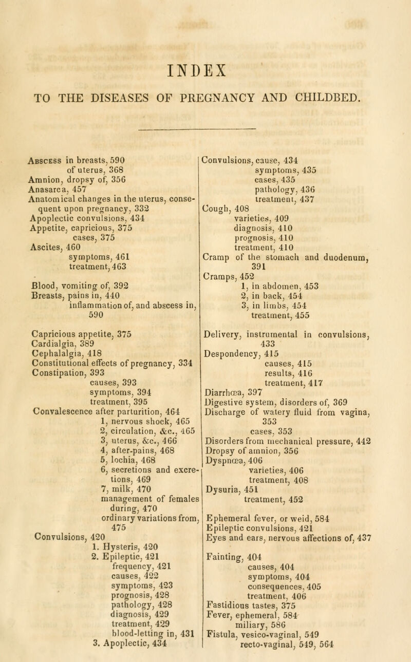 TO THE DISEASES OF PREGNANCY AND CHILDBED. Abscess in breasts, 590 of uterus, 368 Amnion, dropsy of, 356 Anasarca, 457 Anatomical changes in the uterus, conse- quent upon precrnancy, 332 Apoplectic convulsions, 434 Appetite, capricious, 375 cases, 375 Ascites, 460 symptoms, 461 treatment, 463 Blood, vomiting of, 392 Breasts, pains in, 440 inflammation of, and abscess in, 690 Capricious appetite, 375 Cardialgia, 389 Cephalalgia, 418 Constitutional effects of pregnancyj 334 Constipation, 393 causes, 393 symptoms, 394 treatment, 395 Convalescence after parturition, 464 1, nervous shock, 465 2, circulation, «&c., 465 3, uterus, &c., 466 4, after-pains, 468 5, lochia, 468 6, secretions and excre- tions, 469 7, milk, 470 management of females during, 470 ordinary variations from, 475 Convulsions, 420 1. Hysteris, 420 2. Epileptic, 421 frequency, 421 causes, 422 symptoms, 423 prognosis, 428 pathology, 428 diagnosis, 429 treatment, 429 blood-letting in, 431 3. Apoplectic, 434 Convulsions, cause, 434 symptoms, 435 cases, 435 pathology, 436 treatment, 437 Cough, 408 varieties, 409 diagnosis, 410 prognosis, 410 treatment, 410 Cramp of the stomach and duodenum, 391 Cramps, 452 1, in abdomen, 453 2, in back, 454 3, in limbs, 454 treatment, 455 Delivery, instrumental in convulsions, 433 Despondency, 415 causes, 415 results, 416 treatment, 417 Diarrhcea, 397 Digestive system, disorders of, 369 Discharge of watery fluid from vagina, 353 cases, 353 Disorders from mechanical pressure, 442 Dropsy of amnion, 356 Dyspncea, 406 varieties, 406 treatment, 408 Dysuria, 451 treatment, 452 Ephemeral fever, or weid, 584 Epileptic convulsions, 421 Eyes and ears, nervous affections of, 437 Fainting, 404 causes, 404 symptoms, 404 consequences, 405 treatment, 406 Fastidious tastes, 375 Fever, ephemeral, 584 miliary, 58G Fistula, vesico-vaginal, 549 recto-vaginal, 549, 564