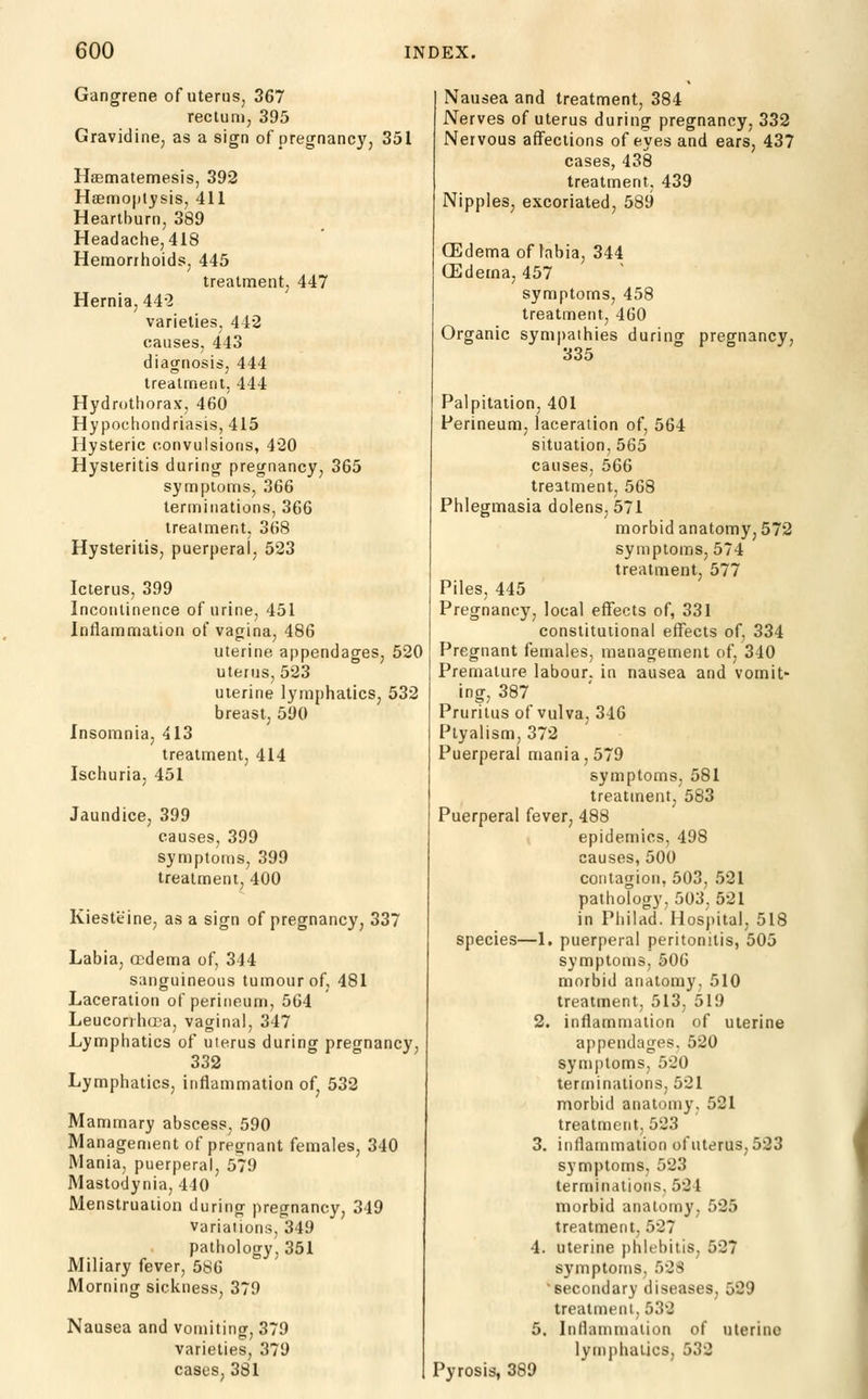 Gangrene of uterus, 367 rectum, 395 Gravidine, as a sign of pregnane}', 351 HBematemesis, 392 Hsemoptysis, 411 Heartburn, 389 Headache, 418 Hemorrhoids, 445 treatment, 447 Hernia, 442 varieties, 442 causes, 443 diagnosis, 444 treatment, 444 Hydrothorax, 46o' Hypochondriasis, 415 Hysteric convulsions, 420 Hysteritis during pregnancy, 365 symptoms, 366 terminations, 366 treatment, 368 Hysteritis, puerperal, 523 Icterus, 399 Incontinence of urine, 451 Inflammation of vagina, 486 uterine appendages, 520 uterus, 523 uterine lymphatics, 532 breast, 590 Insomnia, 413 treatment, 414 Ischuria, 451 Jaundice, 399 causes, 399 symptoms, 399 treatment, 400 Kiesteine, as a sign of pregnancy, 337 Labia, ffidema of, 344 sanguineous tumour of, 481 Laceration of perineum, 564 Leucorrhtca, vaginal, 347 Lymphatics of uterus during pregnancy, 332 Lymphatics, Inflammation of, 532 Mammary abscess, 590 Management of pregnant females, 340 Mania, puerperal, 579 Mastodynia, 440 Menstruation during pregnancy, 349 Variations, 349 pathology, 351 Miliary fever, 586 Morning sickness, 379 Nausea and vomiting, 379 varieties, 379 cases, 381 Nausea and treatment, 384 Nerves of uterus during pregnancy, 332 Nervous affections of eyes and ears, 437 cases, 438 treatment, 439 Nipples, excoriated, 589 GEdema of labia, 344 CEdema, 457 symptoms, 458 treatment, 460 Organic sympathies during pregnancy, 335 Palpitation, 401 Perineum, laceration of, 564 situation, 565 causes, 566 treatment, 568 Phlegmasia dolens, 571 morbid anatomy, 572 symptoms, 574 treatment, 577 Piles, 445 Pregnancy, local effects of, 331 constitutional effects of, 334 Pregnant females, management of, 340 Premature labour, in nausea and vomit- ing, 387 Pruritus of vulva, 346 Ptyalism, 372 Puerperal mania, 579 symptoms, 581 treatment, 583 Puerperal fever, 488 epidemics, 498 causes, 500 contagion, 503, 521 pathology, 503, 521 in Philad. Hospital, 518 species—1. puerperal peritonitis, 505 symptoms, 506 morbid anatomy, 510 treatment, 513, 519 2. inflammation of uterine appendages. 520 symptoms, 520 terminations, 521 morbid anatomy, 521 treatment, 523 3. inflammation of uterus, 523 symptoms, 523 terminations, 524 morbid anatomy, 525 treatment, 527 4. uterine phlebitis, 527 symptoms, 528 ■secondary diseases, 529 treatment, 532 5. luHanimaiion of uterine lymphatics, 532 Pyrosis, 389