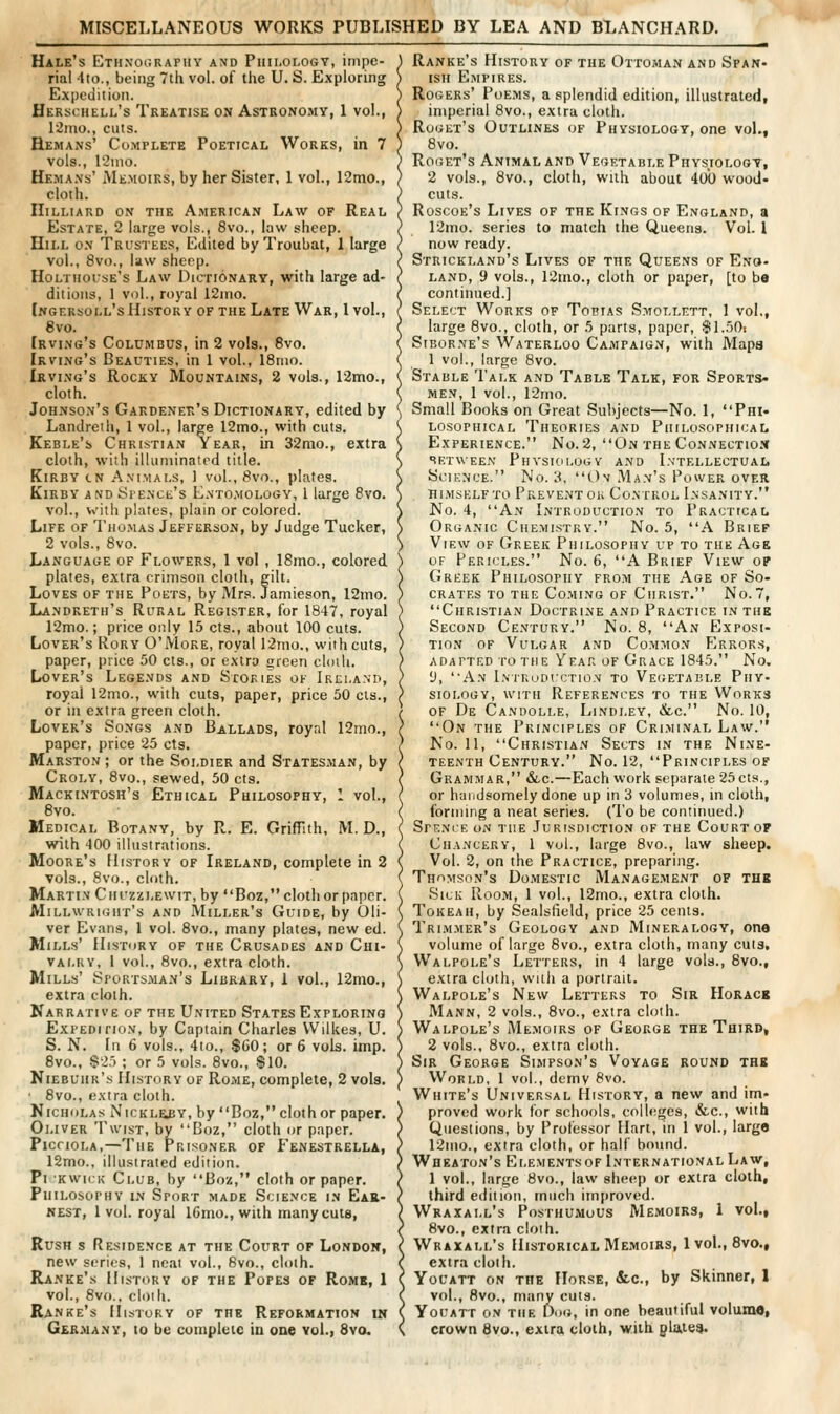 MISCELLANEOUS WORKS PUBLISHED BY LEA AND BLANCHARD. Hale's Ethnourapiiy and Philology, impe- rial ito., being 7tii vol. of the U. S. Exploring Expedition. Herschell's Treatise on Astronomy, 1 vol., 12ino., cuts. Hemans' Co.mplete Poetical Works, in 7 vols., 12nio. Hemans' jMe.moirs, by her Sister, 1 vol., I2mo., cloth. IIilliard on the American Law of Real Estate, 2 large vols., 8vo., law sheep. Hill on Trustees, Edited byTroubat, 1 large vol., 8vo., law shcpp. Holtiioise's Law Dictionary, with large ad- ditions, 1 vol., royal 12mo. Ikgersoll's History of the Late War, I vol., 8vo. [rving's Columbus, in 2 vols., 8vo. Irving's Beauties, in 1 vol., 18nio. Irving's Rocky Mountains, 2 vols., 12mo., cloth. Johnson's Gakdenep/s Dictionary, edited by Landreth, 1 vol., large 12mo., with cuts. Keble's Christian Year, in 32mo., extra cloth, with illuniinatrd title. KiRBY cN A.viMALS, 1 vol., 8vo., plates. Kirby AND iSi'ENCE's Lnto.mology, 1 large Bvo. vol., with plates, plain or colored. Life of Tho.mas Jefferson, by Judge Tucker, 2 vols., 8vo. Language of Flowers, 1 vol , I8mo., colored plates, extra crimson cloth, gilt. Loves of the Poets, by Mrs. Jamieson, I2nio. Landreth's Rural Register, for 1847, royal 12mo.; price only 15 cts., about 100 cuts. Lover's Rory O'More, royal 12nio., with cuts, paper, price 50 cts., or extra green clmli. Lover's Legends and Sxokies of Ireland, royal l2mo., with cuts, paper, price 50 cis., or in extra green cloth. Lover's Songs and Ballads, royal 12mo., paper, price 25 cts. Marston ; or the Soldier and Statesman, by Croly, 8vo., sewed, 50 cts. Mackintosh's Ethical Philosophy, 1 vol., 8vo. Medical Botany, by R. E. Griffith, M. D., with 400 illustrations. Moore's History of Ireland, complete in 2 vols., 8vo., cloth. Martin Ciiuzzlewit, by Boz, cloth or paper. Millwright's and Miller's Guide, by Oli- ver Evans, 1 vol. 8vo., many plates, new ed. Mills' History of the Crusades and Chi- valry, I vol., 8vo., extra cloth. Mills' .Sportsman's Library, 1 vol., 12nio., extra cloth. Narrative of the United States Exploring ExPEDinoN, by Captain Charles Wilkes, U. S. N. In 6 vols., 4to., $G0; or 6 vols. imp. 8vo., .$25 ; or 5 vols. 8vo., $10. Niebuhr'.s History of Rome, complete, 2 vols. 8vo., extra cloth. KicHOLAs NicKLE£Y, by Boz, cloth or paper. Oliver Twist, by Boz, cloth or paper. PicrioLA,—The Prisoner of Fenestrella, 12mo., illustrated edition. Pi Kwii k Club, by Boz, cloth or paper. Philosophy in Sport made Science in Ear- nest, 1 vol. royal 16mo., with many cuts, Rush s Residence at the Court of London, new scries, 1 neat vol., 8vo., cloih. Ranke's History of the Popes of Rome, 1 vol., 8vo., cloih. Ranke's History of the Reformation in G£R.many, 10 be cumpleic in one vol.) Svo. Ranke's History of the Ottoman and Span- ish E.MPIRES. Rogers' Poems, a splendid edition, illustrated, imperial 8vo., extra cloth. Roget's Outlines of Physiology, one vol., Svo. Roget's Animal and Vegetable Physiology, 2 vols., 8vo., cloth, with about 400 wood- cuts. Roscoe's Lives of the Kings of England, a 12ino. series to match the Queens. Vol. 1 now ready. Strickland's Lives of the Queens of Eng- land, 9 vols., 12mo., cloth or paper, [to bo continued.] Select Works of Toptas Smollett, 1 vol., large 8vo., cloth, or 5 parts, paper, $1..50i Siborne's Waterloo Campaign, with Mapa 1 vol., large 8vo. Stable Talk and Table Talk, for Sports- men, 1 vol., 12mo. Small Books on Great Subjects—No. 1, Phi- losophical Theories and Philosophical Experience. No. 2, On the Connectio.x BETWEEN PhVSIOLOGV AND I.N'TELLECTUALi Science. No. 3. C)v Man's Power over Hl.MSELFTO PREVENT OR CoNTROL l.NSANITY. No. 4, An Introduction to Practical Organic Chemistry. No. 5, A Brief View of Greek Philosophy up to the Age OF Pericles. No. 6, A Brief View o? Greek Philosophy from the Age of So- crates TO the Co.ming of Christ. No.7, Christian Doctrine and Practice in the Second Century. No. 8, An Exposi- tion OF Vulgar and Common FIrrors, adapted ro THE Year of Grace 1845. No. 1), An Intuuduction to Vegetable Phy- siology, with References to the Works of De Candolle, Lindley, «fcc. No. 10, On the Principles of Criminal Law. No. 11, Christian Sects in the Nine- teenth Century. No. 12, Principles OF Grammar, &c.—Each work separate 25 cts., or luiiidsomely done up in 3 volumes, in cloth, forming a neat series. (To be continued.) Spf.ncr on the Jurisdiction of the Court op Chancery, 1 vol., large 8vo., law sheep. Vol. 2, on the Practice, preparing. Thomson's Domestic Manage.ment of thb Sick Room, 1 vol., 12mo., extra cloth. ToKEAH, by Sealstield, price 25 cents. Trimmer's Geology and Mineralogy, one volume of large 8vo., extra cloth, many cuts, Walpole's Letters, in 4 large vols., 8vo., extra cloth, with a portrait. Walpole's New Letters to Sir Horace Mann, 2 vols., 8vo., extra cloth. Walpole's Me.moirs of George the Third, 2 vols., 8vo., extra cloth. Sir George Simpson's Voyage round the World, 1 vol., demy Svo. White's Universal History, a new and im- proved work for schools, collf;ges, &.C., with Questions, by Professor Hart, in 1 vol., large 12mo., extra cloth, or half bound. Wheaton's Ei.ementsof International Law, 1 vol., large 8vo., law sheep or extra cloth, third ediiion, much improved. Wraxall's Posthumous Memoirs, 1 vol., 8vo., extra cloih. Wraxall's Historical Memoirs, 1 vol., Svo., extra cloth. YouATT on the Horse, &c., by Skinner, 1 vol., 8vo., many cuts. YouATT ON THE DoG, in one beautiful volume, crown 8vo., extra cloth, with glate?.