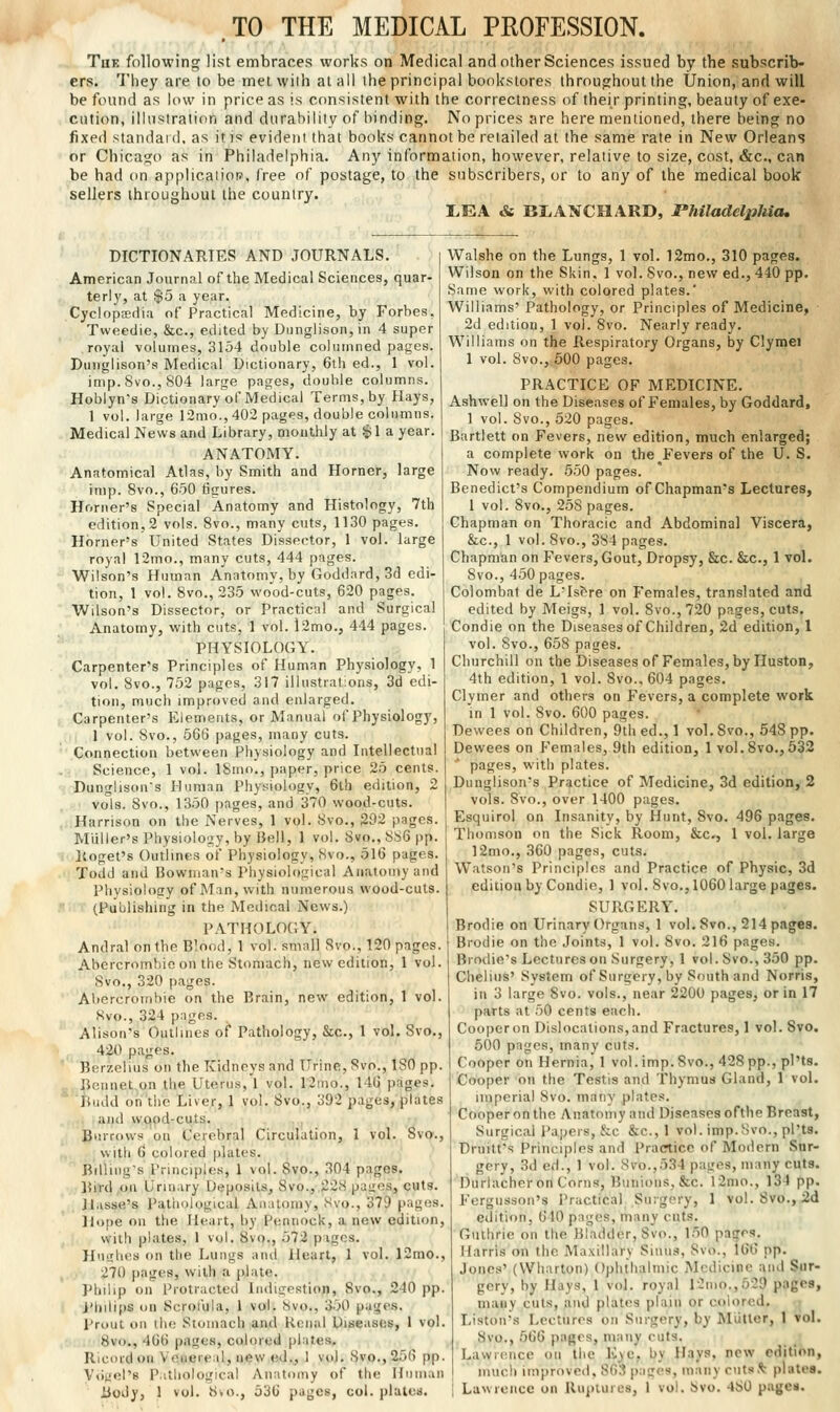 TO THE MEDICAL PEOFESSION. Thk following list embraces works on Medical and other Sciences issued by the subscrib- ers. They are to be met wiih at all the principal bookstores throughout the Union, and will be found as low in price as is consistent with the correctness of their printing, beauty of exe- cution, illustration and durability of binding. No prices are here mentioned, there being no fixed standaid. as it is evident that books cannot be retailed at the same rate in New Orleans or Chicago as in Philadelphia. Any information, however, relative to size, cost, &c., can be had on applicatiot?, free of postage, to the subscribers, or to any of the medical book sellers throughout the country. I>EA & BI.ANCHARD, rhiladelphieh DICTIONARIES AND JOURNALS. American Journal of the Medical Sciences, quar- terly, at $5 a year. Cyclnpsedia of Practical Medicine, by Forbes, Tweedie, &c., edited by Dunglison, in 4 super royal volumes, 3154 double columned pages. Dunglison's Medical Dictionary, 6th ed., 1 vol. imp. Svo., 804 large pages, double columns. Hoblyn's Dictionary of Medical Terms, by Hays, 1 vol. large 12mo., 402 pages, double columns. Medical News and Library, mont;hly at .$1 a year. ANATOMY. Anatomical Atlas, by Smith and Horner, large imp. Svo., 650 tigures. Horner's Special Anatomy and Histology, 7th edition, 2 vols. Svo., many cuts, 1130 pages. Horner's United States Dissector, 1 vol. large royal r2mo., many cuts, 444 pages. Wilson's Human Anatomy, by Goddnrd, 3d edi- tion, 1 vol. 8vo., 235 wood-cuts, 620 pages. Wdson's Dissector, or Practical and Surgical Anatomy, with cuts, 1 vol. l2mo., 444 pages. PHYSIOLOGY. Carpenter's Principles of Human Physiology, 1 vol. 8vo., 752 pages, 317 illustrations, 3d edi- tion, much improved and enlarged. Carpenter's Elements, or Manual of Physiology, 1 vol. 8vo., 566 pages, many cuts. Connection between Physiology and Intellectual Science, 1 vol. ISmo., paper, price 25 cents. Dunglison's Human Physiology, 6th edition, 2 vols. Svo., 1350 pages, and 370 wood-cuts. Harrison on the Nerves, 1 vol. 8vo., 292 pages. Miiller's Physiology, by Bell, 1 vol. Svo., 886 pp. Koget's Outlines of Physiology, Svo., 516 pages. Todd and Bowman's Physiological Anatomy and Physiology of Man, with numerous wood-cuts. (Publishing in the Medical News.) PATHOLOGY. Andral on the Blood, 1 vol. small Svo., 120 pages. Abercrombic on the Stomach, new edition, 1 vol. Svo., 320 pages. Abercrombie on the Brain, new edition, 1 vol. Svo., 324 pages. Alison's Outlines of Pathology, &c., 1 vol. Svo., ■ , 420 pages. ' ' Berzelius on the Kidneys and Urine, Svo., 180 pp. _, Bennet on the Uterus, 1 vol. 12!no., 146 pages, 'tiudd on the Liver, 1 vol. Svo., 392 pages, plates , and vvqpd-cuts. Burrows on Cerebral Circulation, 1 vol. Svo., vvitli 6 colored plates. Bdliiig's I'rinciples, 1 vol. Svo., 304 pages. Bird on Urmary Deposits, Svo., 228 pages, cuts. Jlasse's I'atiiological Anatomy, Svo., 379 pages. Hope on the Heart, by Pennock, anew edition, with plates, 1 vol. 8vo., 572 pages. Huiilies on the Lungs and Heart, 1 vol. 12mo., 270 jiages, with a ])lale. Phdip on Protracted liidiffpstion, Svo., 240 pp. i'hdips on Scrofula, 1 vol. Svo., 350 pages. I'rout oil the Stomach and Renal Diseases, 1 vol. 8vo., 466 p.igos, colored plates, Ricordou Veuereal, new ed.^ 1 vtd. Svo., 256 pp. Vtigel's P.ithological Anatomy of the Human Body, 1 vol. Svo., 536 pages, col. plates. Walshe on the Lungs, 1 vol. 12mo., 310 pages. Wilson on the Skin. 1 vol. Svo., new ed., 440 pp. Same work, with colored plates.' Williams' Pathology, or Principles of Medicine, 2d edition, 1 vol. Svo. Nearly ready. Williams on the Respiratory Organs, by Clymei 1 vol. Svo., 500 pages. PRACTICE OF MEDICINE. Ashwell on the Diseases of Females, by Goddard, 1 vol. Svo., 520 pages. Bartlett on Fevers, new edition, much enlarged; a complete work on the Fevers of the U. S. Now ready. 550 pages. Benedict's Compendium of Chapman's Lectures, 1 vol. Svo., 258 pages. Chapman on Thoracic and Abdominal Viscera, &c., 1 vol. Svo., 384 pages. Chapman on Fevers, Gout, Dropsy, &c. &c., 1 vol. Svo., 450 pages. Colombat de L'Isfere on Females, translated and edited by Meigs, 1 vol. Svo., 720 pages, cuts. Condie on the Diseases of Children, 2d edition, 1 vol. Svo., 658 pages. Churchill on the Diseases of Females, by Huston, 4th edition, 1 vol. Svo.. 604 pages. Clymer and others on Fevers, a complete work in 1 vol. Svo. 600 pages. Dewees on Children, 9th ed., 1 vol. Svo., 548 pp. Dewees on Females, 9th edition, 1 vol. Svo., 532 ■ pages, with plates. Dunglison's Practice of Medicine, 3d edition, 2 vols. Svo., over 1400 pages. Esquirol on Insanity, by Hunt, Svo. 496 pages. Thomson on the Sick Room, &c., 1 vol. large 12mo., 360 pages, cuts. Watson's Principles and Practice of Physic, 3d edition by Condie, ] vol. Svo., 1060 large pages. SURGERY. Brodie on Urinary Organs, 1 vol. Svo., 214 pages. Brodie on the Joints, 1 vol. Svo. 216 pages. Brodie's Lectures on Surgery, 1 vol. Svo., 350 pp. Cheliiis' System of Surgery, by South and Norris, in 3 large Svo. vols., near 2200 pages, or in 17 parts at 50 cents each. Cooper on Dislocations, and Fractures, 1 vol. Svo. 500 pages, many cuts. Cooper on Hernia, 1 vol.imp. Svo., 428 pp., pl'ts. Cooper on the Testis and Thymus Gland, 1 vol. imperial Svo. many plates. Cooper on the Anatouiy ami Diseases ofthe Breast, Surgical Papers, &c &c., 1 vol. imp.Svo., pl'ts. Druitfs Principles and Practice of Modern Sur- gery, 3d ed., 1 vol. Svo.,.534 pages, many cuts. Durlacher on Corns, Bunions, &c. l2nio., 134 pp. Fergusson's Practical Surgery, 1 vol. Svo., 2d eilition, 610 pages, many cuts. Guthrie on the Bladder, Svo., 1.50 pages, Harris on the Maxillary Siiuia, Svo., 166 pp. Jones' (Wharton) Ophthalmic Medicine and Sur- gery, by Hays, 1 vol. royal 12mo.,529 pages, many cuts, and plates plain or colored. ; Liston's Lectures on Surgery, by Mutter, 1 Vol. 8vo., 566 pages, many cuts. Lawrence on the Kye, by Hays, new edition, much improved, 863 pages, many cuts,% plates. Lawrence on Ruptures, 1 vol. Svo. 480 pages.