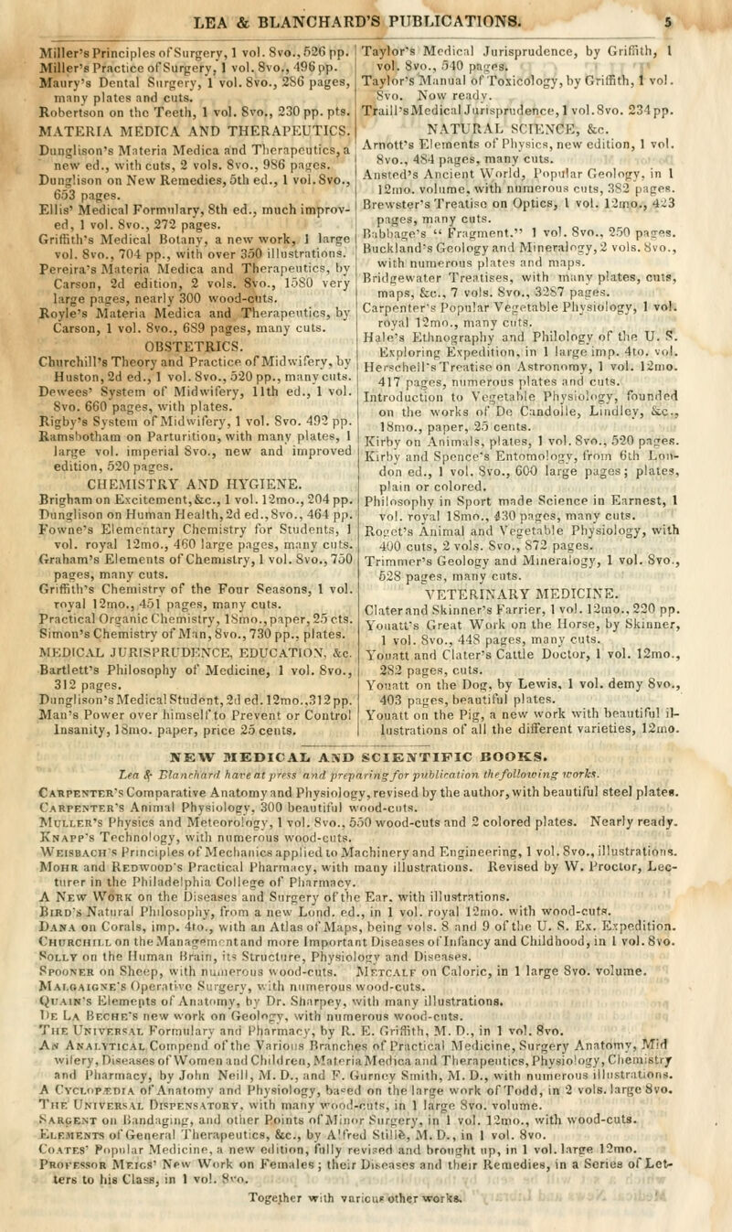 Miller's Principles of Surgery, 1 vol. 8vo.,526pp. Miller's Practice of Surgery, 1 vol. 8vo., 496 pp. Maury's Dental Surgery, 1 vol. 8vo., 286 pages, many plates and cuts. Robertson on the Teeth, 1 vol. 8vo., 230 pp. pts. MATERIA MEDICA AND THERAPEUTICS. Dunglison's Materia Medica and Therapeutics, a new ed., with cuts, 2 vols. 8vo., 986 pajjcs. Dunglison on New Remedies, 5th ed., 1 voi.Svo., 6.53 pages. Ellis' Medical Formulary, 8th ed., much improv- ed, 1 vol. 8vo., 272 pages. Griffith's Medical Botany, a new work, 1 large vol. 8vo., 704 pp., with over 350 illustrations. Pereira's Materia Medica and Therapeutics, by Carson, 2d edition, 2 vols. 8vo., 1.580 very large pages, nearly 300 wood-cuts. Royle's Materia Medica and Therapeutics, by Carson, 1 vol. Bvo., 689 pages, many cuts. OBSTETRICS. Churchill's Theory and Practice of Midwifery, by Huston, 2d ed., 1 vol. 8vo., 520 pp., many cuts. Dewees' System of Midwifery, 11th ed., 1 vol. 8vo. 660 pages, with plates. Rigby's System of Midwifery, 1 vol. Svo. 492 pp. Ramsbotham on Parturition, with many plates, 1 large vol. imperial Svo., new and improved edition, 520 pages. CHEMISTRY AND HYGIENE. Brigham on Excitement,&c., 1 vol. r2mo., 204 pp. Dunglison on Human Health, 2d ed.,8vo., 464 pp. Fowne's Elementary Chemistry for Students, 1 vol. royal 12mo., 460 large pages, many cuts. Graham's Elements of Chemistry, 1 vol. Svo., 750 pages, many cuts. Griffith's Chemistry of the Four Seasons, I vol. royal 12mo., 451 pages, many cuts. Practical Organic Chemistry, ISmo., paper, 25cts. Simon's Chemistry of Man, Svo.,730 pp., plates. MKDICAL JURISPRUDENCE, EDUCATION, &c. Bartlett's Philosophy of Medicine, 1 vol. Svo., 312 pages. Dunglison's Medica! Student, 2(1 ed.l2mo.,312 pp. Man's Power over himself to Prevent or Control Insanity, ISnio. paper, price 25 cents. Taylor's Medical Jurisprudence, by Griffith, I vol. Svo., 540 pages. ' 'J' Taylor's Manual of Toxicctlogy, by Griffith, 1 vol. Svo. Now ready. Traill'sMedicalJurisprudence,! voi.Svo. 234 pp. NATURAL SCIENCE, &c. Arnott's Elements of Physics, new edition, 1 vol. Svo., 484 pages, many cuts. ■• ■,,,• s; Ansted's Ancient World, Popular Geology, in 1 12mo. volume, with numerous cuts, 382 pages. Brewster's Treatise on Optics, I vol. 12mo., 423 pages, many cuts. HMbbage's  Fragment. 1 vol. 8vo., 250 pages. Buckland's Geology and Mineralogy, 2 vols. 8vo., with nimierous plates and maps. Bridgewater Treatises, with many plates, cuts, maps, &c., 7 vols. Svo., 3287 pages. Carpenter's Popular Vegetable Physiology, 1 vol. royal 12mo., many cuts. Hale's Ethnography and Philology of the U. 5f. Exploring Expedition, in 1 large imp. 4to. vol. Herscheil's Treatise on Astronomy, 1 vol. 12mo. 417 pages, numerous plates and cuts. Introduction to Vegetable Physiology, founded on the works of De Candoile, Lindley, &c., 18mo., paper, 25 cents. Kirby on Animals, plates, 1 vol. Svo., 520 pages. Kirby and Spence's Entomology, from 6th Lon- don ed., 1 vol. Svo., 60O large pages; plates, plain or colored. Philosophy in Sport made Science in Earnest, 1 vol. royal 18mo., 430 pages, many cuts. Rogct's Animal and Vegetable Physiology, with 400 cuts, 2 vols. Svo., 872 pages. Trimmer's Geology and Mineralogy, 1 vol. Svo., 528 pages, many cuts. VETERINARY MEDICINE. Claterand Skinner's Farrier, 1 vol. 12mo., 220 pp. Youatt's Great Work on the Horse, by Skinner, 1 vol. 8vo., 448 pages, many cuts. Youatt and Clater's Cattle Doctor, 1 vol. 12mo., 282 pages, cuts. Youatt on the Dog, by Lewis, 1 vol. demy 8vo., 403 pages, beautiful plates. Youatt on the Pig, a new work with beautiful il- lustrations of all the different varieties, 12mo. NEW MEDICAL AIVD SCIENTIFIC BOOKS. Lea ^- Blancharii have at ]rn«ts and preparing for publirallon thefolloiving icorkx. Cahpenter's Comparative Anatomy and Physiology, revised by the author, with beautiful steel plates. Carpenter's Animal Physiology, 300 beautiful wood-cuts. MuLLER's Physics and Meteorology, 1 vol. 8vo., 550 wood-cuts and 2 colored plates. Nearly ready. Knapp's Technology, with numerous wood-cuts. Weisbachs Principles of Mechanics applied to Machinery and Engineering, 1 vol. Svo., illustrations. MoHR and Redwood's Practical Pharmacy, with many illustrations. Revised by W. Proctor, Lec- turer in the Philadelphia College of Pliarmacv. A New Work on the Diseases and Surgery of the Ear. with illustrations. Bird's Natural Philosophy, from a new Loud, ed., in 1 vol. royal 12mo. with wood-cuts. Dana on Corals, imp. 4to., with an Atlas of Maps, being vols. 8 anil 9 of the U. S. Ex. Expedition. Churchill on theManageincntand more Important Diseases of Infancy and Childhood, in 1 vol. Svo. Solly on the Human Urain, it? Structure, Physiology and Diseases. SpooNER on Sheep, with nuiiierous wood-cuts. Metc.\lf on Caloric, in 1 large Svo. volume. Malc.aione's Operative Surgery, v. ith numerous wood-cuts. QuAiN's Elemepts of Anatomy, hy Dr. Sharpey, v/ith manv illustrations. De L.a Beche's new work on Geologv, with numerous wood-cuts. The Universal Formulary and Pharmacy, by R. E. Griffith, M. D., in 1 vol. Svo. Aw Analytical Coinpcnd of the Various Branches of Practical Medicine, Surgery Anatomy, Mid wifery, Diseases of Women and Children, MatpriaMedica and Therapeutics, Phvsiology, Chemistry and Pharmacy, by John Neill, M. D., and F. (Tiirnoy Smith, M. D., with numerous illustrations, A CvcLop.EDiA of Anatomy and Physiology, ba=ed on the large work of Todd, in 2 vols, large Svo. The Universal Dispensatory, with many wood-cuts, in 1 large Svo. volume. Sargent on liandaging, and other Points of Alinor Surgery, in 1 vol. 12mo., with wood-cuts. Elements of General Therapeutics, &c., by A'fred Stillfe, M.D., in 1 vol. Svo. CoATES Popular .Medicine, a new e<lition, fully revised and brought up, in 1 vol. large 12mo. Provessor Meigs' New Work on Females ; their Diseases and their Remedies, in a Series of Let- ters to his Class, in 1 vol. Svo. , Together with varicue other works. -'*