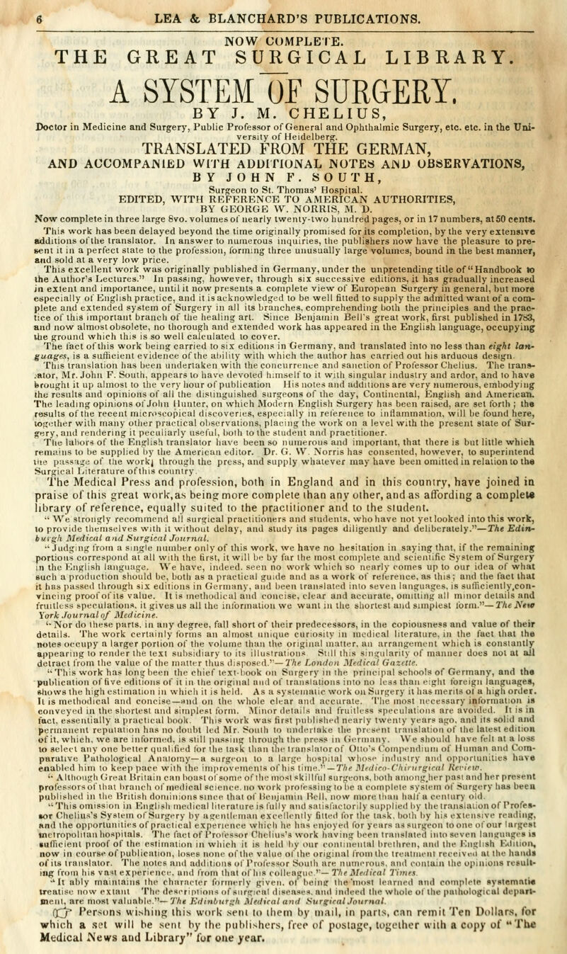 NOW COMPLEIE. THE GREAT SURGICAL LIBRARY. A SYSTEM OF SURGERY. BY J. M. CHELIUS, Doctor in Medicine and Surgery, Public Professor of General and Ophthalmic Surgery, etc. etc. in the Uni- versity of Heidelberg. TRANSLATED FROM THE GERMAN, AND ACCOMPANIED WITH ADDITIONAL NOTES AND OBSERVATIONS, BY JOHN F. SOUTH, Surgeon to St. Thomas' Hospital. EDITED, WITH REFERENCE TO AMERICAN AUTHORITIES, BY GEORGE W. NORRIS, M. D. Now complete in three large 8vo. volumes of nearly iwenty-lwo hundred pages, or in 17 numbers, at 50 cents. This work has been delayed beyond the time originally promised for its completion, by the very extensive additions of the translator. In answer to numerous inquiries, tlie publishers now have the pleasure to pre- sent It in a perfect stale to the profession, forming three unusually large volumes, bound in the best manner, and sold at a very low price. This excellent work was originally published in Germany, under the unpretending title of Handbook to the Author's Lectures. In passing, however, through six successive editions, it has gradually increased jn extent and importance, until it now presents a complete view of European Surgery in general, but more especially of English practice, and it is acknowledged to be well fitted to supply the admitted want of a com- plete aiul extended system of Surgery in all its branches, comprehending both the principles and the prac- tice of this important branch of the healing art. Since Benjamin Bell's great work, first published in 1783, and now almost obsolete, no thorough and extended work has appeared in the English language, occupying the ground which this is so well calculated to cover. The fact of this work being carried to six editions in Germany, and translated into no less than eight Ian- guages, is a sufficient evidence of the ability with which the author has carried out his arduous design. This translation has been undertaken with the concurrence and sanction of Prolessor Chelius. The tran»- .ator, Mr. John F. South, appears to liave devoted himself to it with singular industry and ardor, and to have brought it up almost to llie very hour of publication His notes and additions are very numerous, embodying the results and opinions of all the distinguished surgeons of the day. Continental, English and Americaru The leading opinions of.folin Hunter, on which Modern English Surgery has been raised, are set forth ; the results of the recent microscopical discoveries, especially in reference to intiammation, will lie found here, together with many other practical observations, placing the work on a level with the present state of Sur- gery, and rendering it peculiarly useful, bolh to the student and practitioner. The labors of the English translator have been so numerous and important, that there is but little which remiiiiis to be supplied by the American editor. Dr. G. \V. Norris has consented, however, to superintend the passage of the workj through the press, and supply whatever may have been omitted in relation to the Surgical Literature ofthis country. The Medical Press and profession, both in England and in this country, have joined in praise of this great work,as being more cotnplete than any other, and as affording a conoplew library of reference, equally suited to the practitioner and to the student. •'We strongly recommend all surgical practitioners and students, who have not yet looked into this work, to provide themselves with it without delay, and study its pages diligently and deliberately.—The Ediip- burgh Medical and Surgical Journal. •• .Judging from a single number only of this work, we have no hesitation in saying that, if the remaining portions correspond at all with the first, it will be by far the most coniiileie and scienlific System of Surgery in the English language. We have, indeed, seen no work wliich so nearly coines up to our idea of what such a production should be, both as a practical guide and as a work of reterence, as this; and the fact that it has passed through six editions in Germany, and been translated ink) seven languages, is sutficiently.con- Yincing proof of its value. It is methodical and concise, clear and accurate, omitting all minor details and fruitless speculations, it gives us all the iiilbrnialion we want in the shortest and simplest ibrm.—2Vje JN'«w York Journal of Medicine. '■ Nor do these parts, in any degree, fall short of their predecessors, in the copiousness and value of their details. The work certainly forms an almost uniciue curiosity in medical literature, in the fact that the notes occupy a larger portion of the volume than llie original matter, an arrangement which is consiantly appearing to render the text subsidiary to its illustrations Siill this singularity of manner does not at all detract from the value of the matter thus disposed.''— The London Medical Gazette. This work has long been the chief text-book on Surgery in ihe principal schools of Germany, and the publication of five editions of it in the original and of translations into no less than eight foreign languages, fttiows the liigh estimation in which it is held. As a systematic work on Surgery it has merits ol a high order. It is methodical and concise—mid on the whole clear and accurate. The most necessary information is conveyed in the shortest and simplest form. Minor details and fruitless speculations are avoided. It is in fact, essentially a practical book. This work was first published nearly twenty years ago, and its solid and permanent reputation has no doubt led Mr. South to undertake the present translation of the latest edition of it, which, we are int'ormed. is still passing through the press in (ierinany. We should have fell at a loss to select any one better qualified lor he task than the translator of Olio's Compendium of Human and Com- parative Pathological Anatomy—a surgeon to a large hospital whose industry and opportunities have enabled him to keep pace with the improvements of his time. —T/ie Medicn-Chinirgiral Rerieic. '• Although Great Britain can boast of some of the tnost skillful surgeons, bolh amoiigjier past and her present professors of that branch of medical science.no work prol'essinglo be a complete system of Surgery has been published in the British dominions since that of licnjumin Hell, now more than half a century old, This omission in English medical literature is fully and satisfactorily supplied by the translation of Profes- sor Chelius's System of Surgery by agentlcmaii excellently fitted for the task, both by his extensive reading, and the opportunities of practical experience which he lias enjoyed for years as surgeon toone of our largest metropolitan hospitals. The tact of Professor Chelius's work having been translated into seven languages is sufFicient proof of the estimation in which it is held by our continental brethren, and the English Editioi», now in course of publication, loses none of the value of the original from the treatment receiveit at the hands of its translator. The notes and additions of Professor South are numerous, and couluin the opinions rcsull- tiig from his va'il experience, and from that of his colleague.''— The Medical Timf.\. •'It ably maintains the character formerly given, ot beinir the'most learned and complete systemntte treatise now extant The deserintions of surgical diseases, and indeed the whole ot the pathological depart- Bieiil, are most valuable.—7'A< Edinburgh Medical and Surgical Journal. (Jj Persons wishing this work sent lo ihetn by mail, in parts, can remit Ten Dollars, for which a .set will be sent by the publishers, free of postage, together with a copy of The Medical News and Library for one year.