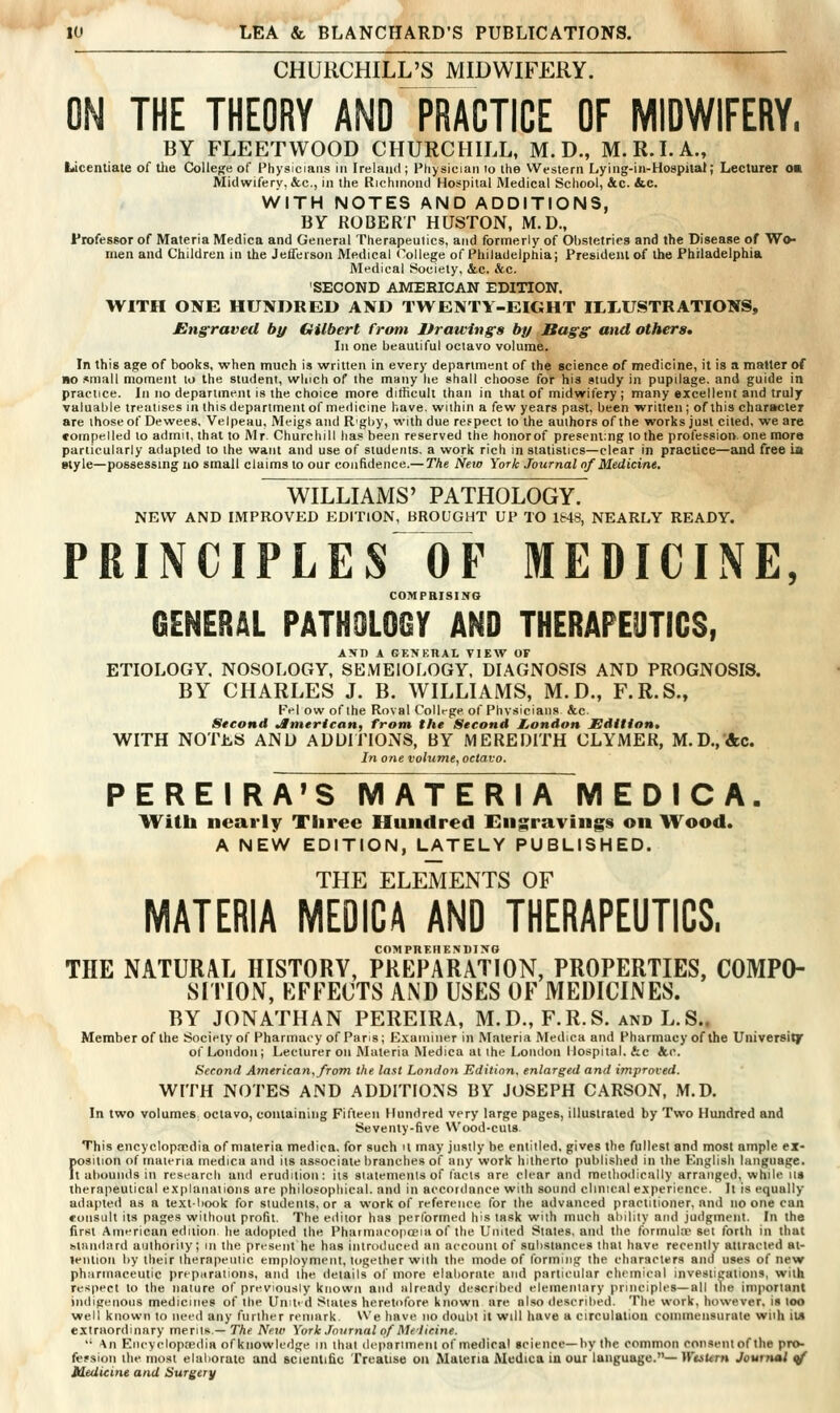 CHURCHILL'S MIDWIFERY. THE THEORY AND PRACTICE OF MIDWIFERY. BY FLEETWOOD CHURCHILL, M. D., M.R.I.A., Licentiate of tlie College of Physicians in Ireland; Pliysician to the Western Lying-in-Hospilal; Lecturer ok Midwifery. &c., in the Rjchmond Hospital Medical School, &c. &.C. WITH NOTES AND ADDITIONS, BY ROBERT HUSTON, M.D., Professor of Materia Medica and General Therapeulics, and formerly of Obstetrics and the Disease of Wo- men and Children in the Jefferson Medical (College of Philadelphia; President of the Philadelphia Medical Society, &c. &.c. SECOND AMERICAN EDITION, WITH ONE HUNDRED AND TWENTY-EIGHT ILLUSTRATIONS, Engraved by Gilbert from Drawings by Bags and others* In one beautiful octavo volume. In this age of books, when much is written in every department of the science of medicine, it is a matter of MO small moment lo the student, winch of the many he shall choose for his study in pupilage, and guide in practice. In no department is the choice more difficult than in that of midwifery ; many excellent and truly valuable treatises in this department of medicine have, within a few years past, been written; of this charitcter are those of Dewees. Velpeau. Meigs and R'gby, with due respect lo the authors of the works just cited, we are •ompelled lo admit, that to Mr. Churchill lias been reserved the honorof presenting lo the profession, one more particularly adapted to ihe want and use of siudeiils. a work rich in statistics—clear in praclice—and free ia style—possessmg no small claims lo our confidence.— The New York Journal of Medicine. WILLIAMS' PATHOLOGY. NEW AND IMPROVED EDITION, BROUGHT UP TO 1&48, NEARLY READY. PRINCIPLES~OF MEDICINE, COMPRISING GENERAL PATHOLOGY AND THERAPEUTICS, AND A GKNKHAL VIEW OF ETIOLOGY. NOSOLOGY, SEiMElOLOGY. DIAGNOSIS AND PROGNOSIS. BY CHARLES J. B. WILLIAMS, M.D., F.R.S., pel ow of the Roval College of Physicians &c. Second American, front the Second JLondon Edition, WITH NOThS AND ADDITIONS, BY MEREDITH CLYMER, M.D.,&c. In one volume, octavo. P E R E I R A»S MATERIA M E D I C A. With nearly Three Hundred Engravings on Wood. A NEW EDITION, LATELY PUBLISHED. THE ELEMENTS OF MATERIA MEOICA AND THERAPEUTICS. COMPREIIENDIXO THE NATURAL HISTORY, PREPARATION, PROPERTIES, COMPO- SITION, EFFECTS AND USES OF MEDICINES. BY JONATHAN PEREIRA, M.D., F.R.S. and L.S.. Member of the Society of Pharmaey of Paris; fc^.xarniner In Materia Medica and Pharmacy of the Universilf of London; Lecturer on Materia Medica at the London Hospital. &c &.C. Second American, from the last London Edition, enlarged and improved. WITH NOTES AND ADDITIONS BY JOSEPH CARSON, M.D. In two voIumeS; octavo, containing Fifteen f lundred very large pages, illustrated by Two Htindred and Seventy-five Wood-cuts This encyclop.Tcdla of materia medica. for such it may justly be entilled, gives the fullest and most ample ex- fosilion of materia medica and Us associate branches of any work hitherto published in the English language, t abounds in research ami erudition: its sialenienls of facts are clear and melliodically arranged, while us therapeutical explanations are phllosoplilcal. and In accordance with sound clinical experience. It is equally adapted as a textbook for students, or a work of reference for the advanced practitioner, and no one can ♦ oiisult its pages without profit. The editor has performed his task with much ability and judgment. In the first American ediiion he adopted the Pharmacopoeia of the United Stales, and the formula set forth in that standard authority; in the present he has introduced an account of substances that have recently attracted at- lenlion by their therapeutic employment, together with the mode of forming the characters and uses of new pharmaceutic preparations, and ihe details of more elaliorate and particular chemical investigations, with respect to the nature of previously known and already described elementary principles—all (lie important indigenous medicines of the Umti d States heretofore known are also described. The work, however, is loo well known to need any further remark We have no doubt it will liave a circulation commensurate wiih it« extraordinary merits.—TAc Neu< York Journal of Me'ticine. '' An Encyclopaedia ofknowledge in thai (lepnrimenl of medical science—by the common consent ofthe pro- fef sion the most elaliorate and scientific Treatise on Materia Medica in our language.— WtsUm Journal </ Medicine and Surgery