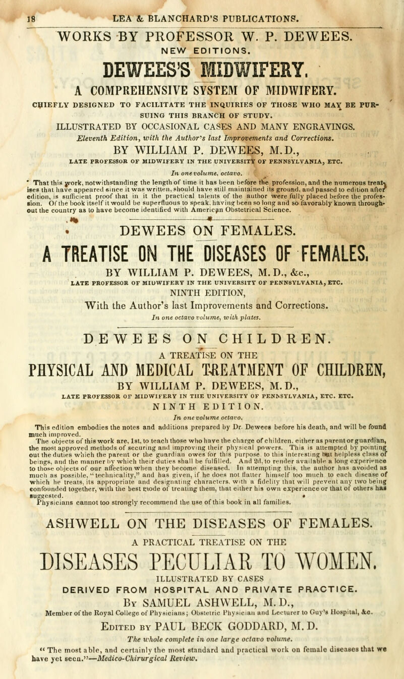 WORKS -BY PROFESSOR W. P. DEWEES. NEW EDITIONS. DEWEES'SlilDWIFERY. A COMPREHENSIVE SYSTEM OF MIDWIFERY. CHIEFLY DESIGNED TO FACILITATE THE INQUIRIES OF THOSE WHO MAY BE PUR- SUING THIS BRANCH OF STUDY. ILLUSTRATED BY OCCASIONAL CASES AND MANY ENGRAVINGS. Eleventh Edition, with the Author's last Improvements and Corrections. BY WILLIAM P. DEWEES, M.D., LATE FBOFESSOR OF MIDWIFERY IN THE UNIVERSITY OF PENNSYLVANIA, ETC. In one volume, octavo. ' That this york, notwithstanding the length of time it has been before the profession, and the numerous treaU ises thai have appeared eince it was written, should have still maintained its ground, and passed to edition after edition, is sufficient proof that in it the practical talents of the author were fully placed before the profes- sion. Of the book itself it would be superfluous to speak, haviua^been so long and so favorably known through- out the country as to have become identified with American Obstetrical Science. DEWEES 0N_ FEIMALES. A TREATISE ON THE DISEASES OF FEMALES. BY WILLIAM P. DEWEES, M. D., &c., LATE PROFESSOR OF MIDWIFERY IN THE UNIVERSITY OF PENNSYLVANIA, ETC. NINTH EDITION, With the Author's last Improvements and Corrections. In one octavo volutne, with plates. DEWEES ON CHILDREN. A TREATISE ON THE PHYSICAL AND MEDICAL TREATMENT OF CHILDREN, BY WILLIAM P. DEWEES, M. D., LATE PROFESSOR OF MIDWIFERY IN THE UNIVERSITY OF PEN^SYLVANIA, ETC. ETC. NINTH EDITION. In one volume octavo. This edition embodies the notes and additions prepared by Dr. Dewees before his death, and will be found mnch improved. The objects of this work are, 1st, to teach those who have the charge of children, either as parent or guardian, the most approved methods of securing and improving iheir physical powers. This is attempted by pointing out the duties which the parent or the guardian owes for this purpose to this interesting hwt helpless class or beings, and the manner hy which their duties shall be fulfilled. And 2d. to render availabl^^ a long experif nee to those objects of our affection when they become diseased. In aiiempting this, the author has avoided as much as possible,  technicality, and has given, if he does not Hauer himself too much to each disease of which he treats, its appropriate and designating characters, with a fidelity that will prevent any two being confounded together, with the best ciode of treating them, that either his own experience or that of others has suggested. • Physicians cannot too strongly recommend the use of this book in all families. ASHWELL ON THE DISEASES OF FEMALES. A PRACTICAL TREATISE ON THE DISEASES PECULIAR TO AVOMEN. ILLUSTRATED BY CASES DERIVED FROM HOSPITAL AND PRIVATE PRACTICE. By SAMUEL ASHWELL, M.D., Member of the Royal College of Physicians; Obstetric Physician and Lecturer to Guy's Hospital, &c. Edited by PAUL BECK GODDARD, M. D. The whole complete in one large octavo volume.  The most able, and certainly the most standard and practical work oa female diseases that we have yet seeu.—Medico-Chirurgical Review.