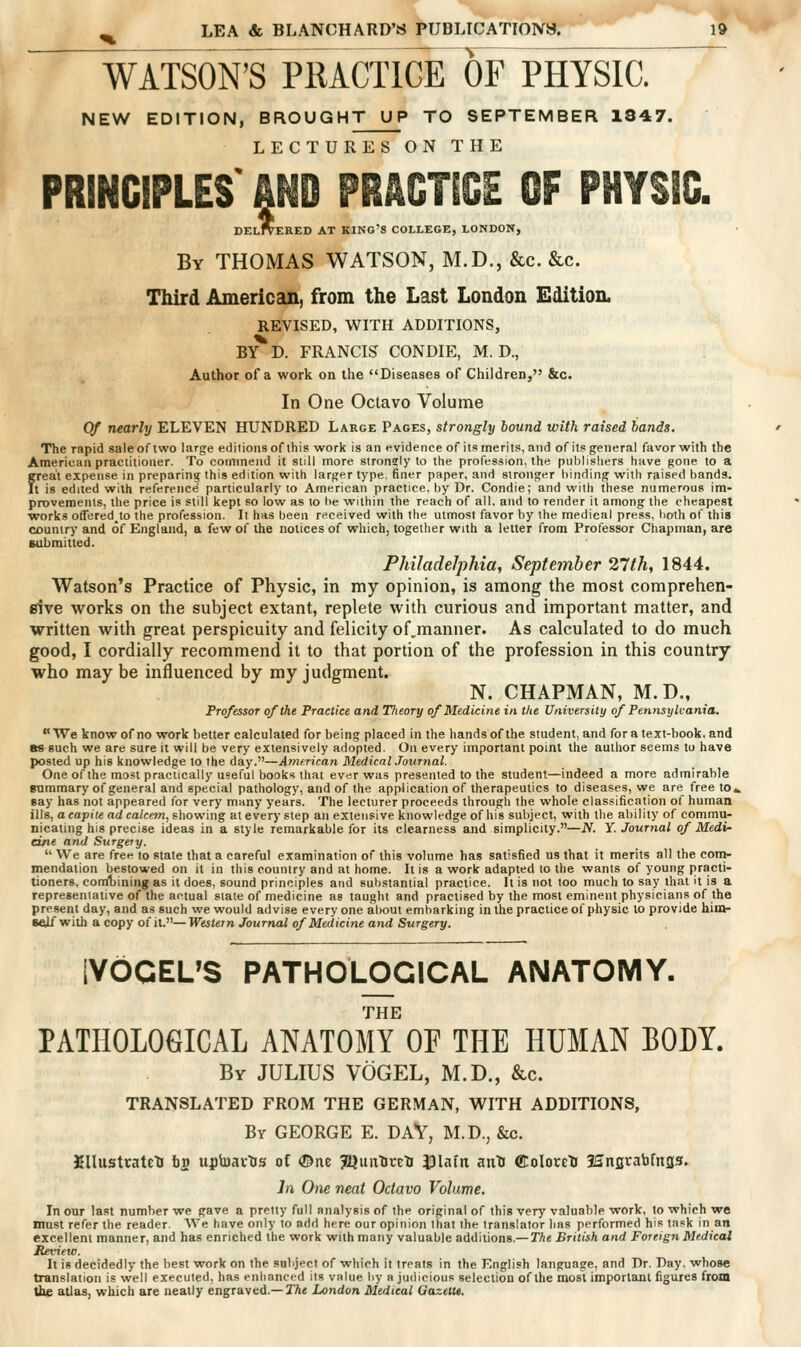 T WATSON'S PRACTICE OF PHYSIC. NEW EDITION, BROUGHT UP TO SEPTEMBER 1847. LECTURES ON THE PRINCIPLES' AND PRACTICE OF PHYSIC DElItERED at king's college, LONDON, By THOMAS WATSON, M.D., &c. &c. Third American, from the Last London Edition. REVISED, WITH ADDITIONS, BY D. FRANCIS CONDIE, M. D., Author of a work on the Diseases of Children, &c. In One Octavo Volume Of nearly ELEVEN HUNDRED Large Pages, strongly bound with raised bands. The rapid sale of two large editions of this work is an evidence of its merits, and of its general favor with the American practitioner. To commend it still more stronsly to tiie profession, the publisliers have gone to a great expense in preparing this edition with larger type, finer paper, and stronger binding with raised bands. Il is edited with reference particularly to American practice, by Dr. Condie; and with these numerous im- provements, the price is still kept so low as to be within the reach of all, and to render it among the cheapest works offered^to the profession. It has been received with the utmost favor by the medical press, both of this country and of England, a few of the notices of which, together with a letter from Professor Chapman, are submitted. Philadelphia, September 27th, 1844. Watson's Practice of Physic, in my opinion, is among the most comprehen- sive works on the subject extant, replete with curious and important matter, and written with great perspicuity and felicity of,manner. As calculated to do much good, I cordially recommend it to that portion of the profession in this country who may be influenced by my judgment. N. CHAPMAN, M.D„ Professor of the Practice and Theory of Medicine in the University of Penyisylvania. TVe know of no work better calculated for being placed in the hands of the student, and for a text-book, and as such we are sure it will be very extensively adopted. On every important point the author seems to have posted up his knowledge to the day.—American MedicalJournal. One of the most practically useful books that ever was presented to the student—indeed a more admirable mmmary of general and special pathology, and of the application of therapeutics to diseases, we are free to« say has not appeared for very many years. The lecturer proceeds through the whole classification of human ills, a capite ad calcem, showing at every step an extensive knowledge of his subject, with the ability of commu- nicating his precise ideas in a style remarkable for its clearness and simplicity.—N. Y. Journal of Medi- cine and Surgery.  We are free to state that a careful examination of this volume has satisfied us that it merits all the corn- mendation bestowed on it in this country and at home. It is a work adapted lo the wants of young practi- tioners, conVbiningas it does, sound principles and substantial practice. It is not too much to say that it is a represeniative of the actual slate of medicine as taught and practised by the most eminent physicians of the present day, and as such we would advise everyone about embarking in the practice of physic lo provide him- seJU with a copy of it.— Western Journal of Medicine and Surgery. IVdGEUS PATHOLOGICAL ANATOMY. THE PATHOLOGICAL ANATOMY OF THE HUMAN BODY. By JULIUS VOGEL, M.D., &c. TRANSLATED FROM THE GERMAN, WITH ADDITIONS, By GEORGE E. DAV, M.D., &c. JJIIustratelJ bv upbai-tis of ©ite ^JJuitUrcti J3lam aiili CoIocelJ Hnflvabfnas. In One neat Octavo Volume. In our last number we gave a pretty full analysis of the original of this very valuable work, to which we must refer the reader. AVe have only to add here our opinion that ihe translator lias performed his task in an excellent manner, and has enriched the work with many valuable additions,—TAe British and Foreign Medicat Review. It is decidedly the best work on the subject of which it treats in the English language, and Dr, Day, whose translation is well executed, has enhanced its value by a judicious selectiou of the most important figures from the atlas, which are neatly engraved,— The London Medical Gazette.