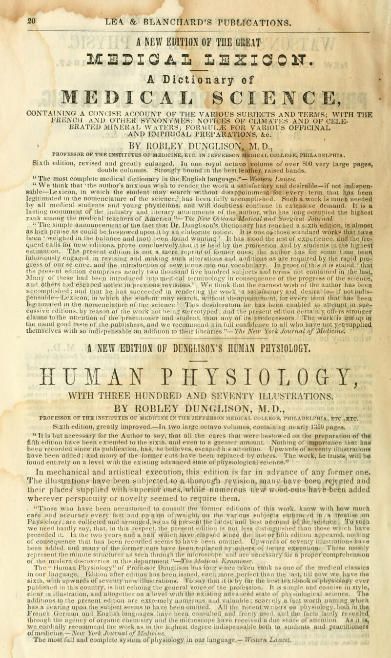 A MW EDITION OP THE GREAT MEDINA L_L E Z I C 0 U. A Dictionary of EDICAL SCIE CE, CONTAINING A CON( ISF, ACCOUNT OF THE VARIOUS SUBJECTS AND TERMS; WITH THE FRENCil AND OTHER SYNONVMES: NOTICES OF CLIMATES AND OF CELE- BRATED MINERAL WATERS; FORMIL.E FOR VARIOUS OFFICINAL AND EMPIRICAL PREPARATIONS, &c.. BY KOBLEY DUNGLISON,^ M. D., PROFESSOR OP THE INSTITUTES OF MEDICINE, ETC. IN JEFFERSON MEDICAL COLLEGE, PHILADELPHIA. Sixth edition, revised and greatly enlarged. In one royal octavo volume of over SOO very large pages, double columns. Strongly bound in llie best leather, raised bands.  The most complete medical dictionary in the English language.— Western Lancet.  We think that 'the author's anxious wish to render the work a satisfactory and desirable—if not indispen- sable—Lexicon, in which the student may search without disappoinnnent for every term that h.as been legitimated in the nomenclature of the science,' lias been fully accomplished. Such a work is much needed by all medical students and young physicians, and will doubtless continue in extensive demand. It is a la.sting monument of the iiulustry and literary attainments of the author, who has long occupied the highest rank among the medical teachers of America —T/ie New Orleans Medical and Surgical Journal. The simple announcement of the fact that Dr. Dunglisoii's Dictionary has reached a sixth edition, is almost as high praise as could be bestowed upon it by an elaborate notice. It is oneovthose siandard works that nave been ' weighed in the balance and (not) been found wanting' It has stood the lest of experience, and the tVe- quent calls for new editions, prove conclusively that it is heid by the profession and by students in the highest estimation. The present edition is not a mere reprint of former ones; the author has for some time been laboriotisly engaged in revising and making such alterations and additions as are required by the rapid pro- gress ol our science, and the introduction of new lemis into oui vocabulary. In proof of this it is staled ' that the presr-nt edition comprises nearly Iwo thousand five hundred subjects and terms not contained in the last. Many of these had been introduced into medical terminology in consequence of the progress of the science, and others had escaped notice in previous revisions.' We think that the earnest wish of the author has been accomplished; and that he has succeeded in rendering the work'a salisfaciory and desiralde—if not indis- pensable—Lexicon, in which the student may search, without disappointment, for every term that has been legilimaied in the nomenclature of tiie science.' This desideratum he has been enabled lo attempt in suc- cessive editions, by reason of the work not being stereotyped; and the present edition,certainly ofiVrs stronger claims to the attention of the yiraciiuoner and student, than any of its predecessors. The wOrk is got up in the usual good taste of the publishers, and we recommend it in lull confidence lo all who have not yet supplied themselves with so indispensable an addition to their liliraries —TAc New York Journal of Medicine. . ^ *' A NEW EDITION OF DDNGLISON'S HUMAN PflYSIOLOGY. HUMAN PHYSIOLOGY, WITH THRP^E HUNDRED AND SEVENTY ILLUSTRATIONS. BY ROBLEY DUNGLISON, M.D., PROFESSOR OF THE INSTITUTES OF MEDICINE IN THE JEFFERSON MEDICAL COLLEGE, PHILADELPHIA, ETC ,ETC. Sixth edition, greatly improved.—In two large octavo volumes, containing nearly i:j50 pages.  It is but necessary for the Author to say, that all the cares that were bestowed on ihe preparation of the fifth edition have been extended lo the sixth, and even to a greater amount. Nothing of in]|)oriance that has been recor<led since Its publication, has, he believes, e.«caprd h.s ait'Mitloii. Upwards of seventy illustraiions have been added; and many of the Ibrmer cuts have l)een replaced by others. The work, he trusts, will be found entirely on a level with the existing advanced state of physiological scieiice. Ill mechanical and artistical execution, this edition i.^^ far in advance of any former one. The illustrations have been subjected lo a ihorougfii revision, many have been rejected and their places supplied with superior ones, while numerous new wood-cuts have been added wherever perspicuity or novelty seemed to require them. . Those who have been accustomed to consult the tbrmer editions of this work, know with how much care and accuracy every fact and opinion of weight, on the various subjects embraced in a treatise on Physiology, are collected and tirranged, so as tQ present the latest and best account of the science To such we need hardly say, that, in this respect, the present eililioii is not less distinguished than tho.se which have preceded it. In the two years and a half vvhicli have elapsed since the last oriFitih edition appeared, nothing of consequence that has been recorded seems to have been omiued. Upward.* of seventy illustrations hava been added, and many of the lormer cuts have been replaced by oihers of better execution. These mostly represent the minute structure.-: as seen through the microscope and are necessary for a proper comprehension of the modern discoveries m ihis departmoiit ■'—Tlie MeUical Examiner. The  Human Physiology of Professor Dunglison has long since taken rank as one of the medical classics in our language. Edition after edition has been issued, each more perfect than the la-t, lill now we have the sixth, wiih upwards of seventy new illustralioiia. To say that it is by far the best text-book of physioloify ever published in this country, is but echoing the general voice of the protession. It is s.mple and concise in style, clear in illustration, and altogether on a level with the existing advanced state of pinsiologieal science. The additions lo the present edition are extnniely lunnerous and valuable; scarcely u tact worth uaining which has a bearing upon the subject seeins to have been omitted. All the recent writers on physiology, bolli In the^ French Gerinan and English languages, have been coll^^u!led and t'reely used, uiid the facts lately revealed through the sigency oforuanic chemistry and the microscope have received a due share of attention As it it, we cordially recoinmeiid the work as in the highest degree indispensable both lo sludcuts and pidclitiuuers of medicine.— New York Journal of J\Ieilicine.. The most full and coinpleto system of physiology iu our language.—IKtsfcfH Lancet.