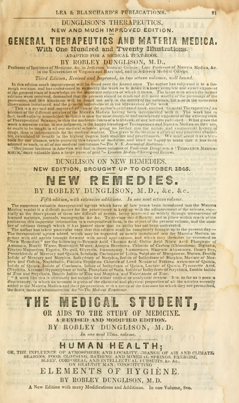 DUNGLISON'S THERAPEUTICS^ NEW AND MUCH IMPROVED EDITION. .GENERAL THERAPEOTICS Af^lD MATIfllA MEOiCA. With One Hundred and Twenty Illustrations. ADAl>Ti:i) ['OR A MEDICAL Tl'XT-BOOlv. BY KOBLEY DUNGLISON, M.D., Professor ofliisiitutes of Medicine. &(:. ill .lell'erson .Mcilnal College; Laic Hrol'essor of Materia Medica, &c. ill the Umversilies of Virginiu and Mnryiaiid, aud iii jcfl'ei sou Medical CollegB. Third EditioJi, Hevised and Improved, in two octavo volumes, well hound. In tills edition much improvement will be found over the former ones The author lias suhjecied it to a tho- rouah revision, and has endeavored to so^modify the work as to niiike it a more complete and exact exponent of the.present stale of knowledge on the ijiiporiain siil)jeels of which it ireais. The fnvor wilh whiclithe former editions we.re received, demanded thai the present should he rendered siill more worlliyoflhe patronajje of tne profession, and this alteration will he found not only in the nuuieroflhe volumes, but aiso in the numerous lllusiraiioiis introduced and the gr-neral improvement in tlie appeainnee of the work ■' This IS a revised and improved edition of the auihoi's celebrated book, eiuilied • General Therapeutics;' an account of the (JifTerenl articles of the Materia Medica having been incorporated with it. The work has. in fact, beetl entirely remodelled, soiliat it is now the most compfete and saiislactory exponent of the existing,state of Therapeutical Science, within the moderate limilsof a text-hook,of any hitherto published V\ hat gives the w^ork a superior value, in our judgment, is the happy blendiiigof Tlierapeulics and Materia Medica as they are, or ought to be taught in all our medical schools; going no farther iiilo the luilure and (omiiiercial hislnry of drugs, than is indispensable for the medical student. This gives to the treatise a clinical and praciicil charae- ter, calculated to benefit in the highest degree, both students and practitioners. We shall a'lnpt it as a texi- book for our classes, while pursuing this brunch of medicine, and shall be happy to learn that it has been adopted as such, in all of our medical instiimioiis —Tlie N Y. Journal of JiUilici/ie. Our junior brethren in America will find in these volumes of Profes,.;or Diingl.snn. a 'Tiiesaurvs Mediua- MlNuatj'niore valuable than a large purse of gold.— London MfUico-Chirurgical Kccttw. DUNGLISON ON NEW REMEDIES. NEW EDITION, BROUGHT UP TO OCTOBER IS^S. BY ROBLEY DUNGLISON, M.D., &c. &c. Fifth edition, with extensive additions. In one neat octavo volume. The numerous valuable therapeutical agi-nts which have of late years lieen introduced into the Materia Medica. render it a difficult matter for the praeliiioner to keep up wilh the advancement of the sciente, espe- cially as the descriptions of them are diflicult of access, being scattered so widely ihioiign transactions of learned societies, journals, monographs. &o &c. To obviate this difficulty, and to place within reach oftiie profession this important information in a compendious form, is the ol ject of the present volume, and the num- ber of editions through which it has passeil show that its utility has not been underrated. The author has taken particular care that this edition shall be completely broughi up to the present day.— The therapeutical ageuis added, which may be regarded as newly introduced into the Materia Medica. to- gether wnh old agents broughi forward wilh novel applications, and which may therefore be esteemed as New Remedies. are the tollowing:—Benzoic Acid. ( hromic Acid. (Jallic Acid Nitric Acid. Phosphate of Ammonia, Binelli Water, Brocchieri Water, Atropia Beerberia. Chloride of Carbon (Chloroform), Digitalia, Electro-Magnetism. Ergotin, Ox-gall, Glycerin, Hisemospasy. l-ia'mosiasis, Hageiiia Abyssiiiica. Money Bee, Protochloride of Mercury and Quinia. lodofoim. Carbonate of Lithia, Sulphate of Manganese, Matico, Double Iodide of \rercary and Morphia, lodhydrate of ftlorphia, Iodide of lodhydrate of Morjihia, Muriate of Mor- phia and Codcia, Naphlhalin, Piscidia Erythrina. Chloride of Lend Niirate of Potassu. Arseiuateof Quinia, Iodide of Quinia. Iodide of Ciiichonia. Iodide of lodhydrate of Quinia, Lactat'^ of Quinia, Pyroaceiic Acid, (Naphtha, Acetone) Hyposulphate of Soda, Phosphate of Soda, lodideof lodhydrate of Strychnia, Double Iodide of Zinc and Strychnia. Double Iodide of Zinc and Morphia, and Valerianate of Zinc, I '' A work like this is obviously not suitable for either critical or aiialy lical review. It is. so far as it goes, a dispensatory, in which an account is given of the chemical and physical properties of all the articles recently added to the Materia Medica and iheir preparations wnh a iioticeof ilie diseases for which they are prescribed, the doses, mode of administration &c.—The Mtdical Examiner. OR AIDS TO THE STUDY OF MEDICINE. A KEVISEO AND MODIFIED EDITION. BY ROBLEY DUNGLISON, M. D. In one neat l2mo. volume. H U MAN HEALTH; OR, THE INFLUENCE OF ATMOSPHERE AND LOC.MJTY. ,';nANGE OF AIR AND CLIMATBi SEASONS. FOOD CLOI'HING, BATIIL\(i AND MINERAL SPRINGS, EXERCISE, SLEEP, CORPOREAL AND INTELLECTUAL I'CRSUITS, &c. &c., ON 1I1'>ALTIIY MAN: CONSilTUTING ELEMENTS OF HYGIENE. BY ROBLEY DUNGLISON, M. D. A New Edition with many Modifications and Additions. In one Volume, 8to.