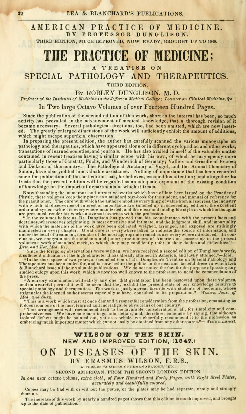 — ■—-—■ • —^ «* . AMERICAN PRACTICE OF MEDICINE. BY PROFESSOR DUNGLISON. THIRD EDITION, MUCH IMPROVED, NOW READY, BROUGHT UP TO 184a THE PRACTICE^OF MEDICINE; A TREATISE ON SPECIAL PATHOLOGY AND THERAPEUTICS. THIRD EDITION. By ROBLEY DUNGLISON, M. D. Professor of the Institutes of Medicine in the Jefferson Medical College; Lecturer on Clinical Medicine, SfC In Two large Octavo Volumes of over Fourteen Hundred Pages. Since the publication of the second edition of this work, short as the interval has been, so much activity has prevailed in the advancement of medical knowledge, that a thorough revision of it became necessary. Several pathological affections, too, had been omitted, which are now insert- ed. The greatly enlarged dimensions of the work will sufficiently exhibit the amount of additions, which might escape superficial observation. In preparing the present edition, the author has carefully scanned the various monographs on pathology and therapeutics, which have appeared alone or in different cyclopcediac and other works, transactions of learned societies, and journals. He has also availed himself of the valuable matter contained in recent treatises having a similar scope with his own, of which he may specify more particularly those of Canstatt, Fuchs, and Wunderlich of Germany; Valliex and Grisolle of France; and Dickson of this country. The Pathological Anatomy of Vogel, and the Animal Chemistry of Simon, have also yielded him valuable assistance. Nothing of importance that has been recorded since the publication of the last edition has, he believes, escaped his attention; and altogether ha trusts that the present edition will be regarded as an adequate exponent of the existing condition of knowledge on the important departments of which it treats. Notwltlistanding: the numerous and attractive works which have of late been issued on the Practice of Physic, these volumes keep their place as a standard text-book for the student, and manual of reference for the practitioner. The care with which the author embodies everything of value from all sources, the industry with which all discoveries of interest or importance are summed up in succeeding editions, the excellent order and system which is everywhere manilested. and the clear and intelligible style in which his tboughtfl are presented, render his works universal favorites with the profession. In the volumes betbre us, Dr. Dunglison has proved that his acquaintance with the present facts and doctrines, wheresoever originating, is most extensive and intimate, and the judgment, skill, and impartiality with which the tnaterials of the work have been collected, weighed, arranged, and exposed, are strikingly manifested in every chapter. Great care is everywhere taken to indicate the source of information, and under the head of treatment, formulae of the most appropriate remedies are everywhere introduced. In con- clusion, we congratulate the students and junior practitioners of America on possessing in the present volumes a work of standard merit, to which they may confidently refer in their doubts and difficulties.— Brit, and For. Med. Rev. '' Since the foregoing observations were written, we have received a second edition of Dunglison'e work, a sufficient indication of the high character it has already attained in America, and justly attained.—/6id. In the short space of two years, a second edition of Dr. Dunglison's Treatise on Special Pathology and Therapeutics has been called for, and is now before the public in the neat and tasteful dress in which Lea & Blanchard issue all their valualile publications. AVe do not notice the fact for the purpose of passing any studied eulogy upon this work, which is now loo well known to the profession to need the commendation of the press. A cursory examination will satisfy any one, that great labor has been bestowed upon these volumes, and on a careful perusal it will be seen that they exhibit the present state of our knowledge relative to special pathology and therapeutics. The work is justly a great favorite with students of medicine, whosfl exigencies the Teamed author seems especially to have consulted in its preparation.'—Western Jour, of Med. and Surg.  This is a work which must at once demand a respectful consideration from the profession, emanating aa it does from one of the most learned and indefatigable physicians o( our country. This arrangement will recommend itself to the favorable consideration of all, for simplicity and com- prehensiveness. We have no space to go into details, and, therefore, conclude by saying, that although isolated defects might be pointed out, yet as a whole, we cheerfully recommend it to the profession, aa embracing much important matter which cannot easily be obtained from any other source.— Western Lancet. WILSON OSr THE SKIU. NEW AND IMPROVED EDITION, (1847.) ON DTSEASES~OF THE SKIN. BY ERASMUS WILSON, F. R. S., AUTHOR OF -A SYSTEM OF HUMAN ANATOMY, ETC. SECOND AMERICAN, FROM THE SECOND LONDON EDITION. In one neat octavo volume, extra cloth, of Four Hundred and Forty Pages, with Eight Steel Plates, accurately and beautifully colored. Copies may be had with or without the plates, or the plates may be had separate, neatly and strongly done up. The increase of this work by nearly a hundred pages shows that this edition is much improved, and brought up to the date of publication.