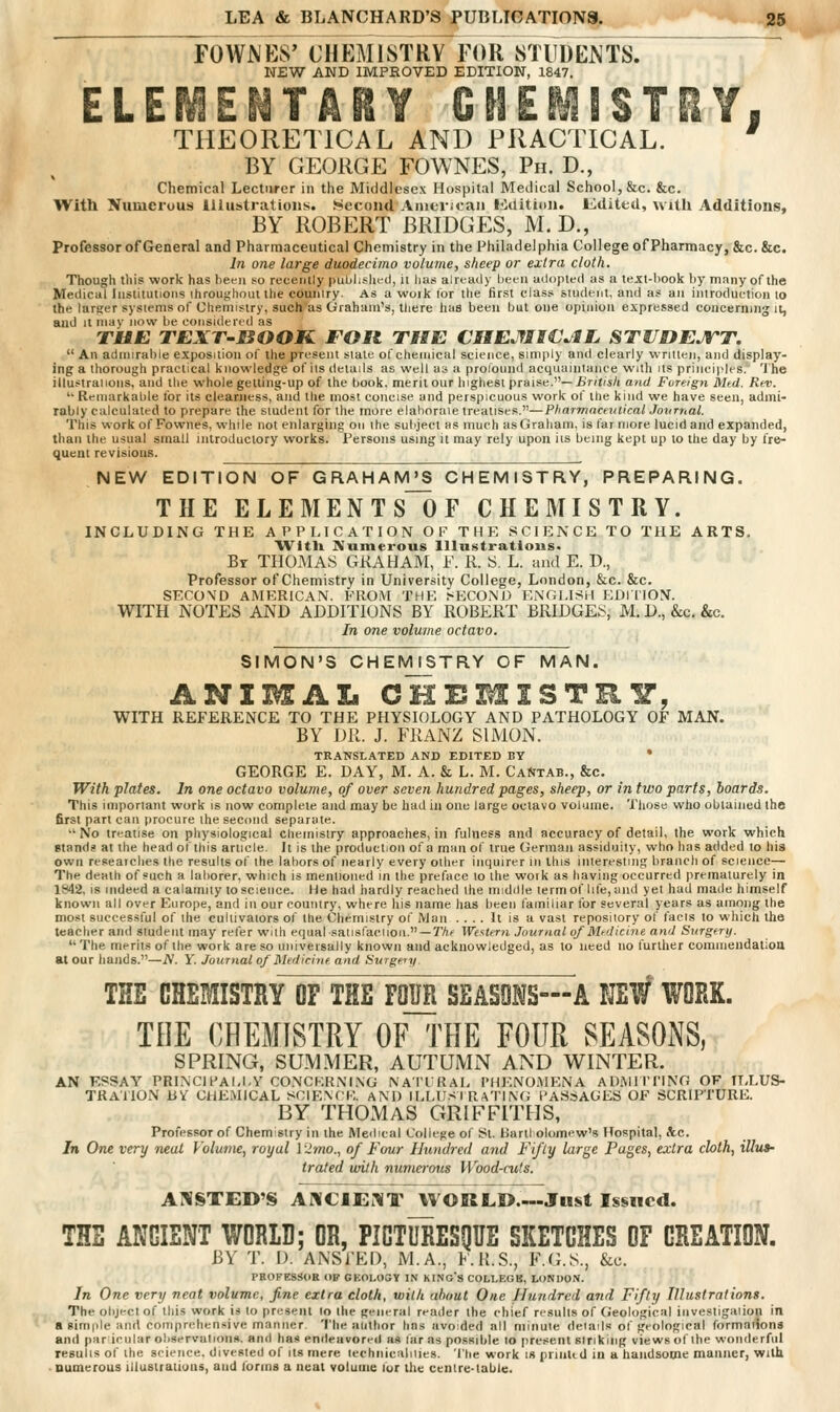 FOWNES' CHEMISTRY FOR STUDENTS. NEW AND IMPEOVED EDITION, 1847. ELEMENTARY CHEMISTRY. THEORETICAL AND PRACTICAL. ' BY GEORGE FOWNES, Ph. D., Chemical Lecturer in the Middlesex Hospital Medical School, &c. &c. With Numerous Illustrations. Second American l<iilitiiin. Indited, with Additions, BY ROBERT BRIDGES, M. D., Professor of General and Pharmaceutical Chemistry in the Philadelphia College of Pharmacy, &c.&c. In one large duodecimo volume, sheep or extra cloth. Though this work has been so recently puLilislied, ii lias already been adopted as a text-book by many of the Medical Institutions ihrou^liout tlie country. As a woik lor the first class student, and as an introduction to the larger systems of Chemistry, such us Graham's, tliere has been hut one opinion expressed concerning it, and It may now be considered as TUE TEXT-BOOK FOR THE €HEMl€JtL STUOEJTT.  An admirable exposition of the present stale of chemical science, simply and clearly written, and display- ing a thorough practical knowledge of its details as well us a profound acquaintanee with us principles. 'J'he illustraiions, and the whole getting-up of the book, merit our highest ptai»e.—Britisli and Fvreigyi Med. R(V. '• Remarkable for its clearness, and the most concise and perspicuous work of the kind we have seen, admi- rably calculated to prepare the student for the more elahoraie treatises.—Phannnceiuical Jovrnal. This work of Fownes, while not enlarging on the subject as much asGraliam, is far more lucid and expanded, than the usual small inlroduclory works. Persons using it may rely upon its being kept up to the day by fre- quent revisions. NEW EDITION OF GRAHAIVPS CHEMISTRY, PREPARING. THE ELEMENTS~OF CHEMISTRY. INCLUDING THE APPLICATION OF THE SCIENCE TO THE ARTS. AVitli Numerous Illustrations. Br THOMAS GKAHAM, F. R. 8. L. and E. D., Professor of Chemistry in University College, London, &c. &c. SECOND AMERICAN. FROM THE >EC0M:) ENGLISH EDIl'ION. WITH NOTES AND ADDITIONS BY ROBERT BRIDGES, M. D., &c. &c. In one volume octavo. SIMON'S CHEMISTRY OF MAN. ANIMAL CHEMISTRY, WITH REFERENCE TO THE PHYSIOLOGY AND PATHOLOGY OF MAN. BY DR. J. FRANZ SIMON. TRANSLATED AND EDITED BY * GEORGE E. DAY, M. A. & L. M. Ca^jtab., &c. With plates. In one octavo volume, of over seven hundred pages, sheep, or in two parts, boards. This important work is now complete and may be bad in one large octavo volume. Those who obtained the first part can procure the second separate. No treatise on physiological chemistry approaches, in fulness and accuracy of detail, the work which stands at the head of this article. It is the production of a man of true German assiduity, who has added to his own reseaiches the results of the labors of nearly every other imiuirer in this interesting branch of science— The death of such a laborer, which is mentioned in the preface to the work as having occurred prematurely in 1842. IS indeed a calamity to science. He had hardly reached the middle term of lite, and yet had made himself known all over Europe, and in our country, where his name lias been familiar for several years as among the most successful of the cultivators of the Chemistry of Man .... It is a vast repository of tacts to which tha teacher and student may reler with equal satisfaci ion. —7'Af Western Journal of Medicine and SuTgery. The merits of the work are so universally known and acknowledged, as to need no further cominendatiou at our hands.—jY. i'. Journal of Medicine and Surgeiy. THE CHEMISTRY OF THE FOUR SEASONS—A NEW WORK. THE CHEMISTRY OF THE FOUR SEASONS, SPRING, SUMMER, AUTUMN AND WINTER. AN ESSAY PRINCn^AI.I.Y CONCKRiM.XG NAI'IRAI, I'HENO.MENA ADMliriNG OF TELUS- TRATION BV CHEMICAL SCIEXf'E AM) II.MIS I R aTIN(; I'ASSACES OF SCRIPTURE. BY THOMAS GRIFFITHS, Professor of Chemistry in the Medical College of St. HartI olomew's Hospital, iVc. In One very neat Volume, royal \ 2mo., of Four Hundred and Fifty large Pages, extra cloth, illus- trated with numerous Wood-cuts. AIVSTED'S AKGIEi'VT WORLD.—Just Issued. THE ANCIENT WORLD; OR, PICTURESgUE SKETCHES OF CREATION. BY T. D. ANSl'ED, M.A., 1<.R.S., F.(i.S., &c. PBOFESSOE OP GKOI.OSY I.N KING'S COLLEGE, LONDON. In One very neat volume, fine extra cloth, with about One Hundred aiid Fifty Illustrations. The object of this work is to present lo the general reader the chief results of Geological iiivestigalion in a eimiile and comprehensive manner. 'I'lie author has avoded all minute details of geological formations and par irular observations, and has endeavored as tar as possible to present sinking views of the wonderful results of the science, divested of its mere lechnicaliiies. The work is prinlid in a handsome manner, with .numerous lilusifatiuns, and forms a neat volume fur the centre-table.