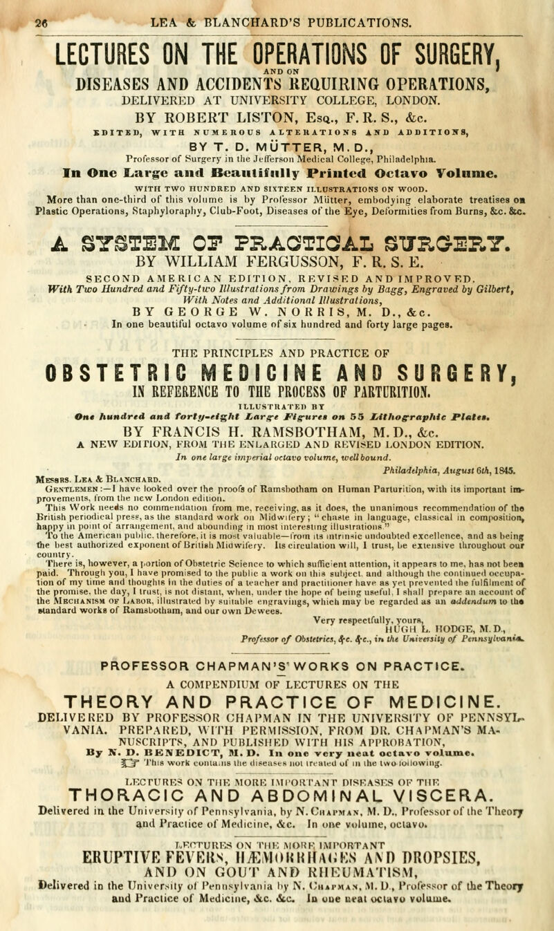 lecturesIOTeTperations of surgery, AND ON ' DISEASES AND ACCIDENTS REaUIRlNG OPERATIONS, DELIVERED AT UNIVERSITY COLLEGE, LONDON. BY ROBERT LISTON, Esq., F. R. S., &c. SSITED, WITH NUMEROUS ALTERATIONS AND ADDITIONS, BY T. D. MUTTER, M. D., Professor of Surgery in the JeflTerson Medical College, Philadelphia. In One Large and JBeautifiilly Printed Octavo Volnme. WITH TWO HUNDRED AND SIXTEEN ILLUSTRATIONS ON WOOD. More than one-third of this volume is by Professor Miitter, embodying elaborate treatises o« Plastic Operations, Staphyloraphy, Club-Foot, Diseases of the Eye, Deformities from Burns, &c.&c. A SYSTEM OP PRAOTiaAL SJRC7lP«Y. BY WILLIAM FERGUSSON, F. R. S. E. SECOND AMERICAN EDITION, REVISED AND IMPROVED. With Two Hundred and Fifty-two Illustrations from Drawings by Bagg, Engraved by Gilbert, With Notes and Additional Illustrations, BY GEORGE W. NORRIS.M. D.,&c. In one beautiful octavo volume of six hundred and forty large pages. THE PRINCIPLES AND PRACTICE OF OBSTETRIC MEDICINE AND SURGERY, IN REFERENCE TO THE PROCESS OP PABTCRITION. ILLUSTRATED BY Oh* hundred and forttf-eight JLargt Flgurtu on 55 LiithoerapMe Pltit«»t BY FRANCIS H. RAMSBOTHAM, M. D., <fec. A NEW EDITION, FROAI TUB ENLARGED AND REVlJiED LONDON EDITION. In one large imjierial octavo volume, well bound. Philadelphia, August 6th, 1S45. Messrs. Lea & Bunchard. Gentlemen :—I have looked over the proofs of Ramsbothara on Human Parturition, with its important im- provements, from the new London ediiioti. This Work neeils no commendation from me, receiving, as it does, the unanimous recommendation of tho British periodical press, as the standard work on Midwilery; chaste in language, classical in composition, happy in point of arrangement, and abounding in most interesting illusirations  To the American puldic. therefore, it is most valuable—from its intrinsic undoubted excellence, and as being the best authorized exponent of British Midwifery. Its circulation will, I trust, be extensive throughout our country. There is, however, a portion of Obstetric Science to which sufficient attention, it appears to me, has not been paid. Through you, 1 have promised to the public a work on this subject, and although the continued occupa- tion of my time and thoughts in the duties of a teacher and practitioner have as yet prevented the fulfilment of the promise, the day, I trust, is not distant, when, under the hope of being useful, I shall prepare an account of the Mechanism of I^abor, illustrated by suitable engravings, which may be regarded as an addendum to th* standard works of Ramsbotham, and our own Dewees. Very respectfully, yours, HUGH L. HODGE, M.D., Professor of Obstetrics, Sj^e. Sfc, tr» the Uiiirersily of Pennsylvaitim^ PROFESSOR CHAPMAN'S-WORKS ON PRACTICE. A COMPENDIUM OF LECTURES ON THE THEORY AND PRACTICE OF MEDICINE. DELIVERED BY PROFESSOR CHAPMAN IN THE UNIVEFISITY OF PENNSYL» VANIA. PREPARED, WITH PERMISSION. FROM DR. CHAPMAN'S MA- NUSCRIPTS, AND PUBLISHED WITH HLS APPROBATION, By N. D. BKNEOICT, M. D. In one very neat octavo volume. 5;J This work contains the diseases not treated of in the two following. LECTURES ON THE MORK IMI'ORI'ANT DISEASES OF THE THORACIC AND ABDOMINAL VISCERA. Delivered in. the University of Pennsylvania, by N. Chapman, M. D., Professor of the Theory and Practice of Medicine, &c. In one v«)lume, octavo. LECTURES ON THE MORE IMPORTANT ERUPTIVE FEVRIls, IliEViOKHKAliKS A\D DROPSIES, AND ON GOUT ANF) KHKUiVIATlS.Vl, Delivered in the University o( Pennsylvania hy N. ('iiaphan, >L D., Professor of the Theory and Practice of Medicine, «&.c. &c. In uue ueat uciavu volame.