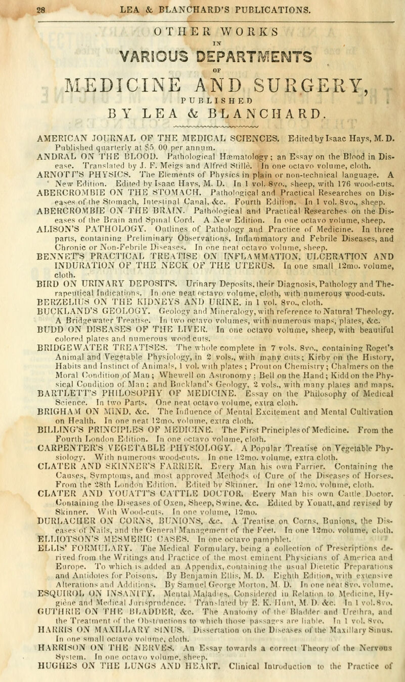 OTHER WORKS IX VARIOUS DEPARTME^JTS OF MEDICINE AND SURGERY, PUBLISHED BY LEA & B L A N C II A R D . AMERICAN JOURNAL OF THE MEDICAL SCIENCES. Editedby Isaac Hays, M. D. Published qnarierlv at $5 00 per annum. ANDRAL ON THE BLOOD. Patholosrie.al Haematology; an Essay on the Blood in Dis- ease. Translated by J. F. Meigs and Alfred Stille. In one octavo volume, cloth. ARNOTF'S PHYSICS. The Elements of Physics in plain or non-technical language. A ■ New Edition. Edited bv Isaac Hays, M. D. In 1 vol. 8vo., sheep, with 176 wood-cuts. ABERCROMBIE ON THE'STOMACH. Pathological and Practical Researches on Dis- eases of the Stomach, Intestinal Canal, &c. Fourth Edition. In 1 vol. 8vo., sheep. ABERCROMBIE ON THE BRAIN. Pathological and Practical Researches on the Dis- eases of the Brain and Spinal Cord. A New Edition. In one octavo volume, sheep. ALISON'S PATHOLOGY. Outlines of Pathology and Practice of Medicine. In three parts, containing Preliminary Observations, Inflammatory and Febrile Diseases, and Chronic or Non-Febrile Diseases. In one neat octavo volume, sheep. BENNCT'S PRACTICAL TREATISE ON INFLAMMATION, ULCERATION AND INDURATION OF THE NECK OF THE UTERUS. In one small 12mu. volume, cloth. BIRD ON URINARY DEPOSITS. Urinary Deposits, their Diagnosis, Pathology and The- rapeutical Indications. In one neat octavo volume, cloth, with numerous wood-cuts. BERZELIUS ON THE KIDNEYS AND URINE, in 1 vol. 8vo., clolh. BUCKLAND'S GEOLOGY. Geology and Mineralogy, with reference to Natural Theology. A Bridgewater Treatise. In two octavo volumes, with numerous maps, plates, &c. BUDD OxN DISEASES OF THE LIVER. In one octavo volume, sheep, with beautiful colored plates and nnmerous woodcuts. BRIDGEWATER TREATISES. The whcde complete in 7 vols. 8vo.. containing Rogct's Animal and Vegetable Physiology, in 2 vols., with many cuts; Kirby on the History, Habits and Instinct of Animals, 1 vol. with plates ; Prouton (Jhemisiry; Chalmers on the Moral (condition of Man ; Whewell on Astronomy ; Bell on the Hand; Kidd on the Phy- sical Condition of Man; and Bnckland's Geology, 2 vols., with many plates and maps. BARTLETT'S PHILOSOPHY OF MEDICINE. Essay on the Philosophy of Medical Science. In two Parts. One neat octavo volume, extra cloth. BRIGHAM ON MIND. &c. The Influence of Mental Excitement and Mental Cultivation on Health. In (me neat 12mo. volume, extra cloth. BILLING'S PRINCIPLES OF MEDKJINE. The First Principles of Medicine. From the Fourth London Edition. In one octavo volume, clolh. CARPENTER'S VEGE I'ABLE PHVSIOLOGY. A Popular Treatise on Vegetable Phy- siology. With numerous wood-cuts. In one 12mo. volume, extra cloth. CLATERAND SKINNER'S FARRIER. Every Man his own Farrier. Containing the Causes, Symptoms, and most approved Methods of Cure of the Diseases of Horses. From the 28th London Edilitm. Edited bv Skinner. In one Timo. volume, cloth. CLATER AND YOUATT'S CATTLE DOCTOR. Every Man his own Cattle Doctor. Containing the Diseases of Oxen, Sheep, Swine, &c. Edited by i'ouatt, and revised by Skinner. With Wood-cuts. In one volume, r2mo. DURLACHER ON CORNS, BUNIONS, Sec. A Treatise on Corns, Bunions, the Dis- eases of Nails, and the General Management of the Feet. In one 12mo. volume, cloth. ELUOTSON'S MESMERIC CASES. In one octavo pamphlet. ELLIS' FORMULARY. 'Jhe Medical Formulary, being a collection of Prescriptions de- rived from the Writings and Practice of the mo'^t eminent Physicians of .^merica and Europe. To which is added an Appendix, containing the usual Dietetic Preparations and Antidotes for Poisons. By Benjamin Ellis, M. D. Eighth Edition, with extensive Alterations and Additions. By Samuel George Morton, M. D. In one neat 8vo. volume. ESQUIROL ON INSANITV. Mental Maladies, Considered in Relation to Medicine, Hy- giene and Medical Jurisprudence. Tran-lated by E. K. Hunt, M. D. &c. In I vol.Svo. GU'J'HRIE ON THE BLADDER, &c. The Anatomy of the Bladder and Urethra, and the Treatment of the ()h-.!inotions to which those passages are liable. In 1 vol. Svo. HARRIS ON MAXILLARY NixiJS. Dissertation on the Diseases of the Maxillary Sinus. In one small octavo volume, clolh. HARRISON ON THE NERVES. An Essay towards a correct Theory of the Nervous System. In one octavo volume, sheep. HUGHES ON THE LUNGS AND HEART. Clinical Introduction to the Practice of