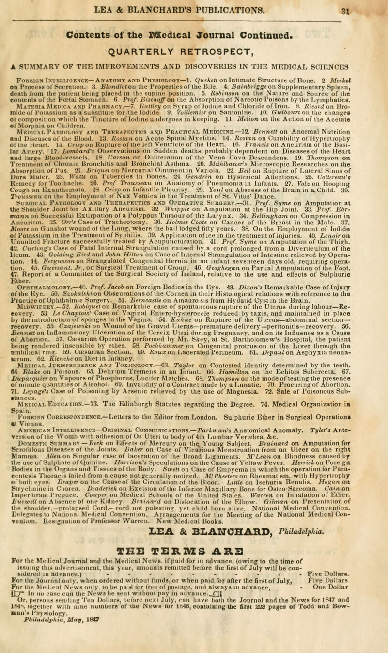 Contents of the ZMtcdical Journal Continued. QUARTERLY RETROSPECT, A SUMMARY OF THE IMPROVEMENTS AND DISCOVERIES IN THE MEDICAL SCIENCES Foreign IxTELLTGKNCE—Anatomy AND Physiology—1. Qi/cteH on Intimate Structure of Bone. 2. Meckel on Process of Secretion. 3. Blondlotou the Properties of the Hile. 4. Baj'niWgge on Supplementary Spleen, death from the patient being placed in the supine position. 5. Robinson on llie Nature and Source of the contents of the Foetal Stomach, (i. Prnf. Bischoff on the Absorption of Narcotic Poisons by the Lymphatics. Materia Mkuica and 1'harmacy.—7. Eattley on Syrup of Jodide and Chloride of Iron. 8. Ricord on Hro- mideof Potassium as a substitute for the Iodide. 9. Voillemier on Santonine. 10. Guibourt on ihe changes of composition whicli the Tincture of Iodine undergoes in keeping. 11. Melton on the Action of the Acetata of Morphia on Children. Medical Pathology and Therapeutics A'Sfi Practical Medicine.—12. Bennett on Anormal Nutrition and Diseases of the Blood. 13. Rostati on Acute Spinal Myelitis. 14. Rostan on Curability of Hyperirophy of the Heart. 15. Cr(,</>oii Ruplure of the left Ventricle of the Heart. 16. J-Va/icw on Aneurism of the Basi- lar Artery. 17. Lombard^s Observations on Sudden deaths, probably dependent on Diseases of the Heart and large Blood-vessels. 19. Carson on Ohliteratiou of the Vena Cava Descendens. 19. Thompson on Treaiiiient of Chronic Bronchitis and Bronchial Asthma. 20. Miihlbauer's Microscopic Researches on the Absorption ot' Pus. 21. Bri'juet on Mercurial Oinlmeiu in Variola. 22. Bell on Rupture of Lateral Sinus of Dura Mater. 2^3. Watts on Tubercles in Bones. 24 Gendrin on Hysterical Allections. 25. Cotttreau^s Remedy lor Toothache. 26. Prnf Trousseau on Anatomy of Pneumonia in Infants. 27. Volz on Hooping Cough an Exanthemata, 'ii. Cri'.'ip on Inl'antile Pleurisy. 29. Yowi on Abscess of the Brain in a Child. 30. Trousseau on the Employment of Nux Vomica in the Treatment of St. Vitus' Dance. Surgical Pathology and Therapeutics and Operative Surgery.—31. Prof. Syme on Amputation at the Shoulder Joint for Axillary Aneurism. 32 Whipple on Amputation at the Hip Joint. 33. Prof. Ehr- mann on Successful Extirpation of a Polypous Tumour of the Larynx. 34. Bellinghayn on Compression in Aneurism. 35. Orr'i Case of Tracheotomy. 36. Holmes Coote on Cancer of the Breast in the Male. .37. Moore on Gunshot wound of the Lung, where the ball lodged fifty years. 33. On the Employment of Iodide of Potassium in the Treatment of Syphilis. 39. Application ofice in the treatmenlof injuries. 40. Lenoir on Ununited Fracture successfully treated by Acupuueturation. 41. Prof. Syjne on Amputation of the Thigh. 42. Curling's Case of Fatal Internal Strangulation caused by a cord prolonged from a Diverticulum of the Ileum. 43. Golding Bird and John Hilton on Case of Internal Strangulation of Intestine relieved by Opera- lion. 44. Ftrgussonon Strangulated Congenital Hernia in an infant seventeen days old, requiring opera- tion. 45. Guersant, Jr., ort Surgical Treatment of Croup. 46. Geoghegan on Partial Amputation of the Foot. 47. Report of a Committee of the Surgical Society of Ireland, relative to ilie use and effects of Sulphuric Ether. Ophthalmology.—48. Prof. Jacob on Foreign Bodies in the Eye. 49. Dixon^s Remarkable Case of Injury of the Eye. 50. Szokalskion Obscurations of the Cornea in their Histological relations with reference to the Practice of Ophthalmic Surgery. 51. Berncastle on Amauro sis from Hydatid Cyst in the Brain. Midwifery.—52. Robiquet on Remarkable case of spontaneous rupture of the Uterus during labour—Re- covery. 53. Le Chaptois'' Case of Vaginal Entero-hysterocele reduced by taxis, and maintained in place by the introduction of sponges in llie Vagina. 54. Kuhne on Rupture of the Uterus—abdominal section— recovery. 55 Czajewsici on Wound of the Gravid Uterus—premature delivery—peritonitis—recovery. 56. Bennett on Inflammatory Ulceration of the Cervix Uteri during Pregnancy, and on its Influence as a Cause of Abortion. 67. Caesarian Operation performed by iMr. Skey, at St. Bartholomew's Hospital, the patient being rendered insensible by ether. 5S. Pochharnmer on Congenital protrusion of the Liver through the nmbilical ring. 59. Caesarian Section. 60. iJoua; on Lacerated Perineum. 61. Dtpaui on Asphyxia neona- torum. 62. iC/encAre on Diet in Infancy. Medical Jurisprudence and Toxicology.—63. Taylor on Contested identity determined by the teeth. M Blake on Poisons. 65. Delirium Tremens in an Infant. 66. Hamilton on the Echites Suberecta. 67. Dupasquier on Vapours of Phosphorus, Lucifer Matches. 68. Thompson on the mode of testing the presence of minute qu-iiitities of Alcohol. 69. Invalidity of a Contract made by a Lunatic. 70. Procuringof Abortion. 71. Lepage's Case of Poisoning by Arsenic relieved by the use of Magnesia. 72. Sale of Poisonous Sub- (lances. Medical Education.—73. The Edinburgh Statutes regarding the Degree. 74. Medical Organization in Spain. Foreign Correspondence.—Letters to the Editor from London. Sulphuric Ether in Surgical Operation* M Vienna. American Intelligence-Original Communications.—Parkman''s Anatomical Anomaly. Tyler''s Ante- Tersion of the Womb with adhesion of Os Uteri to body of 4th Lumbar Vertebra, &c. Domestic Summary —Beck on Effects of Mercury on the. Young Subject. Brainard on Amputation for Scrolulous Diseases of the Joints. Baker on Case of Vicarious Menstruation from an Ulcer on the right Mamma. .4W<>t on Singular ease of laceration of the Broad Ligaments. McLean on Blindness caused by the use of Sulphate of Quinine. Harrison''s Speculations on the Cause of Yellow Fever. Herriek on Foreign Bodies in the Organs and Tissues of the Body. Swell on Case of Kmpyema in which the operation for Para- centesis Thoracis failed from a cause not generally noticed. M)Pheelers on Rheumatism, with Hypertrophy of boih eyes. Draper on the Causeof the Circulation of the Blood. Little on Ischuria Renalis. Hogan on Strychnine in Chorea. Ihaderick on Excision of the Inferior IVlaxillary Bone for Osteosarcoma. Cain on Imperforate I'repuce. Couper on Medical Schools of the United Stales. Warren on Inhalation of Ether. Burwelt on Absence of one Kidney. Brainard on Dislocation of the Elbow. Gilman on Presentation of the shoulder.—prolapsed Cord.-cord not pulsating, yet child born alive. National Medical Convention. Delegates to National Medical Convention. Arrangements for the Meeting of the National Medical Cou- veotioD. Resignation of Professor Warren. New fltedical Books. LEA & BLANCHARD, Philadelphia. TEZ3 TEXllMCS ARB For the Medical Joarnal and the Medical News, if paid for in advance, (owing to the time of issuing this advertisement, this year, amounts remitted belore the first of July will be con- sidered in advance.) ...-.-.... Five Dollars. For the Journal only, when ordered without funds, or when paid for after the first of Julyj Five Dollars For the Med.cal News only, to be paid lor tree of postage, and always in advance, - One Dollar dT Li no case can the News be sent without pay in advance..-TT] Or, persons sending Ten Dollars, before next July, can have both the Journal and the News for 1P47 and 184--. together with nine numbers of the News for lb46, containing Ibe first 22S pages of Todd and Bow- nan's I'Irysiology. PhUadtiphia, May, 1847