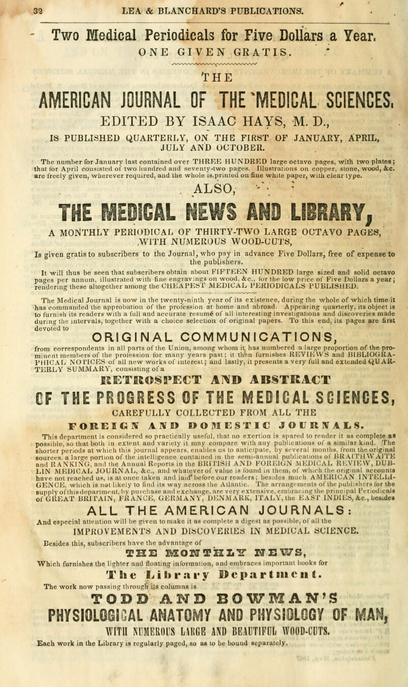 - Two Medical Periodicals for Five Dollars a Year. ONE GIVEN GRATIS. THE AMERICAN JOURNAL OF THE ^MEDICAL SCIENCES. EDITED BY ISAAC HAYS, M. D., IS PUBLISHED QUARTERLY, ON THE FIRST OF JANUARY, APRIL, JULY AND OCTOBER. The number for January last contained over THREE HUNDRED Iarg:e octavo pagfes, with two plates j that for April consisted of two liundred and seventy-two pages. Illustrations on copper, stone, wood, &.C. are freely given, wherever required, and the whole is.printed on fine white paper, with clear type. . ALSO, ' • ' THE MEDICAL NEWS AND LIBRARY| A MONTHLY PERIODICAL OF THIRTY-TWO LARGE OCTAVO PAGES, ,WITH NUMEROUS WOOD-CUTS, Is given gratis to subscribers to the Journal, who pay in advance Five Dollars, free of expense to the publishers. It will thus be seen that subscribers obtain about FIFTEEN HUNDRED large sized and solid octavo pan'es per annum, illustrated with fine engravings on wood, &c., tor the low price of Five Dollars a year; rendering these altogether among the CHEAPEST MEDICAL PERIODICALS PUBLISHED. The Medical Journal is now in the twenty-ninth year of its existence, during the whole of which time it has commanded the approbation of the prol'ession at home and abroad. Appearing quarterly, its object is to furnish its readers with a full and accurate resum6 of all interesting investigations and discoveries made during the intervals, together with a choice selection of original papers. To this end, its pages are first devoted to ORIGINAL COMMUNICATIONS, from correspondents in all parts of the Union, among whom it has numbered a large proportion of the pro- minent members of the profession for many years past; it thbn furnishes REVIEWS and HIBLIOGRA- PHICAL NO riCES of all new works of interest | and lastly, it presents a very full and extended QUAR- TERLY SUMMARY, consisting of a KETROSPECT AND ABSTRACT CF THE PR06IIESS OF THE MEDICAL SCIENCES, CAREFULLY COLLECTED FROM ALL THE FOREIGBf AWD OOMESTIC JOURNAL. S. This department is considered so practically useful, that no exertion is spared to render it as complete as possible, so that both in extent and variety it may compare with any publications of a similar kind. The shorter periods at which this journal appears, enahles us to anticipate, by several months, Ironi the original sources, a large portion of the intelligence contained in the semi-annual publications of BRAITIIWAITK and RANKING, and the Annual Reports in the BRiriSH AND FOREIGN MEDICAL REVIEW, DUB- LIN MEDICAL JOURNAL, &c., and whaleverof value is lound m iheni, of which the original accounts have not reached us, is at once taken and laid* before our readers; besides much AMERICAN INTELLI- GENCE, wliich is not likely to find its way across the Atlantic. The arraiigtineiUs of the pulilishers for the supply ofthisdepartment, by purchase and exchange, are very extensive, emliraciiis the principal Periodicals of GREAT BRITAIN, FRANCE, GERMANY, DENMARK, ITALY, the EASI' INDIES, &c., besides ALL THE AMERICAN JOURNALS: And especial attention will be given to make it as complete a digest as possible, of all the IMPROVEMEiNTS AND DISCOVERIES IN MEDICAL SCIENCE. Besides this, subscribers have the advantage of THE H/lONTUlt'S NHVIS, Which furnishes the lighter and floating information, and embraces important books for T h e L i li v a r y Department. The work now passing through ijs columns is TODD AND BOWMAN'S PHYSIOLOGICAL ANATOMY AND PHYSIOLOGY OF MAN, mU MIMERflUS IWm AND BEilUTIFUL WOOD-CDTS. Kach work in the Library is regularly paged, su as to be bound separately.