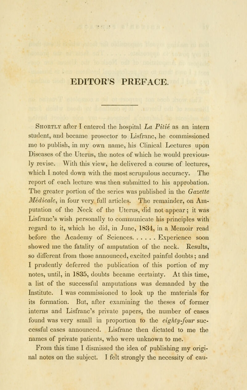 EDITOR'S PREFACE. Shortly after I entered the hospital La Pitie as an intern student, and became prosector to Lisfranc, he commissioned me to publish, in my own name, his Clinical Lectures upon Diseases of the Uterus, the notes of which he would previous- ly revise. With this view, he delivered a course of lectures, which I noted down with the most scrupulous accuracy. The report of each lecture was then submitted to his approbation. The greater portion of the series was published in the Gazette Medicale, in four very full articles. The remainder, on Am- putation of the Neck of the Uterus, did not appear; it was Lisfranc's wish personally to communicate his principles with regard to it, which he did, in June, 1834, in a Memoir read before the Academy of Sciences Experience soon showed me the fatality of amputation of the neck. Results, so different from those announced, excited painful doubts; and I prudently deferred the pubhcation of this portion of my notes, until, in 1835, doubts became certainty. At this time, a list of the successful amputations was demanded by the Institute. I was commissioned to look up the materials for its formation. But, after examining the theses of former interns and Lisfranc's private papers, the number of cases found was very small in proportion to the eighty-four suc- cessful cases announced. Lisfranc then dictated to me the names of private patients, who were unknown to me. From this time I dismissed the idea of publishing my origi-