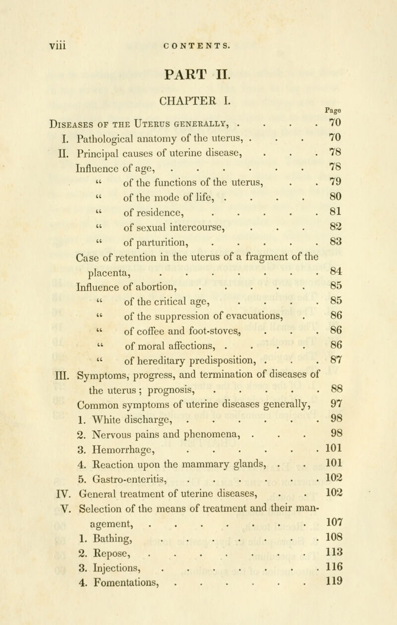 PART II. CHAPTER I. Page Diseases of the Uterus generally, . . . .70 I. Pathological anatomy of the uterus, ... 70 II. Principal causes of uterine disease, . . .78 Influence of age, 78  of the functions of the uterus, . . 79  of the mode of life, .... 80  of residence, . . . . .81  of sexual intercourse, ... 82  of parturition, . . . . .83 Case of retention in the uterus of a fragment of the placenta, 84 Influence of abortion, ..... 85  of the critical age, . . . .85  of the suppression of evacuations, . 86  of coffee and foot-stoves., . . .86  of moral affections, .... 86  of hereditary predisposition, . . .87 III. Symptoms, progress, and termination of diseases of the uterus ; prognosis, 88 Common symptoms of uterine diseases generally, 97 1. White discharge, ...... 98 2. Nervous pains and phenomena, ... 98 3. Hemorrhage, . . . . • .101 4. Reaction upon the mammary glands, . . 101 5. Gastro-enteritis, ...... 102 IV. General treatment of uterine diseases, . . 102 v. Selection of the means of treatment and their man- agement, ....... 107 1. Bathing, 108 2. Repose, 113 3. Injections, 116