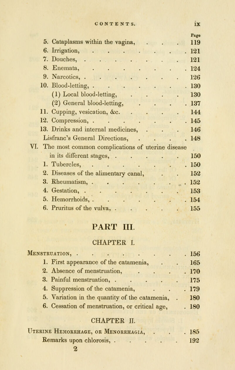 Page 5. Cataplasms within the vagina, . . . 119 6. Irrigation, . . . . . . .121 7. Douches, 121 8. Enemata, 124 9. Narcotics, 126 10. Blood-letting, 130 (1) Local blood-letting, .... 130 (2) General blood-letting, .... 137 11. Cupping, vesication, &;c 144 12. Compression, ....... 145 13. Drinks and internal medicines, . . . 146 Lisfranc's General Directions, .... 148 VI. The most common complications of uterine disease in its different stages, 150 1. Tubercles, 150 2. Diseases of the alimentary canal, . . 152 3. Rheumatism, .152 4. Gestation, 153 5. Hemorrhoids, ....... 154 6. Pruritus of the vulva, ..... 155 PART III. CHAPTER I. Menstruation, 1. First appearance of the catamenia, 2. Absence of menstruation, 3. Painful menstruation, .... 4. Suppression of the catamenia, 5. Variation in the quantity of the catamenia, 6. Cessation of menstruation, or critical age, CHAPTER II. Uterine Hemorrhage, or Menorrhagia, Remarks upon chlorosis, .... 2 156 165 170 175 179 180 180 185 192