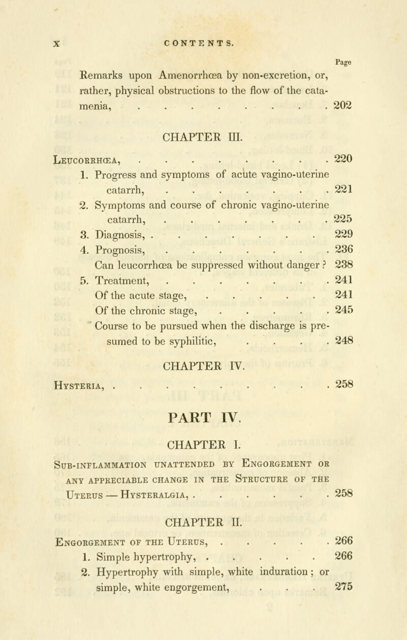 Page Remarks upon Amenorrhosa by non-excretion, or, rather, physical obstructions to the flow of the cata- menia, ........ 202 CHAPTER III. Leucorrhgea, 220 1. Progress and symptoms of acute vagino-uterine catarrh, 221 2. Symptoms and course of chronic vagino-uterine catarrh, 225 3. Diagnosis, 229 4. Prognosis, 236 Can leucorrhoea be suppressed without danger} 238 5. Treatment, 241 Of the acute stage, 241 Of the chronic stage, 245 Course to be pursued when the discharge is pre- sumed to be syphilitic, .... 248 CHAPTER IV. Hysteria, 258 PART IV. CHAPTER I. Sub-inflammation unattended by Engorgement or any appreciable change in the structure of the Uterus — Hysteralgia, 258 CHAPTER II. Engorgement of the Uterus, 266 1. Simple hypertrophy, 266 2. Hypertrophy with simple, white induration; or simple, white engorgement, . . . 275